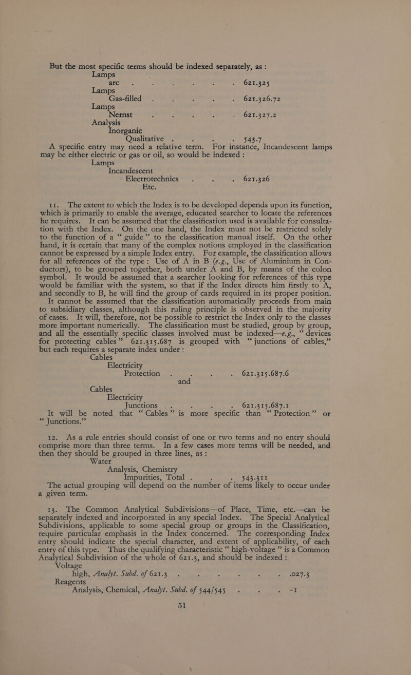But the most specific terms should be indexed separately, as : Lamps : atc =. ; : PrO2t i225 Lamps Gas-filled . : ; : .?*6295326.72 Lamps Nernst é : ‘ : P2GRT4272 Analysis Inorganic Qualitative 543.7 A specific entry may need a telative term. For instance, Incandescent lamps may be either electric or gas or oil, so would be indexed : Lamps Incandescent Electrotechnics . : zt 320 Etc. 11. The extent to which the Index is to be developed depends upon its function, which is primarily to enable the average, educated searcher to locate the references he requires. It can be assumed that the classification used is available for consulta- tion with the Index. On the one hand, the Index must not be restricted solely to the function of a “ guide”’ to the classification manual itself. On the other hand, it is certain that many of the complex notions employed in the classification cannot be expressed by a simple Index entry. For example, the classification allows for all references of the type: Use of A in B (¢.g., Use of Aluminium in Con- ductors), to be grouped together, both under A and B, by means of the colon symbol. It would be assumed that a searcher looking for references of this type would be familiar with the system, so that if the Index directs him firstly to A, and secondly to B, he will find the group of cards required in its proper position. It cannot be assumed that the classification automatically proceeds from main to subsidiary classes, although this ruling principle is observed in the majority of cases. It will, therefore, not be possible to restrict the Index only to the classes more important numerically. The classification must be studied, group by group, and all the essentially Specific classes involved must be indexed—e, £., “* devices for protecting cables” 621.315.687 is grouped with “junctions of cables,” but each requires a separate index under : Cables Electricity Protection . ‘ : . 62%.315.687.6 and Cables Electricity Junctions .. wo O21.515,08 fet It will be noted that “Cables” is more  specific than “ Protection” or “* Junctions.” 12. Asa tule entries should consist of one or two terms and no entty should comprise mote than three terms. In a few cases more terms will be needed, and then they should be grouped in three lines, as : Water Analysis, Chemistry Impurities, Total . 543.311 The actual grouping will depend on the number of items likely to occur under a given term. 13. The Common Analytical Subdivisions—of Place, Time, etc.—can be separately indexed and incorporated in any special Index. The Special Analytical Subdivisions, applicable to some special group or groups in the Classification, require particular emphasis in the Index concerned. The corresponding Index entry should indicate the special character, and extent of applicability, of each entry of this type. Thus the qualifying characteristic “‘ high-voltage ”’ is a Common Analytical Subdivision of the whole of 621.3, and should be indexed : Voltage high, Analyt. Subd. of 621.3. 2 4 ; : Ta Ts Reagents Analysis, Chemical, Analyt. Subd. of 544/545 . : Se