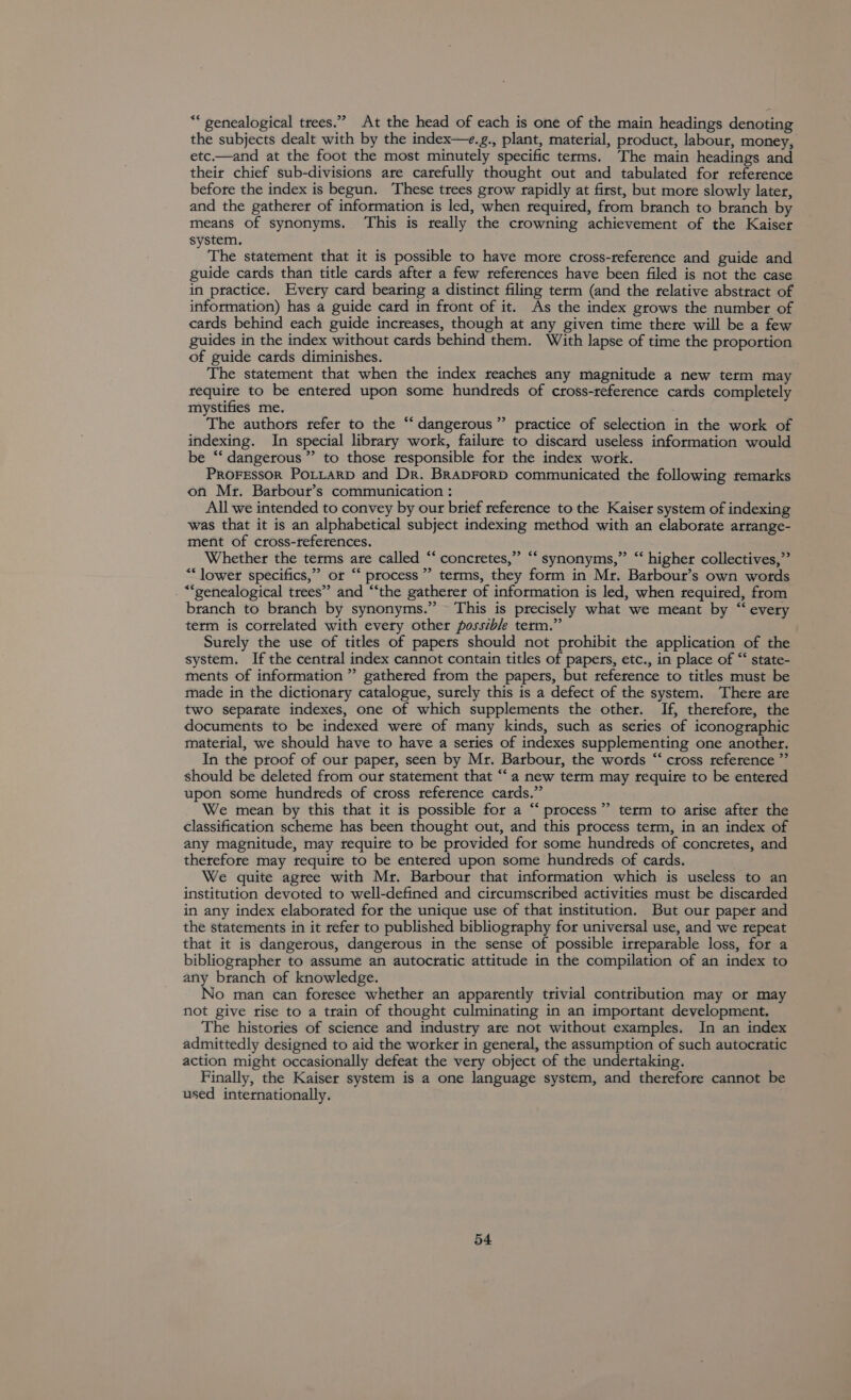 “ genealogical trees.” At the head of each is one of the main headings denoting the subjects dealt with by the index—+.g., plant, material, product, labour, money, etc.—and at the foot the most minutely specific terms. The main headings and their chief sub-divisions are carefully thought out and tabulated for reference before the index is begun. These trees grow rapidly at first, but more slowly later, and the gatherer of information is led, when required, from branch to branch by means of synonyms. ‘This is really the crowning achievement of the Kaiser system. The statement that it is possible to have more cross-reference and guide and guide cards than title cards after a few references have been filed is not the case in practice. Every card bearing a distinct filing term (and the relative abstract of information) has a guide card in front of it. As the index grows the number of catds behind each guide increases, though at any given time there will be a few guides in the index without cards behind them. With lapse of time the proportion of guide cards diminishes. The statement that when the index reaches any magnitude a new term may require to be entered upon some hundreds of cross-reference cards completely mystifies me. The authors tefer to the ‘‘ dangerous” practice of selection in the work of indexing. In special library work, failure to discard useless information would be “‘ dangerous ”’ to those responsible for the index work. PROFESSOR POLLARD and Dr. BrapForD communicated the following remarks on Mr. Barbout’s communication : All we intended to convey by our brief reference to the Kaiser system of indexing was that it is an alphabetical subject indexing method with an elaborate arrange- ment of cross-references. Whether the terms are called “‘ concretes,” “ synonyms,” “‘ higher collectives,” “lower specifics,” or “ process’ terms, they form in Mr. Barbout’s own words . “genealogical trees” and ‘‘the gatherer of information is led, when required, from branch to branch by synonyms.” This is precisely what we meant by “‘ every term is correlated with every other possible term.” Surely the use of titles of papers should not prohibit the application of the system. If the central index cannot contain titles of papers, etc., in place of “‘ state- ments of information ” gathered from the papers, but reference to titles must be made in the dictionary catalogue, surely this is a defect of the system. Thete are two sepatate indexes, one of which supplements the other. If, therefore, the documents to be indexed were of many kinds, such as series of iconographic material, we should have to have a series of indexes supplementing one another. In the proof of our paper, seen by Mr. Barbour, the words “‘ cross reference ”’ should be deleted from our statement that “‘a new term may require to be entered upon some hundteds of cross reference cards.” We mean by this that it is possible for a “ process” term to arise after the classification scheme has been thought out, and this process term, in an index of any magnitude, may require to be provided for some hundreds of concretes, and therefore may require to be entered upon some hundreds of cards. We quite agree with Mr. Barbour that information which is useless to an institution devoted to well-defined and circumscribed activities must be discarded in any index elaborated for the unique use of that institution. But our paper and the statements in it refer to published bibliography for universal use, and we repeat that it is dangerous, dangerous in the sense of possible irreparable loss, for a bibliographer to assume an autocratic attitude in the compilation of an index to any branch of knowledge. No man can foresee whether an apparently trivial contribution may or may not give rise to a train of thought culminating in an important development. The histories of science and industry are not without examples. In an index admittedly designed to aid the worker in general, the assumption of such autocratic action might occasionally defeat the very object of the undertaking. Finally, the Kaiser system is a one language system, and therefore cannot be used internationally. a&gt; ¢6é 99