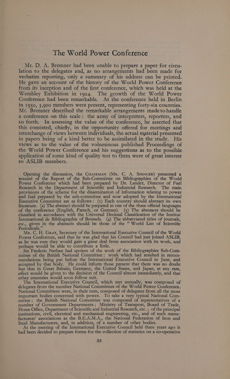 The World Power Conference Mr. D. A. Bremner had been unable to prepare a paper for circu- lation to the delegates and, as no arrangements had been made for verbatim reporting, only a summary of his address can be printed. He gave an account of the history of the World Power Conference from its inception and of the first conference, which was held at the Wembley Exhibition in 1924. The growth of the World Power Conference had been remarkable. At the conference held in Berlin in 1930, 3,900 members were present, representing forty-six countties. Mr. Bremner described the remarkable arrangements made to handle a conference on this scale: the army of interpreters, reporters, and so forth. In assessing the value of the conference, he asserted that this consisted, chiefly, in the opportunity offered for meetings and interchange of views between individuals, the actual material presented in papers being of a kind better to be assimilated in the study. His views as to the value of the voluminous published Proceedings of the World Power Conference and his suggestions as to the possible application of some kind of quality test to them were of great interest to ASLIB members. Opening the discussion, the CHarrMAN (Mr. C. A. SPENCER) ptesented a resumé of the Report of the Sub-Committee on Bibliographies of the World Power Confetence which had been prepared by Dr. Lander, Director of Fuel Research in the Department of Scientific and Industrial Research. The main provisions of the scheme for the dissemination of information relating to power and fuel prepared by the sub-committee and now adopted by the International Executive Committee are as follows: (1) Each country should abstract its own literature. (2) The abstract should be prepared in one of the three official languages of the conference (English, French, or German). (3) The abstracts should be classified in accordance with the Universal Decimal Classification of the Institut International de Bibliographie of Brussels. (4) The abbreviated titles of journals, etc., given in the abstracts should be those of the “ World List of Scientific Periodicals.” Mr. C. H. Gray, Secretary of the International Executive Council of the World Power Conference, said that he was glad that his Council had just joined ASLIB, as he was sute they would gain a great deal from association with its work, and perhaps would be able to contribute a little. Sir Frederic Nathan had spoken of the work of the Bibliographies Sub-Com- mittee of the British National Committee: work which had resulted in recom- mendations being put before the International Executive Council in June, and accepted by that body. He could inform those present that there was no doubt but that in Great Britain, Germany, the United States, and Japan, at any rate, effect would be given to the decision of the Council almost immediately, and that other countries would soon follow suit. - The International Executive Council, which met annually, was composed of delegates from the member National Committees of the World Power Conference. National Committees were, in their turn, composed of delegates from all the most important bodies concerned with power. To take a very typical National Com- mittee: the British National Committee was composed of representatives of a number of Government Departments; Ministry of Transport, Board of T'rade, Home Office, Department of Scientific and Industrial Research, etc. ; of the principal institutions, civil, electrical and mechanical engineering, etc., and of such manu- facturers’ associations as the B.E.A.M.A., the National Federation of Iron and Steel Manufacturers, and, in addition, of a number of other bodies. At the meeting of the International Executive Council held three years ago it had been decided to prepare forms for the collection of statistics on a co-operative