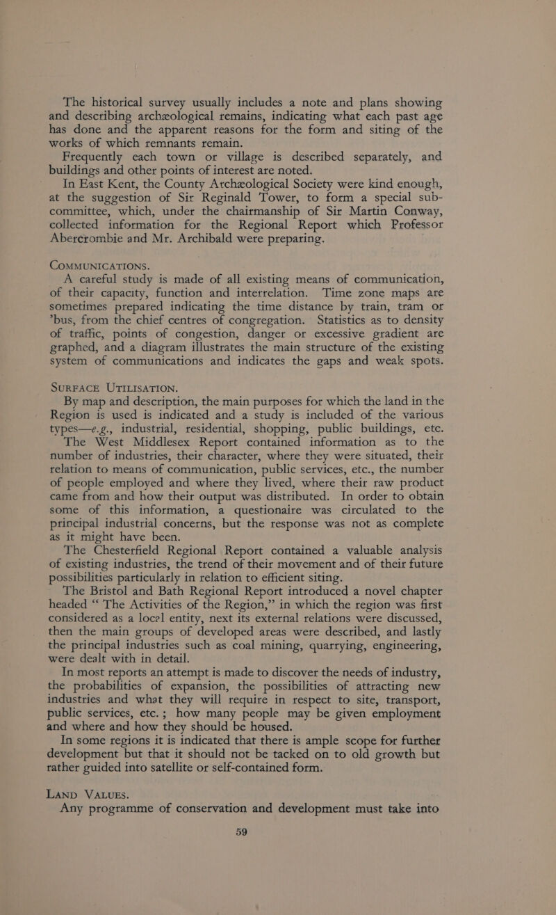 The historical survey usually includes a note and plans showing and describing archeological remains, indicating what each past age has done and the apparent reasons for the form and siting of the works of which remnants remain. Frequently each town or village is described separately, and buildings and other points of interest are noted. In Hast Kent, the County Archeological Society were kind enough, at the suggestion of Sir Reginald Tower, to form a special sub- committee, which, under the chairmanship of Sir Martin Conway, collected information for the Regional Report which Professor Abercrombie and Mr. Archibald were preparing. CoMMUNICATIONS. A careful study is made of all existing means of communication, of their capacity, function and interrelation. Time zone maps are sometimes prepared indicating the time distance by train, tram or *bus, from the chief centres of congregation. Statistics as to density of traffic, points of congestion, danger or excessive gradient are graphed, and a diagram illustrates the main structure of the existing system of communications and indicates the gaps and weak spots. SURFACE UTILISATION. By map and description, the main purposes for which the land in the Region is used is indicated and a study is included of the various types—e.g., industrial, residential, shopping, public buildings, etc. The West Middlesex Report contained information as to the number of industries, their character, where they were situated, their relation to means of communication, public services, etc., the number of people employed and where they lived, where their raw product came from and how their output was distributed. In order to obtain some of this information, a questionaire was circulated to the principal industrial concerns, but the response was not as complete as it might have been. The Chesterfield Regional Report contained a valuable analysis of existing industries, the trend of their movement and of their future possibilities particularly in relation to efficient siting. The Bristol and Bath Regional Report introduced a novel chapter headed “‘ The Activities of the Region,” in which the region was first considered as a locel entity, next its external relations were discussed, then the main groups of developed areas were described, and lastly the principal industries such as coal mining, quarrying, engineering, were dealt with in detail. In most reports an attempt is made to discover the needs of industry, the probabilities of expansion, the possibilities of attracting new industries and what they will require in respect to site, transport, public services, etc.; how many people may be given employment and where and how they should be housed. In some regions it is indicated that there is ample scope for further development but that it should not be tacked on to old growth but rather guided into satellite or self-contained form. LAND VALUES. Any programme of conservation and development must take into