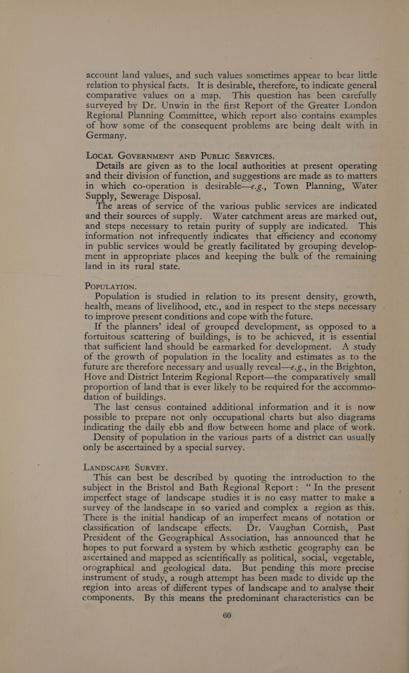 account land values, and such values sometimes appear to bear little relation to physical facts. It is desirable, therefore, to indicate general comparative values on a map. ‘This question has been carefully surveyed by Dr. Unwin in the first Report of the Greater London Regional Planning Committee, which report also contains examples of how some of the consequent problems are being dealt with in Germany. Loca GOVERNMENT AND PusBLic SERVICES. Details are given as to the local authorities at present operating and their division of function, and suggestions are made as to matters in which co-operation is desirable—e.g., Town Planning, Water Supply, Sewerage Disposal. The areas of service of the various public services are indicated and their sources of supply. Water catchment areas are marked out, and steps necessary to retain purity of supply are indicated. This information not infrequently indicates that efficiency and economy in public services would be greatly facilitated by grouping develop- ment in appropriate places and keeping the bulk of the remaining land in its rural state. POPULATION. Population is studied in relation to its present density, aroun health, means of livelihood, etc., and in respect to the steps necessary to improve present conditions and cope with the future. If the planners’ ideal of grouped development, as opposed to a fortuitous scattering of buildings, is to be achieved, it is essential that sufficient land should be earmarked for development. A study of the growth of population in the locality and estimates as to the future are therefore necessary and usually reveal—e.g., in the Brighton, Hove and District Interim Regional Report—the comparatively small proportion of land that is ever likely to be required for the accommo- dation of buildings. The last census contained additional information and it is now possible to prepare not only occupational charts but also diagrams indicating the daily ebb and flow between home and place of work. Density of population in the various parts of a district can usually only be ascertained by a special survey. LANDSCAPE SURVEY. This can best be described by quoting the introduction to the subject in the Bristol and Bath Regional Report: “In the present imperfect stage of landscape studies it is no easy matter to make a survey of the landscape in so varied and complex a region as this. There is the initial handicap of an imperfect means of notation or classification of landscape effects. Dr. Vaughan Cornish, Past President of the Geographical Association, has announced that he hopes to put forward a system by which esthetic geography can be ascertained and mapped as scientifically as political, social, vegetable, orogtaphical and geological data. But pending this more precise instrument of study, a rough attempt has been made to divide up the region into areas of different types of landscape and to analyse their components. By this means the predominant characteristics can be