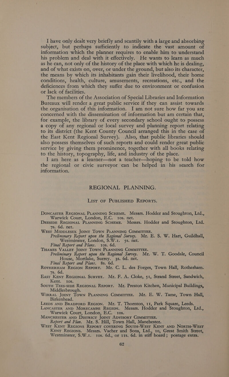 I have only dealt very briefly and scantily with a large and absorbing subject, but perhaps sufficiently to indicate the vast amount of information which the planner requires to enable him to understand his problem and deal with it effectively. He wants to learn as much as he can, not only of the history of the place with which he is dealing, and of what exists on, over, or under the ground, but also its character, the means by which its inhabitants gain their livelihood, their home conditions, health, culture, amusements, recreations, etc., and the deficiences from which they suffer due to environment or confusion ot lack of facilities. The members of the Association of Special Libraries and Information Bureaux will render a great public service if they can assist towards the organisation of this information. I am not sure how far you are concerned with the dissemination of information but am certain that, for example, the library of every secondary school ought to possess a copy of any regional or local survey and planning report relating to its district (the Kent County Council arranged this in the case of the East Kent Regional Survey). Also, that public libraries should also possess themselves of such reports and could render great public service by giving them prominence, together with all books relating to the history, topography, life, and industry of the place. I am here as a learner—not a teacher—hoping to be told how the tegional or civic surveyor can be helped in his search for information. REGIONAL PLANNING. List OF PUBLISHED REPORTS. DONCASTER REGIONAL PLANNING SCHEME. Messrs. Hodder and Stoughton, Ltd., Warwick Court, London, E.C. tos. net. DEESIDE REGIONAL PLANNING SCHEME. Messts. Hodder and Stoughton, Ltd. 7s. 6d. net. West MrIppLEsEx JOINT TOWN Pi.ANNING COMMITTEE. Preliminary Report upon the Regional Survey. Mr. E. S. W. Hart, Guildhall, Westminster, London, S.W.1. 5s. net. Final Report and Plans. tos. 6d. THAMES VALLEY JOINT TOWN PLANNING COMMITTEE. Preliminary Report upon the Regional Survey. Mr. W. T. Goodale, Council House, Mortlake, Surrey. 3s. 6d. net. Final Report and Plans. 8s. 6d. ROTHERHAM REGION Report. Mr. C. L. des Forges, Town Hall, Rotherham. 7s. 6d. East Kent REGIONAL Survey. Mr. F. A. Cloke, 51, Strand Street, Sandwich, Kent. tos. SoutH TEEs-sIDE REGIONAL Report. Mr. Preston Kitchen, Municipal Buildings, Middlesbrough. WirRAL JOINT TOWN PLANNING CommiTTEE. Mr. E. W. Tame, Town Hall, Birkenhead. LEEDS AND BrapDFoRD ReGion. Mtr. T. Thornton, 11, Park Square, Leeds. LANCASTER AND MorECAMBE REGION. Messrs. Hodder and Stoughton, Ltd., Warwick Court, London, E.C. tos. MANCHESTER AND District Jornr ADvisoRy COMMITTEE. Report and Plan. Mr. S. Hill, Town Hall, Manchester. West Kenr ReGIoNs REPORT COVERING SouTH-WeEst KENT AND NorTH-WEsT Kent Recions. Messrs. Vacher and Sons, Ltd., 10, Great Smith Street, Westminster, S.W.1. ros. 6d., or 11s. 6d. in stiff board; postage extra.