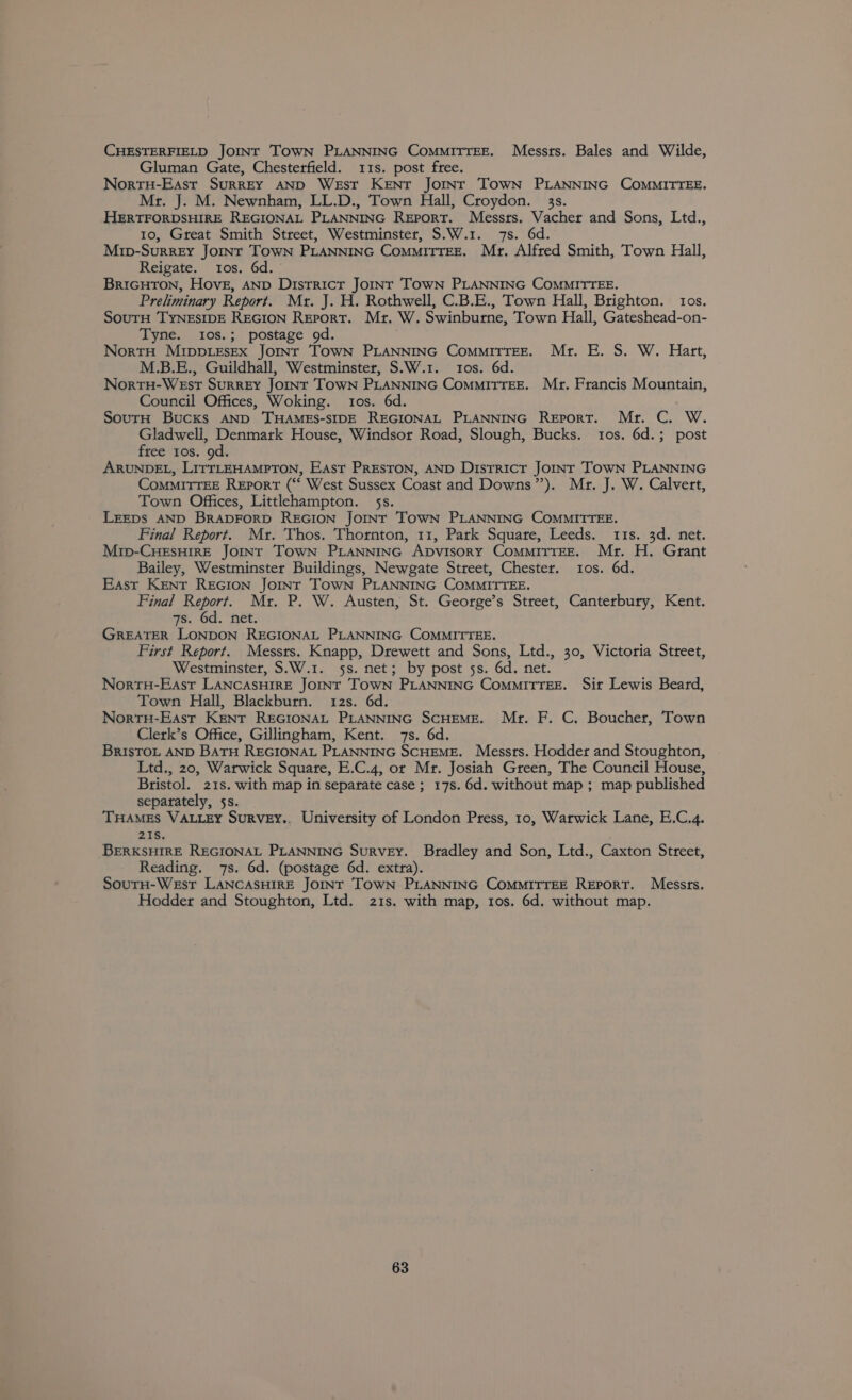 CHESTERFIELD JOINT TOWN PLANNING CoMMITTEE. Messts. Bales and Wilde, Gluman Gate, Chesterfield. 11s. post free. NortH-East Surrey AND West Kent Jormnsr TowN PLANNING COMMITTEE. Mr. J. M. Newnham, LL.D., Town Hall, Croydon. 33s. HERTFORDSHIRE REGIONAL PLANNING Report. Messrs. Vacher and Sons, Ltd., 10, Great Smith Street, Westminster, S.W.1. 7s. 6d. Mrp-Surrey Jornt Town PLANNING CommiTTEE. Mr. Alfted Smith, Town Hall, Reigate. tos, 6d. BriGHToN, Hove, AND Districr JoiInr TowN PLANNING COMMITTEE. Preliminary Report. Mr. J. H. Rothwell, C.B.E., Town Hall, Brighton. tos. SouTH TYNESIDE REGION Report. Mr, W. Swinburne, Town Hall, Gateshead-on- Tyne. tos.; postage od. NortH MrppeseEx Joint ToOwN PLANNING CommiTTEE. Mr. E. S. W. Hart, M.B.E., Guildhall, Westminster, S.W.1. 10s. 6d. NorvtH-WEst SurREY JOINT TOWN PLANNING ComMMITTEE. Mr. Francis Mountain, Council Offices, Woking. tos. 6d. SourH Bucks AND THAMES-SIDE REGIONAL PLANNING Report. Mr. C. W. Gladwell, Denmark House, Windsor Road, Slough, Bucks. tos. 6d.; post free 10s. 9d. ARUNDEL, LITTLEHAMPTON, EAst PRESTON, AND District JOINT TOWN PLANNING CoMMITTEE Report (““ West Sussex Coast and Downs”). Mr. J. W. Calvert, Town Offices, Littlehampton. 5s. LEEDS AND BRADFORD REGION Jornt TOWN PLANNING COMMITTEE. Final Report. Mr. Thos. Thornton, 11, Park Square, Leeds. 11s. 3d. net. Mrip-CHEsHIRE Jotnt Town PLaNnNinG Apvisory ComMiTTEzE. Mr. H. Grant Bailey, Westminster Buildings, Newgate Street, Chester. ios. 6d. East Kent Recion Joint Town PLANNING COMMITTEE. Final Report. Mr. P. W. Austen, St. George’s Street, Canterbury, Kent. 7s. 6d. net. GREATER LONDON REGIONAL PLANNING COMMITTEE. First Report. Messrs. Knapp, Drewett and Sons, Ltd., 30, Victoria Street, Westminster, S.W.1. 5s. net; by post 5s. 6d. net. NorrH-East LANCASHIRE JOINT TOWN PLANNING ComMITTEE. Sir Lewis Beard, Town Hall, Blackburn. 12s. 6d. NorrtH-East Kent REGIONAL PLANNING SCHEME. Mr. F. C, Boucher, Town Clerk’s Office, Gillingham, Kent. 7s. 6d. BrIsTOL AND BATH REGIONAL PLANNING SCHEME. Messrs. Hodder and Stoughton, Ltd., 20, Warwick Square, E.C.4, or Mr. Josiah Green, The Council House, Bristol. 21s. with map in separate case ; 17s. 6d. without map ; map published separately, 5s. THAMES VALLEY SuRVEY.. University of London Press, 10, Warwick Lane, E.C.4. 21S. BERKSHIRE REGIONAL PLANNING SuRVEY. Bradley and Son, Ltd., Caxton Street, Reading. 7s. 6d. (postage 6d. extra). SourH-Wexst LaNcaAsHirE Joint TowN PLANNING ComMITTEE Report. Messrs. Hodder and Stoughton, Ltd. 21s. with map, 10s. 6d. without map.
