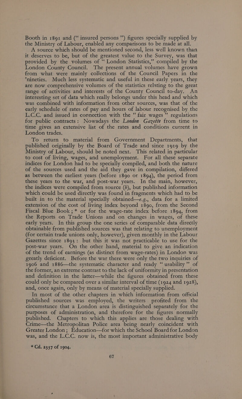 Booth in 1891 and (“insured persons ’’) figures specially supplied by the Ministry of Labour, enabled any comparisons to be made at all. A soutce which should be mentioned second, less well known than it deserves to be, but of the greatest value to the Survey, was that provided by the volumes of “‘ London Statistics,’ compiled by the London County Council. The present annual volumes have grown from what were mainly collections of the Council Papers in the *nineties. Much less systematic and useful in these early years, they are now comprehensive volumes of the statistics relating to the great range of activities and interests of the County Council to-day. An interesting set of data which really belongs under this head and which was combined with information from other sources, was that of the eatly schedule of rates of pay and hours of labour recognised by the L.C.C. and issued in connection with the “ fair wages” regulations for public contracts: Nowadays the London Gazette from time to time gives an extensive list of the rates and conditions current in London trades. To return to material from Government Departments, that published originally by the Board of Trade and since 1919 by the Ministry of Labour, should be noted next. This related in particular to cost of living, wages, and unemployment. For all these separate indices for London had to be specially compiled, and both the nature of the sources used and the aid they gave in compilation, differed as between the earliest years (before 1890 ot 1894), the period from these years to the war, and post-war years. In the main, however, the indices were compiled from source (b), but published information which could be used directly was found in fragments which had to be built in to the material specially obtained—+.g., data for a limited extension of the cost of living index beyond 1890, from the Second Fiscal Blue Book; * or for the wage-rate index before 1894, from the Reports on Trade Unions and on changes in wages, of these eatly years. In this group the one series of comparable data directly obtainable from published sources was that relating to unemployment (for certain trade unions only, however), given monthly in the Labour Gazettes since 1893: but this it was not practicable to use for the post-war years. On the other hand, material to give an indication of the trend of earnings (as distinct from wage-rates) in London was greatly deficient. Before the war there were only the two inquiries of 1906 and 1886—the systematic character and ready “ usability” of the former, an extreme contrast to the lack of uniformity in presentation and definition in the latter—while the figures obtained from these could only be compared over a similar interval of time (1924 and 1928), and, once again, only by means of material specially supplied. In most of the other chapters in which information from official published sources was employed, the writers profited from the circumstance that a London area is distinguished separately for the purposes of administration, and therefore for the figures normally published. Chapters to which this applies are those dealing with Crime—the Metropolitan Police area being nearly coincident with Greater London; Education—for which the School Board for London was, and the L.C.C. now is, the most important administrative body * Cd. 2337 of 1904.