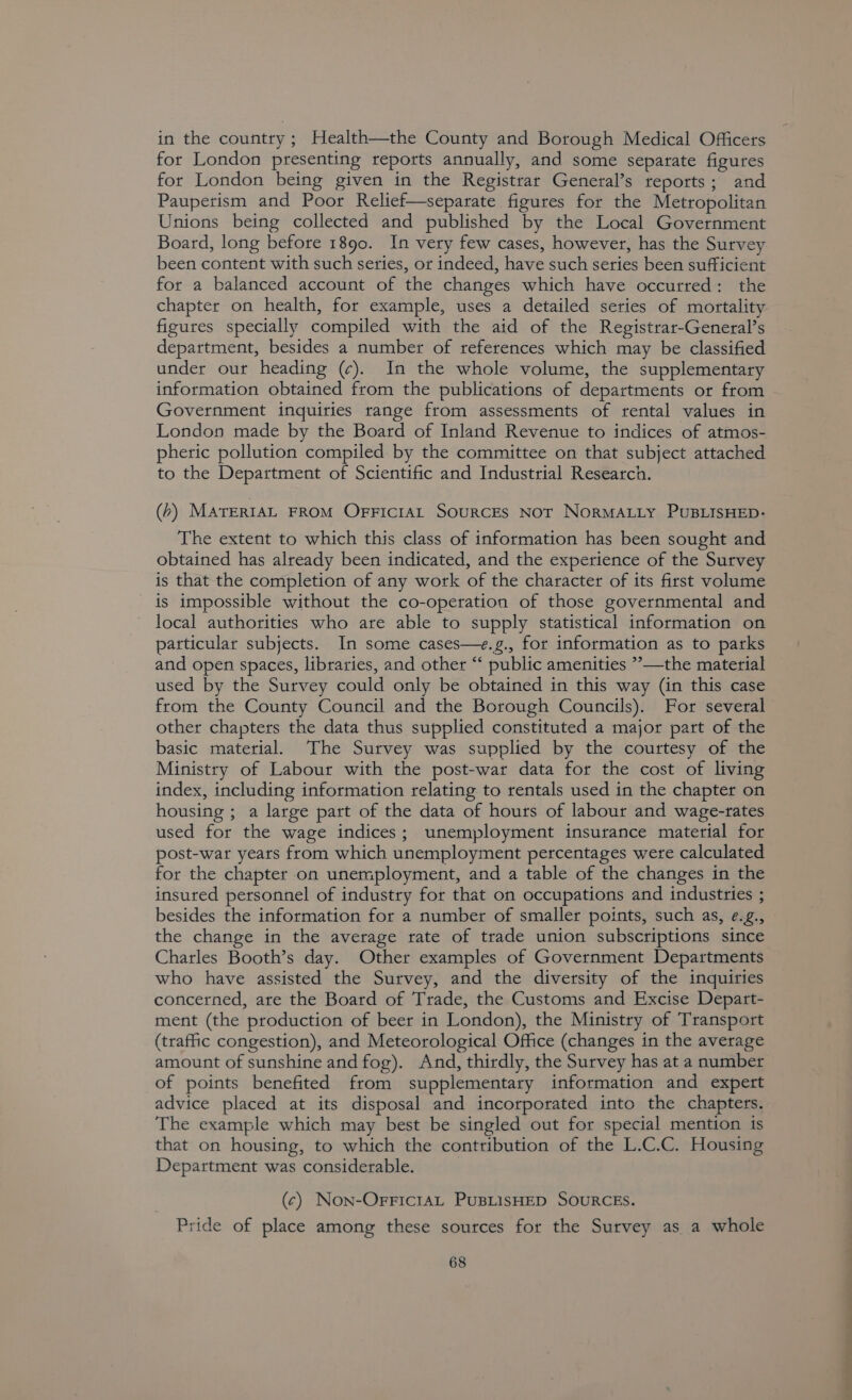 in the country ; Health—the County and Borough Medical Officers for London presenting reports annually, and some separate figures for London being given in the Registrar General’s reports; and Paupetism and Poor Relief—separate figures for the Metropolitan Unions being collected and published by the Local Government Board, long before 1890. In very few cases, however, has the Survey been content with such series, or indeed, have such series been sufficient for a balanced account of the changes which have occutred: the chapter on health, for example, uses a detailed series of mortality figures specially compiled with the aid of the Registrar-General’s department, besides a number of references which may be classified under our heading (¢). In the whole volume, the supplementary information obtained from the publications of departments or from Government inquiries range from assessments of rental values in London made by the Board of Inland Revenue to indices of atmos- pheric pollution compiled by the committee on that subject attached to the Department of Scientific and Industrial Research. (b) MATERIAL FROM OFFICIAL SOURCES NOT NorRMALLY PUBLISHED: The extent to which this class of information has been sought and obtained has already been indicated, and the experience of the Survey is that the completion of any work of the character of its first volume is impossible without the co-operation of those governmental and local authorities who are able to supply statistical information on particular subjects. In some cases—e.g., for information as to parks and open spaces, libraries, and other “ public amenities ”—the material used by the Survey could only be obtained in this way (in this case from the County Council and the Borough Councils). For several other chapters the data thus supplied constituted a major part of the basic material. The Survey was supplied by the courtesy of the Ministry of Labour with the post-war data for the cost of living index, including information relating to rentals used in the chapter on housing ; a large part of the data of hours of labour and wage-rates used for the wage indices; unemployment insurance material for post-war years from which unemployment percentages were calculated for the chapter on unemployment, and a table of the changes in the insured personnel of industry for that on occupations and industries ; besides the information for a number of smaller points, such as, ¢.g., the change in the average rate of trade union subscriptions since Charles Booth’s day. Other examples of Government Departments who have assisted the Survey, and the diversity of the inquiries concerned, are the Board of Trade, the Customs and Excise Depart- ment (the production of beer in London), the Ministry of Transport (trafic congestion), and Meteorological Office (changes in the average amount of sunshine and fog). And, thirdly, the Survey has at a number of points benefited from supplementary information and expert advice placed at its disposal and incorporated into the chapters. The example which may best be singled out for special mention is that on housing, to which the contribution of the L.C.C. Housing Department was considerable. (¢) Non-OFFictaAL PUBLISHED SOURCES. Pride of place among these sources for the Survey as a whole