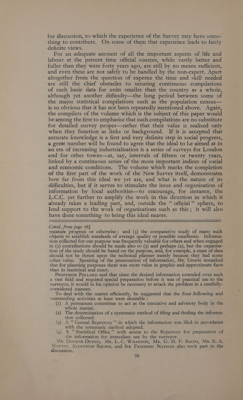 for discussion, to which the experience of the Survey may have some- thing to contribute. On some of them that experience leads to fairly definite views. For an adequate account of all the important aspects of life and labour at the present time official sources, while vastly better and fuller than they were forty years ago, are still by no means sufficient, and even these are not safely to be handled by the non-expert. Apart altogether from the question of expense the time and skill needed are still the chief obstacles to securing continuous compilations of such basic data for units smaller than the country as a whole, although yet another difficulty—the long period between some of the major statistical compilations such as the population census— is so obvious that it has not been repeatedly mentioned above. . Again, the compilers of the volume which is the subject of this paper would be among the first to emphasise that such compilations are no substitute for detailed survey proper—rather that their value is realised only when they function as links or background. If it is accepted that accurate knowledge is a first and very definite step in social progress, a great number will be found to agree that the ideal to Le aimed at in an eta of increasing industrialisation is a series of surveys for London and for other towns—at, say, intervals of fifteen or twenty years, linked by a continuous series of the more important indices of social and economic conditions. The volume which marks the completion of the first part of the work of the New Survey itself, demonstrates how far from this ideal we yet are, and what is the nature of its difficulties, but if it serves to stimulate the issue and organisation of information by local authorities—to encourage, for instance, the L.C.C. yet further to amplify the work in this direction in which it already takes a leading part, and, outside the “ official”? sphere, to lend support to the work of organisations such as this; it will also have done something to bring this ideal nearer. Contd. from page 76] measute progtess or otherwise; and (3) the comparative study of many such objects to establish standards of average quality or possible excellence. Informa- tion collected for one purpose was frequently valuable for others and when engaged in (1) contributions should be made also to (3) and perhaps (2), but the organisa- tion of the study should be based. on the purpose, and, for example, a mass of data should not be thrust upon the technical planner merely because they had some other value. Speaking of the presentation of information, Mr. Unwin remarked that for planning purposes there was mote value in graphic and approximate facts than in statistical and exact. PROFESSOR POLLARD said that since the desired information extended over such a vast field and required special preparation before it was of practical use to the surveyor, it would in his opinion be necessary to attack the problem in a carefully- considered manner. To deal with the matter efficiently, he suggested that the four following and outstanding activities at least were desirable : (1) A permanent committee to act as the executive and advisory body in the whole matter. (2) The determination of a systematic method of filing and finding the informa- tion collected. (3) A “Central Repertory” in which the information was filed in accordance with the systematic method adopted. (4) A “‘ Statistical Office” with access to the Repertory for preparation of the information for immediate use by the surveyor. Mr. Donxsr Duyvis, Mr. L. C. WHarton, Mr. G. H. F. Smirn, Mr. E. A. Martin, ALDERMAN SQuirE, and Sir FREDERIC NaTHAN also took part in the discussion.