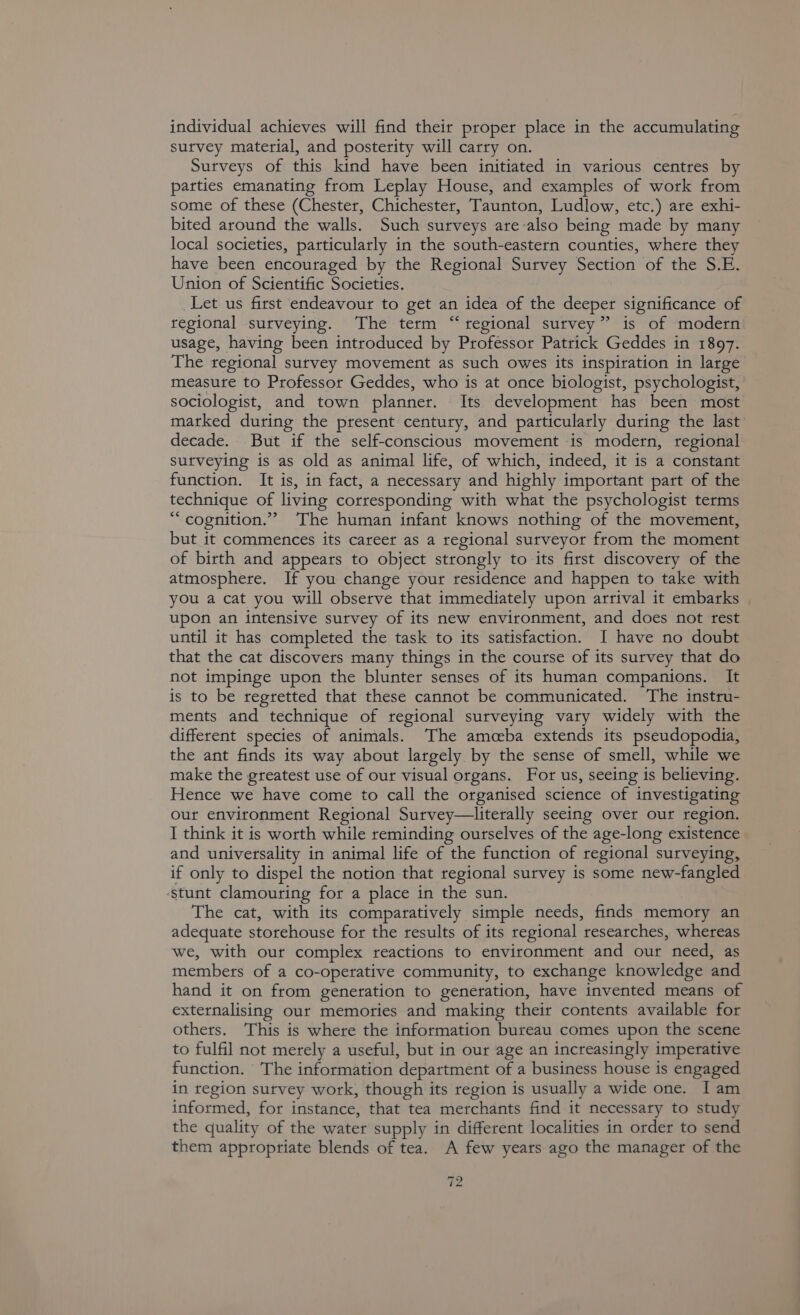 individual achieves will find their proper place in the accumulating survey material, and posterity will carry on. Surveys of this kind have been initiated in various centres by parties emanating from Leplay House, and examples of work from some of these (Chester, Chichester, Taunton, Ludlow, etc.) are exhi- bited around the walls. Such surveys are-also being made by many local societies, particularly in the south-eastern counties, where they have been encouraged by the Regional Survey Section of the S.E. Union of Scientific Societies. Let us first endeavour to get an idea of the deeper significance of regional surveying. The term “ regional survey” is of modern usage, having been introduced by Professor Patrick Geddes in 1897. The regional survey movement as such owes its inspiration in large measure to Professor Geddes, who is at once biologist, psychologist, sociologist, and town planner. Its development has been most marked during the present century, and particularly during the last decade. But if the self-conscious movement is modern, regional surveying is as old as animal life, of which, indeed, it is a constant function. It is, in fact, a necessary and highly important part of the technique of living corresponding with what the psychologist terms “cognition.” The human infant knows nothing of the movement, but it commences its career as a regional surveyor from the moment of birth and appears to object strongly to its first discovery of the atmosphere. If you change your residence and happen to take with you a cat you will observe that immediately upon arrival it embarks upon an intensive survey of its new environment, and does not rest until it has completed the task to its satisfaction. I have no doubt that the cat discovers many things in the course of its survey that do not impinge upon the blunter senses of its human companions. It is to be regretted that these cannot be communicated. The instru- ments and technique of regional surveying vary widely with the different species of animals. The amceba extends its pseudopodia, the ant finds its way about largely by the sense of smell, while we make the greatest use of our visual organs. For us, seeing is believing. Hence we have come to call the organised science of investigating our environment Regional Survey—literally seeing over our region. I think it is worth while reminding ourselves of the age-long existence and universality in animal life of the function of regional surveying, if only to dispel the notion that regional survey is some new-fangled ‘stunt clamouring for a place in the sun. The cat, with its comparatively simple needs, finds memory an adequate storehouse for the results of its regional researches, whereas we, with our complex reactions to environment and our need, as members of a co-operative community, to exchange knowledge and hand it on from generation to generation, have invented means of externalising our memories and making their contents available for others. ‘This is where the information bureau comes upon the scene to fulfil not merely a useful, but in our age an increasingly imperative function. The information department of a business house is engaged in region survey work, though its region is usually a wide one. I am informed, for instance, that tea merchants find it necessary to study the quality of the water supply in different localities in order to send them appropriate blends of tea. A few years ago the manager of the