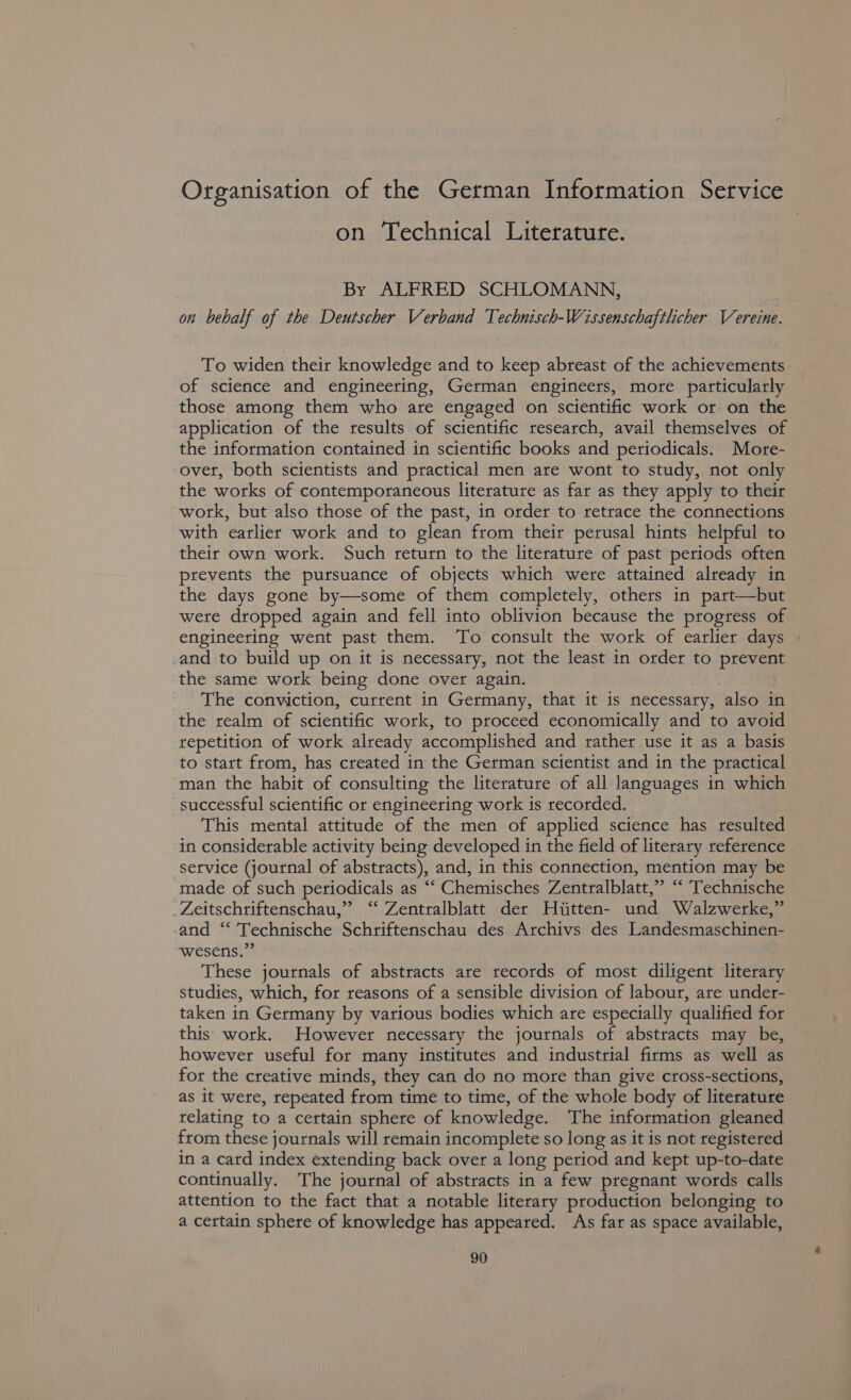 Organisation of the German Information Service on Technical Literature. By ALFRED SCHLOMANN, on behalf of the Deutscher Verband Technisch-Wissenschaftlicher Vereine. To widen their knowledge and to keep abreast of the achievements of science and engineering, German engineers, more particularly those among them who are engaged on scientific work or on the application of the results of scientific research, avail themselves of the information contained in scientific books and periodicals. More- over, both scientists and practical men are wont to study, not only the works of contemporaneous literature as far as they apply to their work, but also those of the past, in order to retrace the connections with earlier work and to glean from their perusal hints helpful to their own work. Such return to the literature of past periods often prevents the pursuance of objects which were attained already in the days gone by—some of them completely, others in part—but were dropped again and fell into oblivion because the progress of engineering went past them. To consult the work of earlier days and to build up on it is necessary, not the least in order to pian the same work being done over again. The conviction, current in Germany, that it is necessary, also in the realm of scientific work, to proceed economically and to avoid repetition of work already accomplished and rather use it as a basis to start from, has created in the German scientist and in the practical man the habit of consulting the literature of all languages in which successful scientific or engineering work is recorded. This mental attitude of the men of applied science has resulted in considerable activity being developed in the field of literary reference service (journal of abstracts), and, in this connection, mention may be made of such periodicals as ““ Chemisches Zentralblatt,” “ Technische Zeitschriftenschau,” ‘‘ Zentralblatt der Hiitten- und Walzwerke,” and “ Technische Schriftenschau des Archivs des Landesmaschinen- wesens.” These journals of abstracts are records of most diligent literary studies, which, for reasons of a sensible division of labour, are under- taken in Germany by various bodies which are especially qualified for this work. However necessary the journals of abstracts may be, however useful for many institutes and industrial firms as well as for the creative minds, they can do no more than give cross-sections, as it were, repeated from time to time, of the whole body of literature relating to a certain sphere of knowledge. The information gleaned from these journals will remain incomplete so long as it is not registered in a card index extending back over a long period and kept up-to-date continually. The journal of abstracts in a few pregnant words calls attention to the fact that a notable literary production belonging to a certain sphere of knowledge has appeared. As far as space available,