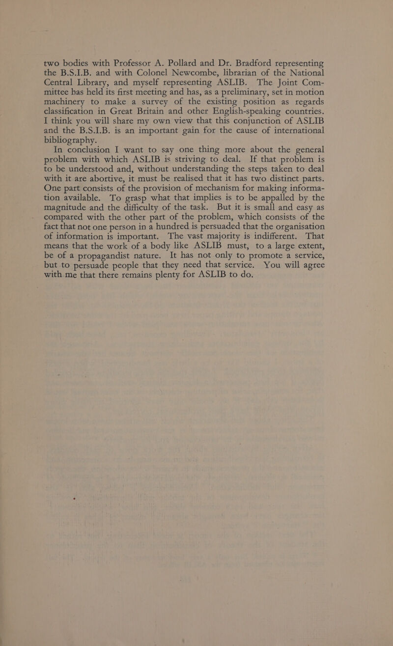 two bodies with Professor A. Pollard and Dr. Bradford representing the B.S.I.B. and with Colonel Newcombe, librarian of the National Central Library, and myself representing ASLIB. The Joint Com- mittee has held its first meeting and has, as a preliminary, set in motion machinery to make a survey of the existing position as regards classification in Great Britain and other English-speaking countries. I think you will share my own view that this conjunction of ASLIB and the B.S.I.B. is an important gain for the cause of international bibliography. In conclusion I want to say one thing more about the general problem with which ASLIB is striving to deal. If that problem is to be understood and, without understanding the steps taken to deal with it are abortive, it must be realised that it has two distinct parts. One part consists of the provision of mechanism for making informa- tion available. To grasp what that implies is to be appalled by the magnitude and the difficulty of the task. But it is small and easy as compared with the other part of the problem, which consists of the fact that not one person in a hundred is persuaded that the organisation of information is important. The vast majority is indifferent. That means that the work of a body like ASLIB must, to a large extent, be of a propagandist nature. It has not only to promote a service, but to persuade people that they need that service. You will agree with. me that there remains plenty for ASLIB to do.