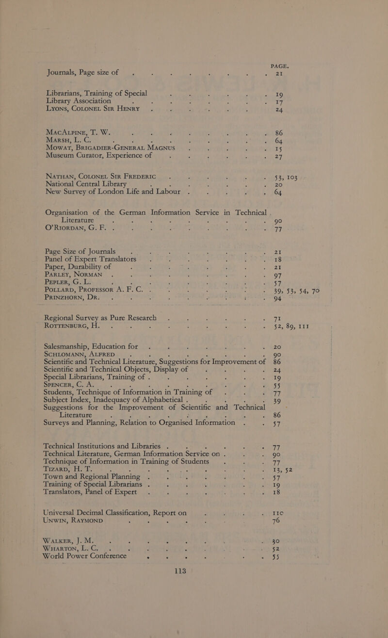 PAGE. Journals, Page sizeof , : ; . ‘ ; aoe Librarians, Training of Special ; ; ; ' j pine Library Association ; : : ; : : “ Say ini Lyons, CoLONEL Sir HENRY. ; 2 ; ‘ ; 24 MacAtping, T. W. : : . : d , é « 86 Mars, L. C. : : ; : s 2264 Mowat, BrIGADIER-GENERAL Macnus : : . . Gx ES Museum Curator, Experience of ; f : ; : ee NATHAN, COLONEL SIR FREDERIC. : ; : ; 2S SP TOS National Central Library : : : : : New Sutvey of London Life and Labour . : : ; 204 Organisation of the German Information Service in Technical Literature A A : : s : ; ; AOC O’RriorDAN, G.F. . : : : , : ; ; RATT Page Size of Journals ‘ : : : , : : &lt; pee Panel of Expert Translators. : ‘ : : : a i) Paper, Durability of ; : 4 : : ; : are? PARLEY, NORMAN . : . : ; : ; OF Pepter, G. L. : ; : ; : : 9257 POLLARD, Prorsssor A.F.C. . ‘ ‘ : : yates! Mp Rab Fy (2. PRINZHORN, Ree ; : : : . : ‘ Sinaia ye Regional Survey as Pure Research . ; : ‘ &gt; a ROTTENBURG, H. : : : : ; : : Deke Oc 1 ET Salesmanship, Education for. F ; : : ao SCHLOMANN, ALFRED ; 90 Scientific and Technical Literature, Suggestions for Improvement of 86 Scientific and Technical Objects, Display of i : : sae d Special Librarians, Training of . b : ; eto SPENCER, C. A. P ‘ e 95 Students, Technique of Information in n Training one, ; f O77 Subject Index, Inadequacy of Alphabetical . 39 Suggestions for the Improvement of Scientific and Technical Literature : . . 86 Surveys and Planning, Relation to Creed Information | eaLST Technical Institutions and Libraries . , ; rs ying Technical Literature, German Information Service on . E . 90 Technique of Information in Training of Students a : bol ig WIZARDS Hed: : - : ‘ ; : : elas Sa Town and Regional Planning : ° : : : A DST Training of Special Librarians . : : : ; £9 Translators, Panel of Expert . : ; 7 #18 Universal Decimal Classification, Report on : . : UTIC Unwin, RAYMOND 5 - ; : ; ‘ : 76 WALKER, J. M. ; ; é ‘ ; ! BASS WHARTON, | eg CS : : ’ ; , atk: World Power Conference . . . : : SSS