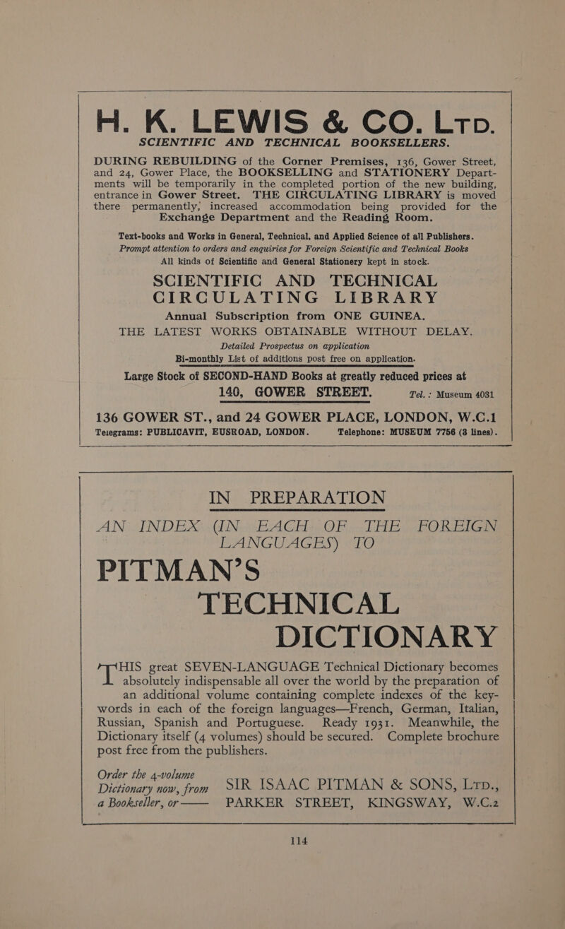 ei K. LEWIS &amp; CO. Ltp. SCIENTIFIC AND TECHNICAL BOOKSELLERS. DURING REBUILDING of the Corner Premises, 136, Gower Street, and 24, Gower Place, the BOOKSELLING and STATIONERY Depart- ments will be temporarily in the completed portion of the new building, entrance in Gower Street. THE CIRCULATING LIBRARY is moved there permanently, increased accommodation being provided for the Exchange Department and the Reading Room. Text-books and Works in General, Technical, and Applied Science of all Publishers. Prompt attention to orders and enquiries for Foreign Scientific and Technical Books All kinds of Scientific and General Stationery kept in stock. SCIENTIFIC AND TECHNICAL CIRCULATING LIBRARY Annual Subscription from ONE GUINEA. THE LATEST WORKS OBTAINABLE WITHOUT DELAY. Detailed Prospectus on application Bi-monthly List of additions post free on application. Large Stock of SECOND-HAND Books at greatly reduced prices at 140, GOWER STREET. Tel. : Museum 4031 136 GOWER ST., and 24 GOWER PLACE, LONDON, W.C.1 Tesegrams: PUBLICAVIT, EUSROAD, LONDON. Telephone: MUSEUM 7756 (8 lines). AN SNDEXAWCEN EEA GEO Bi DP nel) Bee Caan BANGUAGEBS) «TO PITMAN’S TECHNICAL DICTIONARY a Bae great SEVEN-LANGUAGE Technical Dictionary becomes absolutely indispensable all over the world by the preparation of an additional volume containing complete indexes of the key- words in each of the foreign languages—French, German, Italian, Russian, Spanish and Portuguese. Ready 1931. Meanwhile, the Dictionary itself (4 volumes) should be secured. Complete brochure post free from the publishers. der th N Dictionary nw from SIR ISAAC PITMAN &amp; SONS, Lrp,, a Bookseller, or PARKER STREET, KINGSWAY, W.C.2 es IN_ PREPARATION