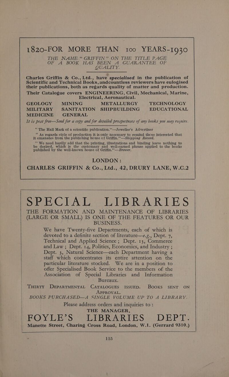 1820-FOR MORE THAN too YEARS-1930 THE NAME“ GRIFFIN” ON THE TITLE PAGE OF A BOOK HAS BEEN A GUARANTEE OF QUALITY. Charles Griffin &amp; Co., Ltd., have specialised in the publication of Scientific and Technical Books, andcountless reviewers have eulogised their publications, both as regards quality of matter and production. Their Catalogue covers ENGINEERING, Civil, Mechanical, Marine, Electrical, Aeronautical. GEOLOGY MINING METALLURGY TECHNOLOGY MILITARY SANITATION SHIPBUILDING EDUCATIONAL MEDICINE GENERAL It is post free—Send for a copy and for detailed prospectuses of any books you may require. “The Hall Mark of a scientific publication.’’—Jeweller’s Advertiser ‘ As regards style of production it is only necessary to remind thcse interested that - emanates from the publishing house of Griffin.’’—Shipping Record. “* We need hardly add that the printing, illustrations and binding leave nothing to be desired. which is the customary and well-earned phrase applied to the books published by the well-known house of Griffin.’’—Brewer. LONDON : CHARLES GRIFFIN &amp; Co., Ltd., 42, DRURY LANE, W.C.2 SeeClAnL oLIBRARIES THE FORMATION AND MAINTENANCE OF LIBRARIES (LARGE OR SMALL) IS ONE OF THE FEATURES OR OUR BUSINESS. We have Twenty-five Departments, each of which is devoted to a definite section of literature—e.g., Dept. 7, Technical and Applied Science; Dept. 13, Commerce and Law ; Dept. 14, Politics, Economics, and Industry ; Deptii3; ‘Natural Science—each Department having a staff which concentrates its entire attention on the particular literature stocked. We are in a position to offer Specialised Book Service to the members of the Association of Special Libraries and Information Bureaux. THIRTY DEPARTMENTAL CATALOGUES ISSUED. BOOKS SENT ON APPROVAL. BOOKS PURCHASED—A SINGLE VOLUME UP TO A LIBRARY. Please address ordets and inquiries to : THE MANAGER, FOYLE*’S LIBRARIES: DEPT Manette Street, Charing Cross Road, London, W.1. (Gerrard 9310.)