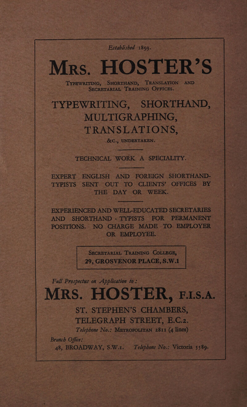 Established 1893. Mrs. HOSTER’S ete SHORTHAND, TRANSLATION — AND , sgtoa seven tar TRAINING OFFICES. -'TYPEWRITING, SHORTHAND, . MULTIGRAPHING, TRANSLATIONS, Obes UNDERTAKEN. ) TECHNICAL WORK A SPECIALITY. EXPERT _EN GLISH AND FOREIGN SHORTHAND- | TYPISTS SENT OUT. TO CLIENTS’ St soe BY ‘THE DAY OR WEEK. EXPERIENCED AND WELL-EDUCATED SECRETARIES AND SHORTHAND - TYPISTS FOR PERMANENT POSITIONS. NO CHARGE MADE TO EMPLOYER ! OR EMPLOYEE. 7 29, GROSVENOR PLACE, S.W.1 | Full Prospectus on Spkace oS ee &lt; =. | ) | | MRS. HOSTER, ; F.LS. A. - §T. STEPHEN’S. See TELEGRAPH STREET, E.C.z. Telephone oes METROPOLITAN 2811 (4 lines) 2 Branch Office: 7 48, BROADWAY, s W. Ber | Telephone No.: Victoria 5589.