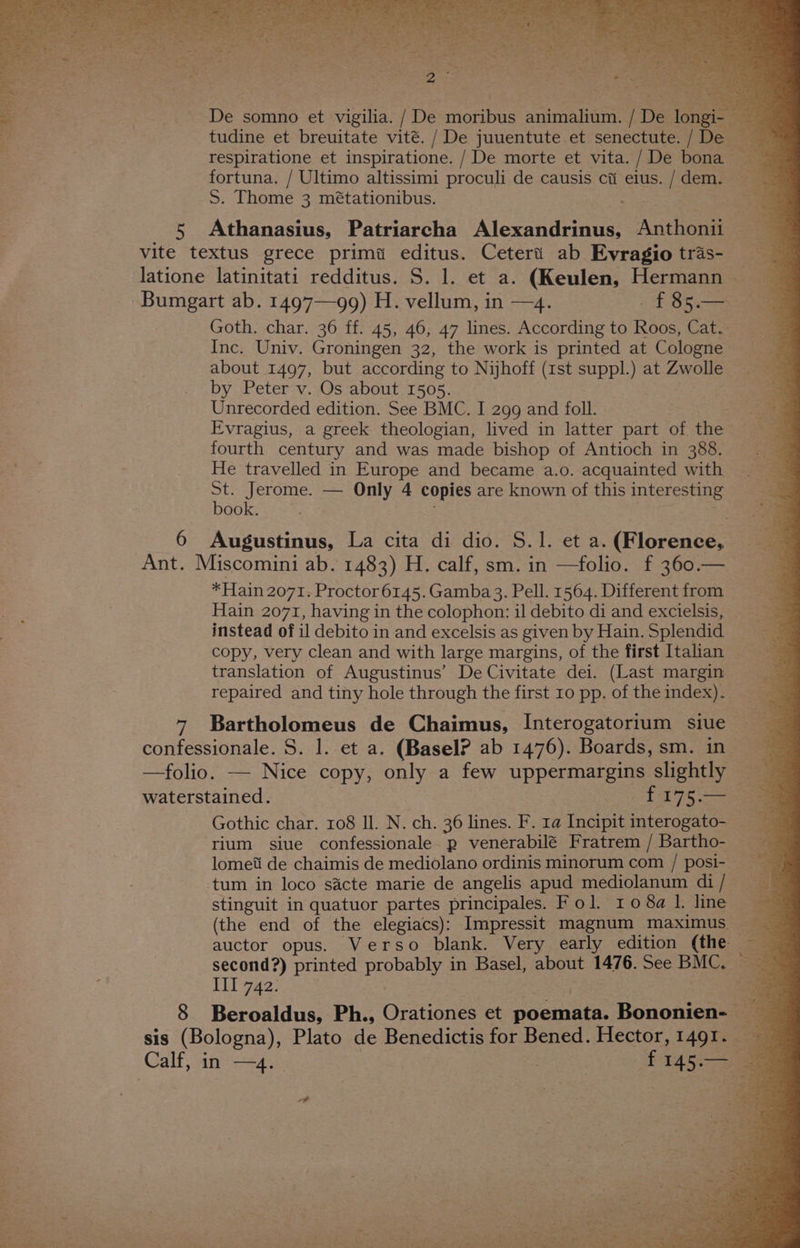 5 F 2 hog ies 2: 4 Be tes. _. De somno et vigilia. / De onone Seen De Jone a tudine et breuitate vité. / De juuentute et senectute. {Dew respiratione et inspiratione. / De morte et vita. / De bona — = fortuna. / Ultimo altissimi proculi de causis cti elus. [ dem. + = S. Thome 3 métationibus. e5 Athanasius, Patriarcha ‘Mexandanee Anthonit == 3 vite textus grece primi editus. Cetert ab Evragiotras- latione latinitati redditus. S. 1. et a. (Keulen, Hermann Bumgart ab. 1497—99) H. vellum, in —4. 435. Goth. char. 36 ff. 45, 46, 47 lines. According to Roos, Cat. ae Inc. Univ. Groningen 32, the work is printed at Cologne about 1497, but according to Nijhoff (1st suppl.) at Zwolle by Peter v. Os about 1505. Unrecorded edition. See BMC. I 299 and foll. Evragius, a greek theologian, lived in latter part of the fourth century and was made bishop of Antioch in 388. He travelled in Europe and became a.o. acquainted with a Jerome. — Only 4 copies are known of this interesting ook. : 6 Augustinus, La cita di dio. S.1. et a. (Florence, Ant. Miscomini ab. 1483) H. calf, sm. in —folio. f 360.— *Hain 2071. Proctor 6145. Gamba3. Pell. 1564. Different from Hain 2071, having in the colophon: il debito di and excielsis,. instead of il debito in and excelsis as given by Hain. Splendid copy, very clean and with large margins, of the first Italian translation of Augustinus’ De Civitate dei. (Last margin repaired and tiny hole through the first 10 pp. of theindex). 7 Bartholomeus de Chaimus, Interogatorium siue confessionale. S. 1. et a. (Basel? ab 1476). Boards,sm. in —folio. — Nice copy, only a few uppermargins slightly waterstained. £175. ae Gothic char. 108 Il. N. ch. 36 lines. F. ta Incipit interogato- rium siue confessionale p venerabilé Fratrem/ Bartho- lometi de chaimis de mediolano ordinis minorum com / posi- tum in loco sacte marie de angelis apud mediolanum di / stinguit in quatuor partes principales. Fol. ro08a1. line (the end of the elegiacs): Impressit magnum maximus — auctor opus. Verso blank. Very early edition (the second?) printed proba in Basel, about 1476. See meer Be. LE 7A2; 8 Beroaldus, Ph., Ontien et poemata. Bononien- “3 SiS (Bologna), Plato de Benedictis for Bened. Hector, 14Ql. ‘Calf, in spre | f Be ao wi