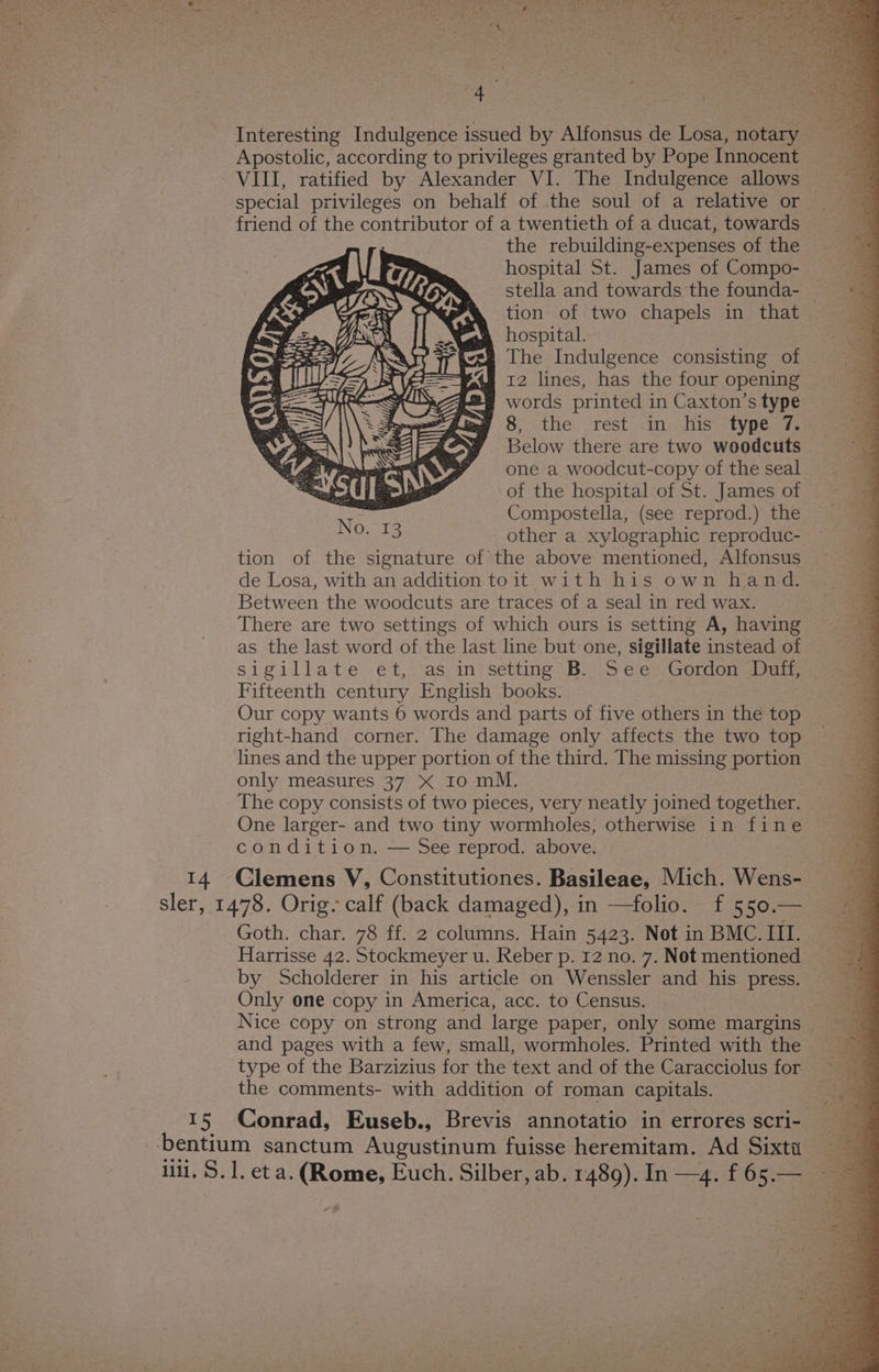 Interesting Indulgence issued by Alfonsus de Losa, notary Apostolic, according to privileges granted by Pope Innocent ‘ VIII, ratified by Alexander VI. The Indulgence allows special privileges on behalf of the soul of a relative or friend of the contributor of a twentieth of a ducat, towards the rebuilding-expenses of the hospital St. James of Compo- stella and towards the founda- — tion of two chapels in that hospital. | The Indulgence consisting of 12 lines, has the four opening words printed in Caxton’s type 8, the rest in his type 7. Below there are two woodcuts one a woodcut-copy of theseal = of the hospital of St. James of Compostella, (see reprod.) the _ other a xylographic reproduc- tion of the signature of the above mentioned, Alfonsus de Losa, with an addition toit with his own hand. Between the woodcuts are traces of a seal in red wax. There are two settings of which ours is setting A, having as the last word of the last line but one, sigillate instead of sigillate et, as in setting B.. See Gordon Duff, Fifteenth century English books. : Our copy wants 6 words and parts of five others in the top right-hand corner. The damage only affects the two top lines and the upper portion of the third. The missing portion only measures 37 X 10 mM. The copy consists of two pieces, very neatly joined together. One larger- and two tiny wormholes, otherwise in fine condition. — See reprod. above. 14 Clemens V, Constitutiones. Basileae, Mich. Wens- sler, 1478. Orig. calf (back damaged), in —folio. f 550.— Goth. char. 78 ff. 2 columns. Hain 5423. Not in BMC. III. Harrisse 42. Stockmeyer u. Reber p. 12 no. 7. Not mentioned by Scholderer in his article on Wenssler and his press. Only one copy in America, acc. to Census. , Nice copy on strong and large paper, only some margins and pages with a few, small, wormholes. Printed with the — type of the Barzizius for the text and of the Caracciolus for ~ the comments- with addition of roman capitals. 15 Conrad, Euseb., Brevis annotatio in errores scri- | bentium sanctum Augustinum fuisse heremitam. Ad Sixta lili. S. 1. eta. (Rome, Euch. Silber, ab. 1489). In —4. f 65.—_ -