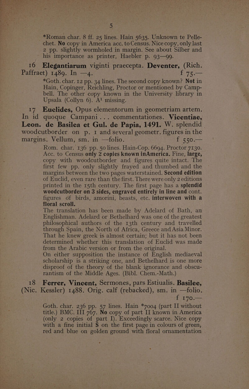 ~*Roman char. 8 ff. 25 lines.. Hain 5635. Unknown te Pelle- chet. No copy in America acc. to Census. Nice copy, only last 2 pp. slightly wormholed in margin. See about Silber and - his importance as printer, Haebler p. 93—99. 16 Elegantiarum viginti praecepta. Deventer, (Rich. Paffraet) 1489. In —4. £755 *Goth. char. 12 pp. 34 lines. The second copy known? Not in Hain, Copinger, Reichling, Proctor or mentioned by Camp- bell. The other copy known in the University library in Upsala (Collyn 6). A! missing. 17 Euclides, Opus elementorum in geometriam artem. In id quoque Campani... commentationes. Vicentiae, Leon. de Basilea et Gul. de Papia, 1491. W. splendid | woodcutborder. on p. 1 and several geometr. figures in the margins. Vellum, sm. in —folio. Phas een Rom. char. 136 pp. 50 lines. Hain-Cop. 6694. Proctor 7130. Acc. to Census only 2 copies known inAmerica. Fine, large, copy with woodcutborder and figures quite intact. The first few pp. only slightly frayed and thumbed and the margins between the two pages waterstained. Second edition of Euclid, even rare than the first. There were only 2 editions printed in the 15th century. The first page has a splendid woodcutborder on 3 sides, engraved entirely in line and cont. figures of birds, amorini, beasts, etc. interwoven with a floral scroll. The translation has been made by Adelard of Bath, an Englishman. Adelard or Bethelhard was one of the greatest philosophical authors of the 13th century and travelled through Spain, the North of Africa, Greece and Asia Minor. That he knew greek is almost certain; but it has not been determined whether this translation of Euclid was made from the Arabic version or from the original. On either supposition the instance of English mediaeval scholarship is a striking one, and Bethelhard is one more disproof of the theory of the blank ignorance and obscu- rantism of the Middle Ages. (Bibl. Chem.-Math.) 18 Ferrer, Vincent, Sermones, pars Estiualis. Basilee, (Nic. Kessler) 1488. Orig. calf (rebacked), sm. in —folio. , f 170.— Goth. char. 236 pp. 57 lines. Hain *7004 (part II without title.) BMC. III 767. No copy of part II known in America (only 2 copies of part I). Exceedingly scarce. Nice copy with a fine initial § on the first page in colours of green, red and blue on golden ground with floral ornamentation