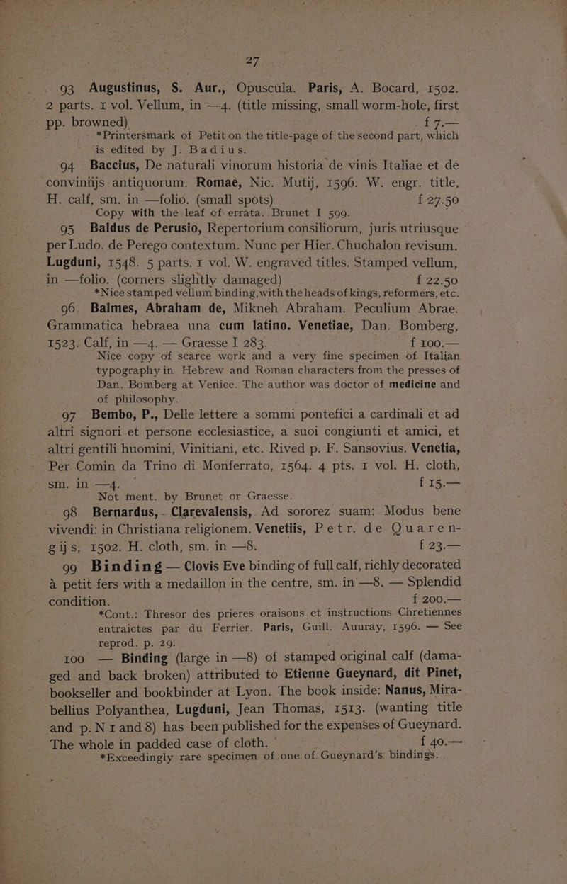 93 Augustinus, S. Aur., Opuscula. Paris, A. Bocard, 1502. 2 parts. I vol. Vellum, in —4. (title missing, small worm-hole, first _ pp. browned) { 7.— _- *Printersmark of Petit on the title-page of the second part, which us -edited by J: Badiu:ss: 94 Baccius, De naturali vinorum historia de vinis Italiae et de convinijs antiquorum. Romae, Nic. Mutij, 1596. W. engr. title, H. calf, sm. in —folio. (small spots) f 27.50 Copy with the leaf of. errata. Brunet I 599. ; 95 Baldus de Perusio, Repertorium consiliorum, juris utriusque per Ludo. de Perego contextum. Nunc per Hier. Chuchalon revisum. Lugduni, 1548. 5 parts. 1 vol. W. engraved titles. Stamped vellum, in —folio. (corners slightly damaged) f 22.50 *Nice stamped vellum binding, with the heads of kings, reformers, etc. 96 Balmes, Abraham de, Mikneh Abraham. Peculium Abrae. Grammatica hebraea una cum latino. Venetiae, Dan. Bomberg, 1523. Calf, in —4. — Graesse I 283. f 100.— Nice copy of scarce work and a very fine specimen of Italian typography in Hebrew and Roman characters from the presses of Dan. Bomberg at Venice. The author was doctor of medicine and of philosophy. 97. Bembo, P., Delle lettere a sommi pontefici a cardinali et ad altri signori et persone ecclesiastice, a suoi congiunti et amici, et altri gentili huomini, Vinitiani, etc. Rived p. F. Sansovius. Venetia, sm. in —4. ees Not ment. by Brunet or Graesse. 98 Bernardus,..Clarevalensis, Ad sororez suam: Modus bene vivendi: in Christiana religionem. Venetiis, Petr. de Quaren- gijs, 1502. H. cloth, sm. in —8. f 23.— 99 Binding — Clovis Eve binding of full calf, richly decorated 4 petit fers with a medaillon in the centre, sm. in —8, — Splendid condition. f 200.— } *Cont.: Thresor des prieres oraisons et instructions Chretiennes entraictes par du Ferrier. Paris, Guill. Auuray, 1596. — See 3 reprod. p. 29. 100 — Binding (large in —8) of stamped original calf (dama- ged and back broken) attributed to Etienne Gueynard, dit Pinet, bookseller and bookbinder at Lyon. The book inside: Nanus, Mira- bellius Polyanthea, Lugduni, Jean Thomas, 1513. (wanting title and p. N rand 8) has been published for the expenses of Gueynard. The whole in padded case of cloth. © f 40.— *Exceedingly rare specimen of one of. Gueynard’s bindings.