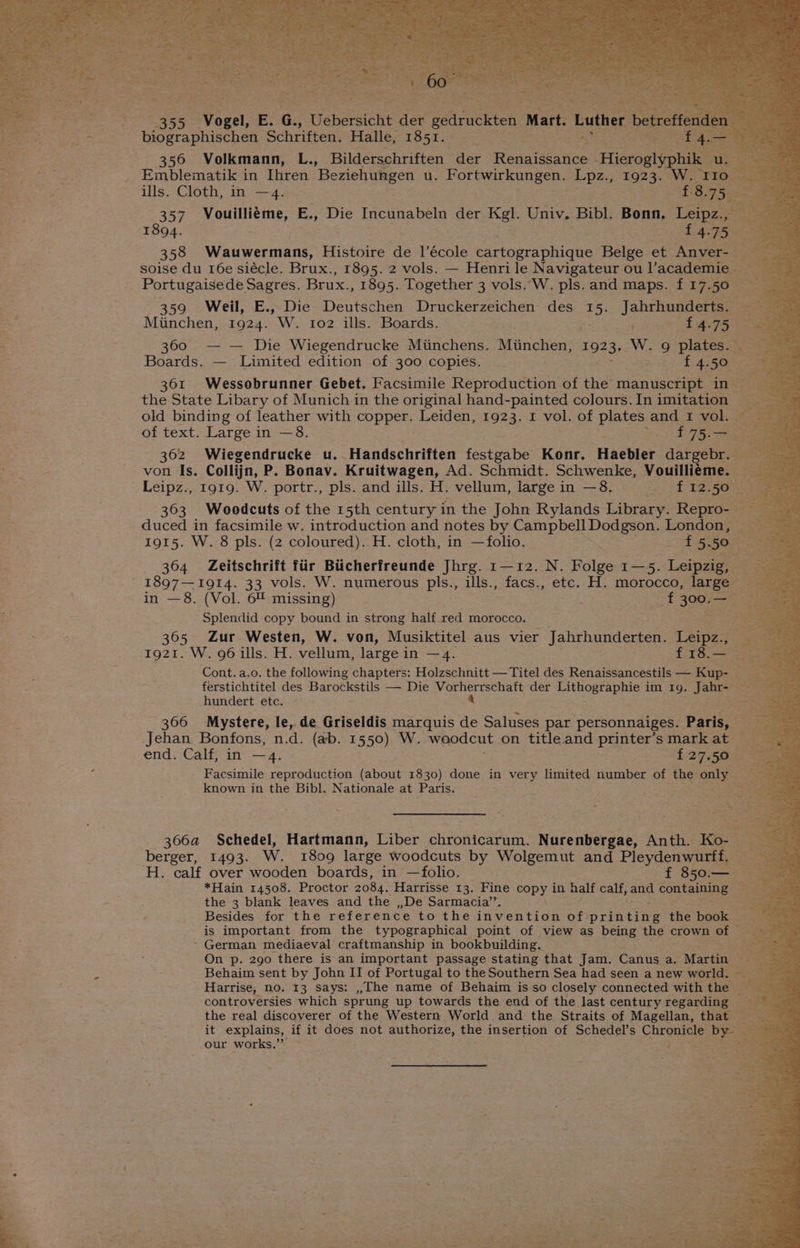 355, aves ‘E. G1 Teheraicht dee eeiag e Mart. Luther betref biographischen Schriften. Halley 1851. =; = 4 356 Volkmann, L., Bilderschriften der Ronniseaica Hieroslypbik Emblematik in Ihren Beziehungen u. Fortwirkungen. Lpz., oes W.. ills. Cloth, in —4. gs a 357 Vouillieme, E., Die Incunabeln der Kgl. Univ, Bibl. Bonn. Leipz., _ - 1894. £4.75 358 Wauwermans, Histoire de l’école tirtueraphiqas Belge et Anver-— soise du 16e siécle. Brux., 1895. 2 vols. — Henrile Navigateur ou lacademie _ Portugaisede Sagres. Brux., 1895. Together 3 vols. W. pls. and maps. f 17.50 © 359 Weil, E., Die Deutschen Druckerzeichen des 15. Jahrhunderts. a Minchen, 1924. W. 102 ills. Boards. Pe £4.75 360 — — Die Wiegendrucke Miinchens. Munchen, 1923,, W. 9 plates. - Boards. — Limited edition of 300 copies. Joy £4.50 — - 361 Wessobrunner Gebet. Facsimile Reproduction of the manuscript in the State Libary of Munich in the original hand-painted colours.In imitation _ old binding of leather with copper. Leiden, 1923. 1 vol. of plates and 1 vol. of text. Large in —8. tee ES ee 362 Wiegendrucke u..Handschriften factpabe Konr. Haebler aitponae “3 von Is. Collijn, P. Bonav. Kruitwagen, Ad. Schmidt. Schwenke, Vouilliéme. Leipz., 1919. W. portr., pls. and ills. H. vellum, large in —8. is fe 363 Woodcuts of the 15th century 1 in the John Rylands Library. Repro- — duced in facsimile w. introduction and notes by CampbellDodgson. London, 1915. W. 8 pls. (2 coloured). H. cloth, in —folio. ; Sia 52590) ee 364 Zeitschrift fiir Biicherfreunde Jhrg. 1—12. N. Folge 1—5. Leipzig, 1897—1914. 33 vols. W. numerous pls., ills., facs., etc. H. morocco, large: ae in —8. (Vol. 6% missing) i f 300: = — me is Splendid copy bound in strong half red morocco. 365 Zur Westen, W. von, Musiktitel aus vier Jahrhunderten. Tepes s 1921. W. 96 ills. H. vellum, large in —4. f 18. meas Cont. a.o. the following chapters: Holzschnitt — Titel des Risiaiceanoactile — Rites r ferstichtitel des Barockstils — Die Siig Sheehy der Lithographie im Ig. bhae oi hundert etc. 366 Mystere, le, de Griseldis marquis de Saluses par personnaiges. Paris, Jehan Bonfons, n.d. (ab. 1550) W. ‘woodcut on title and printer’s mark at ‘Ss end. Calf, in —4. £27.50 Facsimile reproduction (about 1830) done in very limited number of the only known in the Bibl. Nationale at Paris. i) * Ane 3064 Schedel, Hartmann, Liber chronicarum. Nurenbergae, Anth. Ko- | berger, 1493. Ww, 1809 large woodcuts by Wolgemut and Pleydenwurff. — H. calf over wooden boards, in —folio. f 850.— ve *Hain 14508. Proctor 2084. Harrisse 13. Fine copy in half calf, and containing the 3 blank leaves and the ,,De Sarmacia’’. Besides for the reference to the invention of. prihtine the book is important from the typographical point of view as being the crown of — ’ German mediaeval craftmanship in bookbuilding. Se On p. 290 there is an important passage stating that Jam. Canus a. Martin View Behaim sent by John II of Portugal to the Southern Sea had seen anew world. __ Harrise, no. 13 says: ,,~The name of Behaim is so closely connected with the Pies controversies which sprung up towards the end of the last century regarding os the real discoverer of the Western World and the Straits of fare that : our works.”’