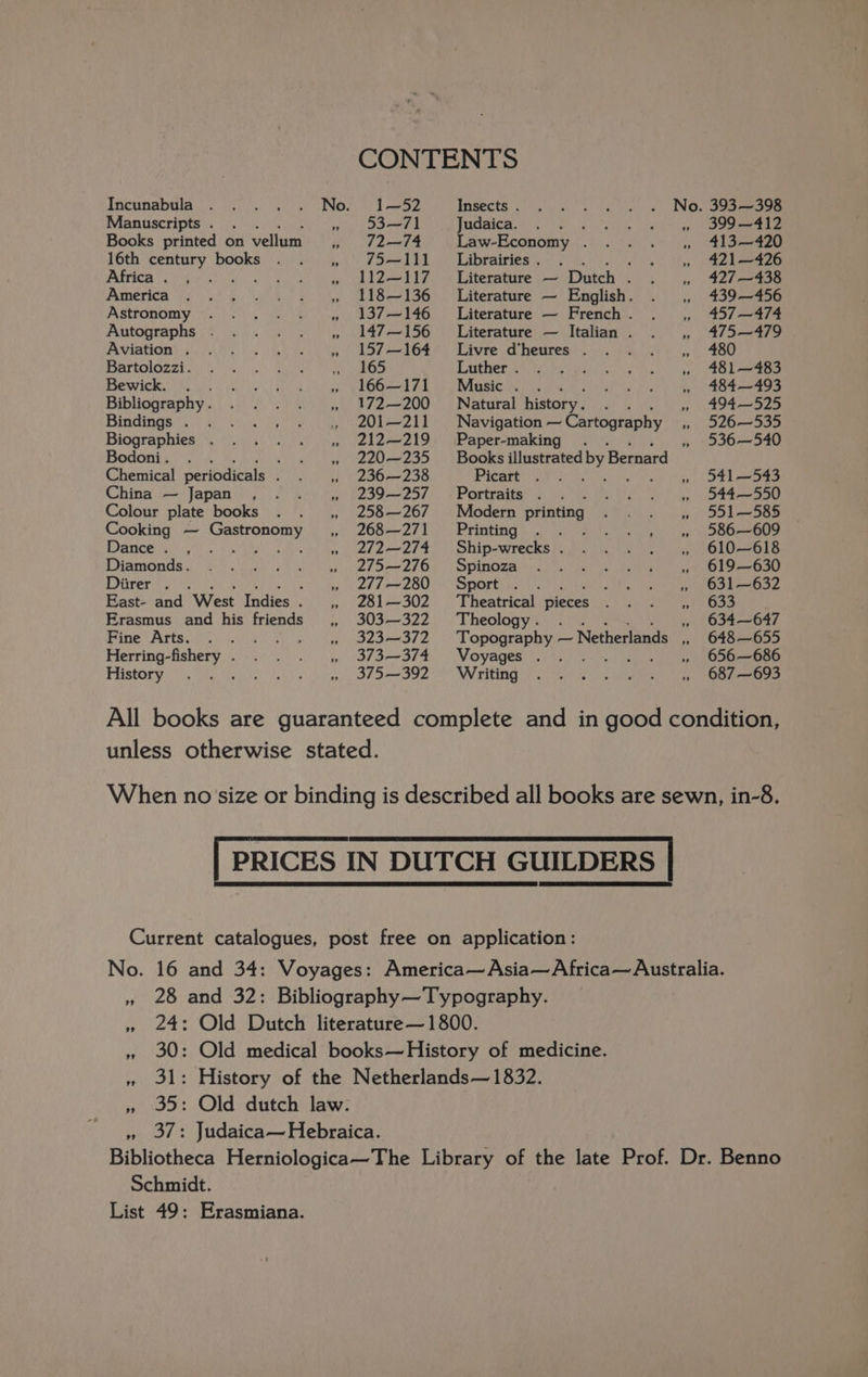 Manuscripts . : Books printed on vellum 16th century books Africa . , America Astronomy Autographs . Aviation . Bartolozzi. Bewick. . Bibliography . Bindings . Biographies . Bodoni. . ‘ Chemical periodicals ‘ China — Japan , Colour plate books Cooking — Gastronomy Dance. , ae aie oS Diamonds. Diirer . . H East- and West Indies . Erasmus and his friends Fine Arts. . Herring-fishery . History ; ” 9 53—71 72—74 75—111 112—117 118—136 137—146 147—156 157 —164 165 166—171 172—200 201—211 212—219 220—235 236—238 239—257 258 — 267 268—271 272 —274 275—276 277 —280 281 —302 303—322 323 —372 373 —374 375 —392 Judaica. : Law-Economy . Libraries Pl ele Literature — Dutch . Literature — English. Literature — French . Literature — Italian . Livre d’heures . Luther . Music . . Natural history. Navigation — Cartography Paper-making Picart Portraits . Modern printing Priseting ho) lana ds. the tee Ship-wrecks . Spinoza Sport é ; Theatrical pieces Theology . 7? Voyages . Writing ” 399 —412 413—420 421—426 427 —438 439—456 457 —474 475—479 480 481 —483 484 —493 494—525 526—535 536—540 541 —543 544—550 551—585 586—609 610—618 619—630 631—632 fe Kh Men 634—647 648—655 656—686 687 —693 pee nae NS TS wi OD! UR GY Schmidt.