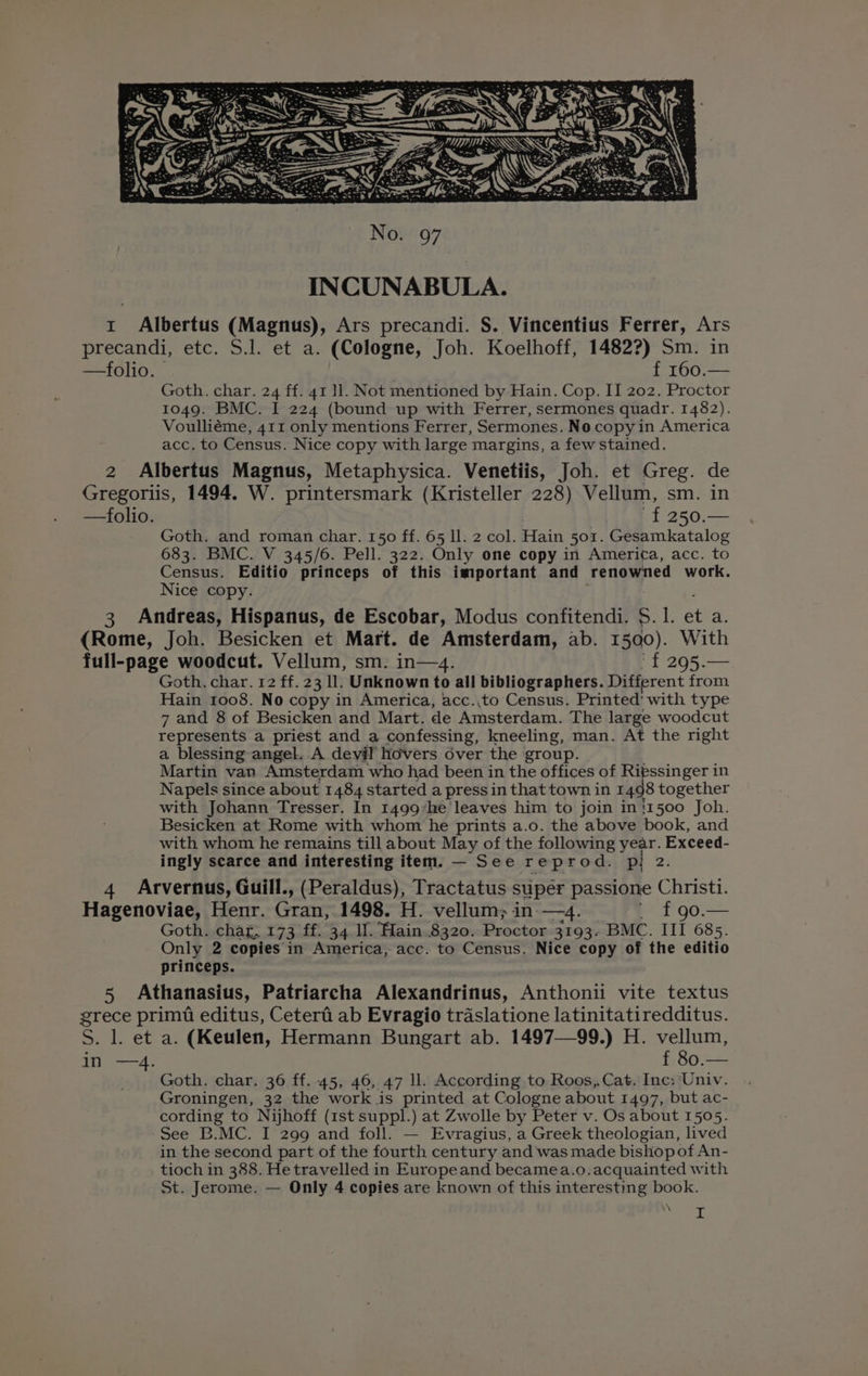 1 Albertus (Magnus), Ars precandi. S. Vincentius Ferrer, Ars precandi, etc. S.J. et a. (Cologne, Joh. Koelhoff, 1482?) Sm. in —folio. f 160.— Goth. char. 24 ff. 41 11. Not mentioned by Hain. Cop. II 202. Proctor 1049. BMC. I 224 (bound up with Ferrer, sermones quadr. 1482). Voulliéme, 411 only mentions Ferrer, Sermones. No copy in America acc. to Census. Nice copy with large margins, a few stained. 2 Albertus Magnus, Metaphysica. Venetiis, Joh. et Greg. de Gregoriis, 1494. W. printersmark (Kristeller 228) Vellum, sm. in —folio. ~f 250.— Goth. and roman char. 150 ff. 65 ll. 2 col. Hain 501. Gesamkatalog 683. BMC. V 345/6. Pell. 322. Only one copy in America, acc. to Census. Editio princeps of this important and renowned work. Nice copy. 3 Andreas, Hispanus, de Escobar, Modus confitendi. S. it et a. (Rome, Joh. Besicken et Mart. de Amsterdam, ab. 1500). With full-page woodcut. Vellum, sm. in—4. f£ 295.— Goth. char. 12 ff. 23 11. Unknown to all bibliographers. Different from Hain 1008. No copy in America, acc.,to Census. Printed' with type 7 and 8 of Besicken and Mart. de Amsterdam. The large woodcut represents a priest and a confessing, kneeling, man. At the right a blessing angel. .A devil hovers over the group. Martin van Amsterdam who had been in the offices of Ritssinger in Napels since about 1484 started a press in that town in 1498 together with Johann Tresser. In 1499*he leaves him to join in '1500 Joh. Besicken at Rome with whom he prints a.o. the above book, and with whom he remains till about May of the following year. Exceed- ingly scarce and interesting item. — See reprod. p! 2. 4 Arvernus, Guill., (Peraldus), Tractatus super passione Christi. Hagenoviae, Henr. Gran, 1498. H. vellum; in —4. ' f£90.— Goth. char, 173 ff. 34 Il. Hain.8320. Proctor 3193. BMC. III 685. Only 2 copies in America, acc. to Census. Nice copy of the editio princeps. 5 Athanasius, Patriarcha Alexandrinus, Anthonii vite textus grece primi editus, Ceterfi ab Evragio traslatione latinitatiredditus. S. 1. et a. (Keulen, Hermann Bungart ab. 1497—99.) H. vellum, in —4. f 80.— Goth. char. 36 ff. 45, 46, 47 Il. According to Roos, Cat. Inc: Univ. Groningen, 32 the work is printed at Cologne about 1497, but ac- cording to Nijhoff (1st suppl.) at Zwolle by Peter v. Os about 1505. See B.MC. I 299 and foll. — Evragius, a Greek theologian, lived in the second part of the fourth century and was made bishop of An- tioch in 388. He travelled in Europeand becamea.o.acquainted with St. Jerome. — Only 4 copies are known of this interesting book.