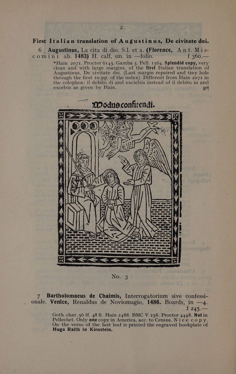 First Italian translation of Augustinus, De civitate dei. 6 Augustinus, La cita di dio. S.l. et a. (Florence, Ant. Mis- comini ab. 1483) H. calf, sm. in —folio. © f 360.— *Hain 2071. Proctor 6145. Gamba 3. Pell. 1564. Splendid copy, very clean and with large margins, of the first Italian translation of Augustinus, De civitate dei. (Last margin repaired and tiny hole through the first 1o pp. of the index) Different from Hain 2071 in the colophon: i] debito di and excielsis instead of 11 debito, in and excelsis as given by Hain. ue _ MI odusconfirendi. ' e 7 * w ert gas FIG ey \ 1 ee aE | No. 3 7 Bartholomaeus de Chaimis, Interrogatorium sive confessi- onale. Venice, Renaldus de Noviomagio, 1486. Boards, in —4. | f 245.— Goth. char. 56 ff. 48 ll. Hain 2488. BMC V 258. Proctor 4448. Not in Pellechet. Only one copy in America, acc. to Census. Nice copy. On the verso of the last leaf is printed the engraved bookplate of Hugo Raith in Kirnstein.