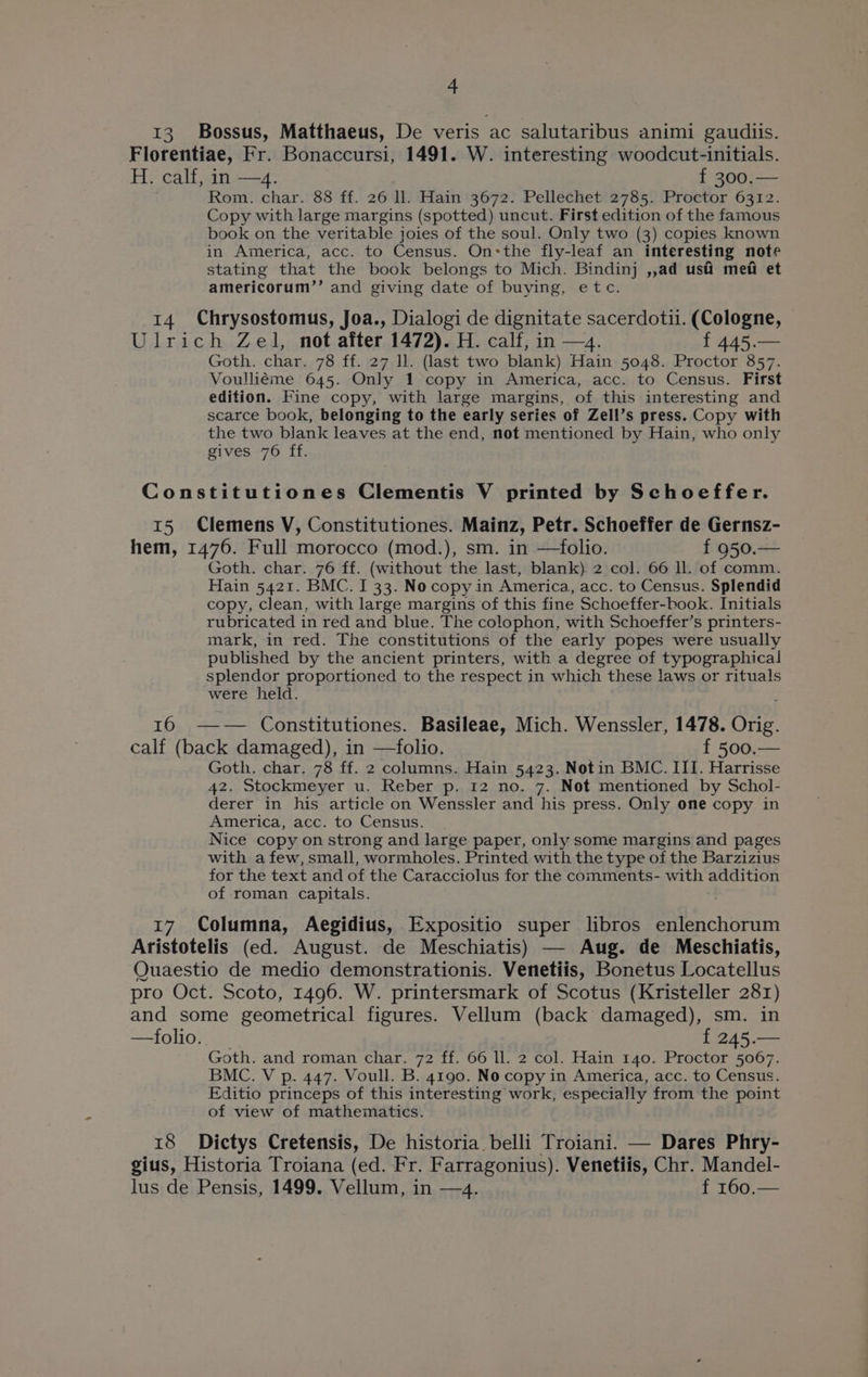 13. Bossus, Matthaeus, De veris ac salutaribus animi gaudiis. Florentiae, Fr. Bonaccursi, 1491. W. interesting woodcut-initials. H. calf, in —4. f 300.— Rom. char. 88 ff. 26 ll. Hain 3672. Pellechet 2785. Proctor 6312. Copy with large margins (spotted) uncut. First edition of the famous book on the veritable joies of the soul. Only two (3) copies known in America, acc. to Census. On:the fly-leaf an interesting note stating that the book belongs to Mich. Bindinj ,,ad usi mefi et americorum’’ and giving date of buying, etc. 14 Chrysostomus, Joa., Dialogi de dignitate sacerdoti. (Cologne, Ulrich Zel, not after 1472). H. calf, in —4. errges Goth. char. 78 ff. 27 ll. (last two blank) Hain 5048. Proctor 857. Voulliéme 645. Only 1 copy in America, acc. to Census. First edition. Fine copy, with large margins, of this interesting and scarce book, belonging to the early series of Zell’s press. Copy with the two blank leaves at the end, not mentioned by Hain, who only gives 76 ff. Constitutiones Clementis V printed by Schoeffer. 15 Clemens V, Constitutiones. Mainz, Petr. Schoeffer de Gernsz- hem, 1476. Full morocco (mod.), sm. in —folio. f 950.— Goth. char. 76 ff. (without the last, blank). 2 col. 66 ll. of comm. Hain 5421. BMC. I 33. Nocopy in America, acc. to Census. Splendid copy, clean, with large margins of this fine Schoeffer-book. Initials rubricated in red and blue. The colophon, with Schoeffer’s printers- mark, in red. The constitutions of the early popes were usually published by the ancient printers, with a degree of typographical splendor proportioned to the respect in which these laws or rituals were held. ‘ ie Constitutiones. Basileae, Mich. Wenssler, 1478. Orig. calf (back damaged), in —folio. f 500.— Goth. char. 78 ff. 2 columns. Hain 5423. Notin BMC. III. Harrisse 42. Stockmeyer u. Reber p. 12 no. 7. Not mentioned by Schol- derer in his article on Wenssler and his press. Only one copy in America, acc. to Census. Nice copy on strong and large paper, only some margins and pages with afew, small, wormholes. Printed with the type of the Barzizius for the text and of the Caracciolus for the comments- with addition of roman capitals. 17 Columna, Aegidius, Expositio super libros enlenchorum Aristotelis (ed. August. de Meschiatis) OQuaestio de medio demonstrationis. Venetiis, Bonétus Locatellus pro Oct. Scoto, 1496. W. printersmark of Scotus a 281) and some geometrical figures. Vellum (back damaged), . in —folio. t 245. a Goth. and roman char. 72 ff. 66 ll. 2 col. Hain 140. Proctor 5067. BMC. V p. 447. Voull. B. 4190. No copy in America, acc. to Census. Editio princeps of this interesting work, especially from the point of view of mathematics. 18 Dictys Cretensis, De historia belli Troiani. — Dares Phry- gius, Historia Troiana (ed. Fr. Farragonius). Venetiis, Chr. Mandel- lus de Pensis, 1499. Vellum, in —4. f 160.—