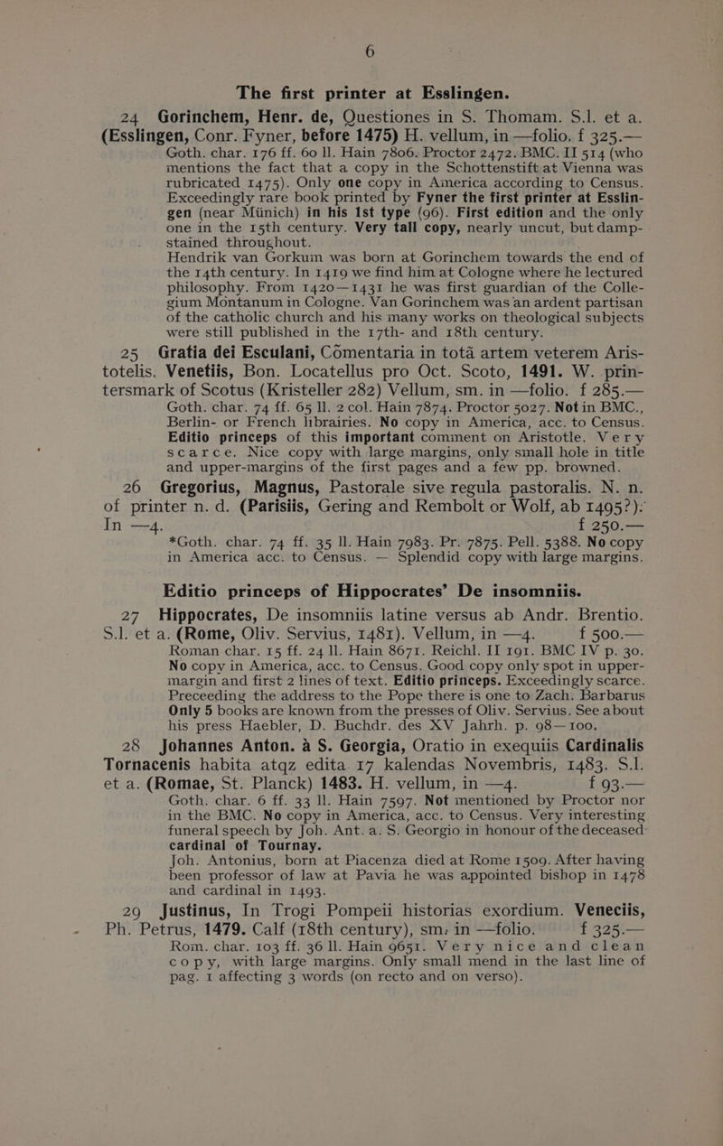 The first printer at Esslingen. 24 Gorinchem, Henr. de, Questiones in S. Thomam. S.l. et a. (Esslingen, Conr. Fyner, before 1475) H. vellum, in —folio. f 325.— Goth. char. 176 ff. 60 ll. Hain 7806. Proctor 2472. BMC. II 514 (who mentions the fact that a copy in the Schottenstift at Vienna was rubricated 1475). Only one copy in America according to Census. Exceedingly rare book printed by Fyner the first printer at Esslin- gen (near Miinich) in his Ist type (96). First edition and the only one in the 15th century. Very tall copy, nearly uncut, but damp- stained throughout. Hendrik van Gorkum was born at Gorinchem towards the end of the 14th century. In 1419 we find him at Cologne where he lectured philosophy. From 1420—1431 he was first guardian of the Colle- gium Montanum in Cologne. Van Gorinchem was an ardent partisan of the catholic church and his many works on theological subjects were still published in the 17th- and 18th century. 25 Gratia dei Esculani, Comentaria in tota artem veterem Aris- totelis. Venetiis, Bon. Locatellus pro Oct. Scoto, 1491. W. prin- tersmark of Scotus (Kristeller 282) Vellum, sm. in ‘folio. f 285.— Goth. char. 74 ff. 65 ll. 2 col. Hain 7874. Proctor 5027. Not in BMC., Berlin- or French librairies. NO copy in America, acc. to Census. Editio princeps of this important comment on Aristotle. Very scarce. Nice copy with large margins, only small hole in title and upper-margins of the first pages and a few pp. browned. 26 Gregorius, Magnus, Pastorale sive regula pastoralis. N. n. of printer n. d. (Parisiis, Gering and Rembolt or Wolf, ab 1495?): In —4. { 250.— *Goth. char. 74 ff. 35 ll. Hain 7983. Pr. 7875. Pell. 5388. No copy in America acc. to Census. — Splendid copy with large margins. Editio princeps of Hippocrates’ De insomniis. 27 Hippocrates, De insomniis latine versus ab Andr. Brentio. S.l. et a. (Rome, Oliv. Servius, 1481). Vellum, in —4. f 500.— Roman char. 15 ff. 24 ll. Hain 8671. Reichl. I] 191. BMC IV p. 30. No copy in America, acc. to Census. Good copy only spot in upper- margin and first 2 lines of text. Editio printceps. Exceedingly scarce. Preceeding the address to the Pope there is one to Zach. Barbarus Only 5 books are known from the presses of Oliv. Servius. See about his press Haebler, D. Buchdr. des XV Jahrh. p. 98—100. 28 Johannes Anton. a S. Georgia, Oratio in exequiis Cardinalis Tornacenis habita atqz edita 17 kalendas Novembris, 1483. 5.1. et a. (Romae, St. Planck) 1483. H. vellum, in —4. f 93.— Goth. char. 6 ff. 33 ll. Hain 7597. Not mentioned by Proctor nor in the BMC. No copy in America, acc. to Census. Very interesting funeral speech by Joh. Ant.a. 5. Georgio in honour of the deceased: cardinal of Tournay. Joh. Antonius, born at Piacenza died at Rome 1509. After having been professor of law at Pavia he was appointed bishop in 1478 and cardinal in 1493. 29 Justinus, In Trogi Pompeii historias exordium. Veneciis, Ph. Petrus, 1479. Calf (18th century), sm: in —folio. 325,— Rom. char. 103 ff. 36 ll. Hain 9651. Very nice and clean copy, with large margins. Only small mend in the last line of pag. 1 affecting 3 words (on recto and on verso).