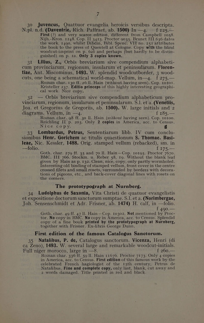 30 Juvencus, Quattuor evangelia heroicis versibus descripta. N.pl. n.d. (Daventrie, Rich. Paffraet, ab. 1500) In —4. ff 125.— First (?) and very scarce edition, different from Campbell 1058. Nijh.-Kron. 1248. Cop. II 3423. Proctor 9035. Brunet III 636 dates the work, 1490, whilst Dibdin, Bibl. Spenc. VIT no. 252 attributes the book to the press of Quentell at Cologne. Copy with the blind woodcut-imprint on p. 62b and perhaps (but hardly to be distin- _ + guished) on p. ta. Only 3 copies known. 31 Lilius, Z., Orbis breviarium sive compendium alphabeti- cum provinciarum, regionum, insularum ‘et peninsularum. Floren- tiae, Ant. Miscominus, 1493. W. splendid woodcutborder, 3 wood- cuts, one being a schematical world-map. Vellum, in—4. f 275.— Roman char. 130 ff. 26 ll. Hain (without having seen), Cop. Iorot. Kristeller 237. Editio princeps of this Pres interesting geographi- cal work. Nice copy. 32 — Orbis breviarium sive compendium alphabeticum pro- vinciarum, regionum, insularum et peninsularum. S.]. et a. (Venetiis, Joa. et Gregorius de Gregoriis, ab. 1500). W. large initials and 2 diagrams. Vellum, in —4. ~ £ 185.— Roman char. 98 ff. 30 ll. Hain (without having seen). Cop. roroo. Reichling II p. 203. Only 2 copies in America, acc. to Census. A pet Mere athe g 33 Lombardus, Petrus, Sententiarum libb. IV cum conclu- sionibus Henr. Gorichem ac titulis quaestionum S. Thomae. Basi- leae, Nic. Kessler, 1488. Orig. stamped vellum (rebacked), sm. in —folio. f 175.— Goth. char. 279 ff. 35 and 7o ll. Hain—Cop. 10195. Proctor 7670. BMC. III 766. Stockm. u. Reber 58, 19. Without the blank leaf given by Hain as p. 132. Clean, nice, copy, only partly wormholed. Interesting old binding of stamped vellum, front cover in the centre crossed filets and small rosets, surrounded by borders with decora- tions of pigeons, etc., and back-cover diagonal lines with rosets on the corners. The prototypograph at Nurnberg. 34 Ludolphus de Saxonia, Vita Christi de quatuor evangelistis et expositione doctorum sanctorum sumptae. S.]. et a. (Norimbergae, Joh. Sensenschmidt et Adr. Frisner, ab. 1474) H. calf, in —folio. f 490.— Goth. char. 49 ff. 47 ll. Hain —Cop. 10302. Not mentioned by Proc- tor. No copy in BMC. No copy in America, acc. to Census. Splendid copy of a fine book printed by the prototypograph at Nurnberg, together with Frisner. Ex-libris George Dunn. First edition of the famous Catalogus Sanctorum. 35 Natalibus, P. de, Catalogus sanctorum. Vicenza, Henri (di ca Zeno), 1493. W. several large and remarkable woodcut-initials. Full niger morocco, large in —8. , f 260.— Roman char. 336 ff. 59 ll. Hain 11676. Proctor 7173. Only 4 copies in America, acc. to Census. First edition of this famous work by the celebrated French hagiologist of the 15th century, Petrus de Natalibus. Fine and complete copy, only last, blank, cut away and 2 words damaged. Title printed in red and black.