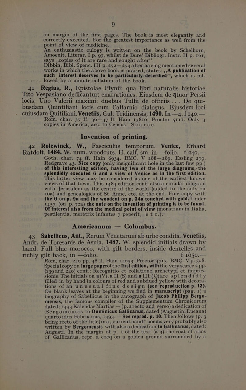on margin of the first pages. The book is most elegantly and correctly executed. For the greatest importance as well frcm the point of view of medicine. An enthusiastic eulogy is written on the book by Schelhorn, Amoenit. Literar. I p. 97, whilst de Bure’ Bibliogr. Instr. II p. 161, says ,,copies of it are rare and sought after’’. Dibbin, Bibl. Spenc. III p. 272 —274 after having mentioned several works in which the above book is praised, states: ,,A publication of such interest deserves to be particularly-described’’, which is fol- « -» lowed by a minute collation of the book. 41 Regius, R., Epistolae Plynii: qua libri naturalis historiae Tito Vespasiano dedicantur: enarrationes. Eiusdem de qtuor Persii locis: Uno Valerii maximi: duebus Tullii de officiis... De qui- busdam Quintiliani locis cum Calfarnio dialogus. Ejusdem loci cuiusdam Quitiliani. Venetiis, Gul. Tridinensis, 1490. In —4. f 140. Rom. char. 37 ff. 36—37 ll. Hain 13810. Procter 5111. Only 3 copies in America, acc. to Census. Scarce. Invention of printing. 42 Rolewinck, W., Fasciculus temporum. Venice, Erhard Ratdolt, 1484. W. num. woodcuts. H. calf, sm. in —folio. f 240.— Goth. char. 74 ff. Hain 6934. BMC. V 288—289. Essling 270. Redgrave 43. Nice copy (only insignificant hole in the last few pp.) of this interesting edition, having two of the large diagrams,- the splendidly executed G and a view of Venice as in the first edition. This latter view may be considered as one of the earliest known views of that town. This 1484 edition cont. also a circular diagram with Jerusalem as the centre of the world (added to the cuts on 10a) and genealogies of St. Anne, etc. at the end. Fine copy with the G on p. 9a and the woodcut on p. 34a touched with gold. Under 1457 (on p. 72a) the note on the invention of printing is to be found. Of interest also from the medical point of view (monstrum in Italia, pestilentia, meretrix infantes 7 peperit, etc.). Americanum — Columbus. 43 Sabellicus, Ant., Rerum Véenetarum ab urbe condita. Venetiis, Andr. de Toresanis de Asula, 1487. W. splendid initials drawn by hand. Full blue morocco, with gilt borders, inside dentelles and richly gilt back, in —folio. f 1050.— Rom. char. 240 pp. 48 ll. Hain 14053. Proctor 4713. BMC. V p. 308. Special copy on large paperofthe first edition, withthe very scarce 2 pp. (239 and 240) cont.: Recognitio et collatione archetypi et impres- sionis. The initials on a(V),a II (S) and aIII (Q)are splendidly filled in by hand in colours of red and subdued yellow with decora- tions of an unusual fine design (see reproduction p. 12). On blank leaves at the beginning we find in manuscript (pag. 1) a biography of Sabellicus in the autograph of Jacob Philipp Bergo- mensis, the famous compiler of the Supplementum Chronicorum dated: 1493 Kalendas Martias — (p.2recto and verso)a dedication of Bergomensis to Dominicus Gallicanus, dated (Augustini Lucana} quarto idus Februarias, 1493. — See reprod. p. 10. Then follows (p. 3 being recto of the title) ina ,,current hand”’ poems very probably also written by Bergomensis with also a dedication to Gallicanus, dated: Augusti. In the margin of p. 1 of the text (a 3) the coat of arms of Gallicanus, repr. a cocq on a golden ground surrounded by a \