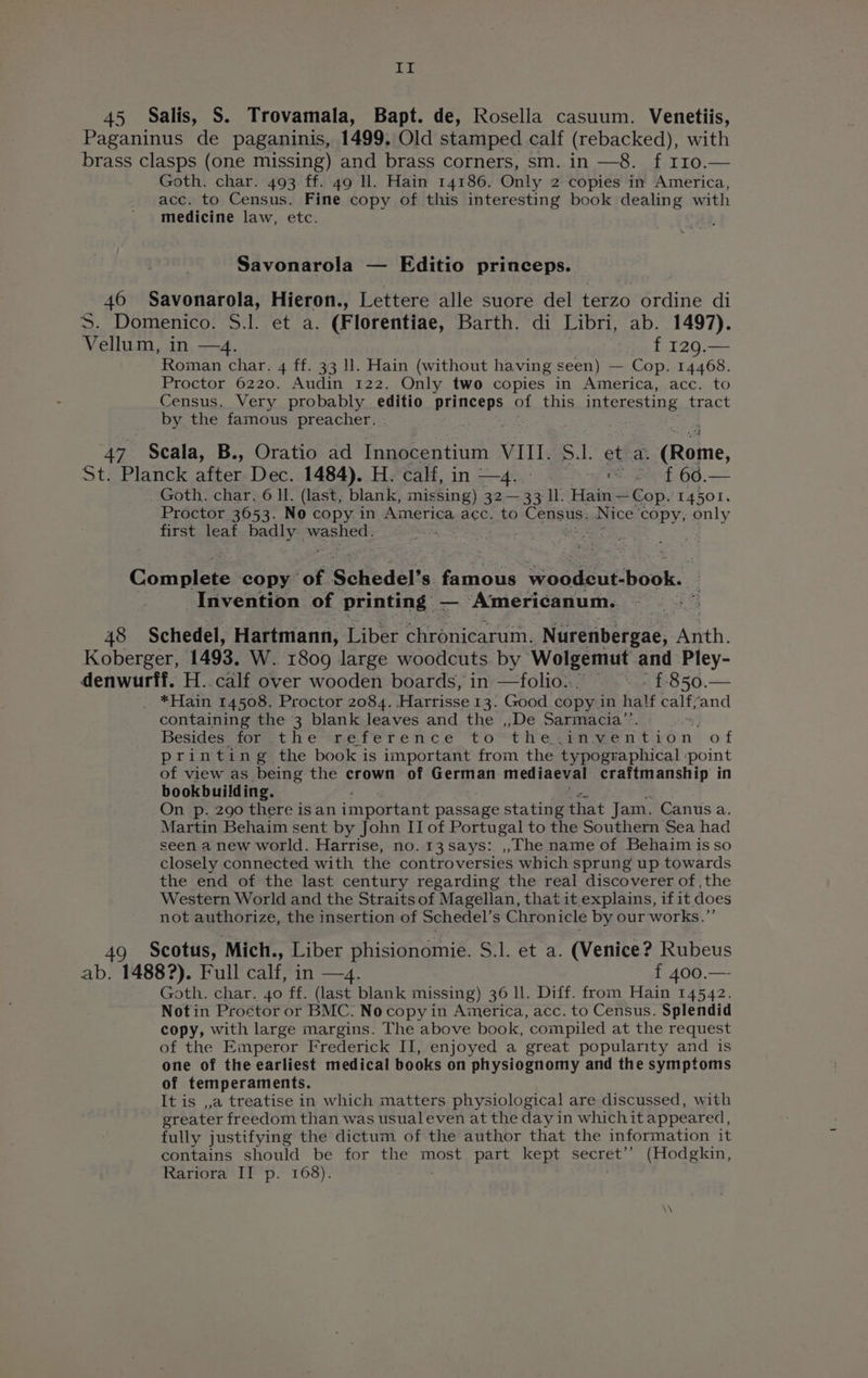 5 ie 45 Salis, S. Trovamala, Bapt. de, Rosella casuum. Venetiis, Paganinus de paganinis, 1499. Old stamped calf (rebacked), with brass clasps (one missing) and brass corners, sm. in —8. f 110.— Goth. char. 493 ff. 49 ll. Hain 14186. Only 2 copies in America, acc. to Census. Fine copy of this interesting book dealing with medicine law, etc. Savonarola — Editio princeps. 46 Savonarola, Hieron., Lettere alle suore del terzo ordine di 5. Domenico. S.l. et a. (Florentiae, Barth. di Libri, ab. 1497). Vellum, in —4. — f£ 129.— Roman char. 4 ff. 33 ll. Hain (without having seen) 4 Copnt4468. Proctor 6220. Audin 122. Only two copies in America, acc. to Census. Very probably editio princeps of this interesting. tract by the famous preacher. 47 Scala, B., Oratio ad Innocentium MALTS SL et! ‘a (Rome, St. Planck after Dec. 1484). H. calf, in —4. o£ 66.— Goth. char. 6 ll. (last, blank, missing) 32— 33 ll. Hain— Cop. 14501. Proctor 3653. No copy. in America acc. to Census. Nice: copy, only first leat badly washed. rae Compleee ‘copy of f Schedel’s Riise woodeut-book. Invention of printing - — Americanum. 48 Schedel, Hartmann, Liber To eee Nurenbergae, Ath, Koberger, 1493. W. 1809 large woodcuts. by Wolgemut and Pley- denwurff. H..calf over wooden boards, in —folio.., - £:850.— *Hain 14508. Proctor 2084. Harrisse 13. Good. copy. in half carts ‘and containing the 3 blank leaves and the ,,De Sarmacia”’ Besides for .the reference to the, eae of printing the book is important from the typographical ‘point of view as being the crown of German mediaeval craftmanship in bookbuilding. On p. 290 there isan important passage stating that Jam. Canus a. Martin Behaim sent by John II of Portugal to the Southern Sea had seen a new world. Harrise, no. 13 says: ,, The name of Behaim is so closely connected with the controversies which sprung up towards the end of the last century regarding the real discoverer of ,the Western World and the Straits of Magellan, that it explains, if it does not authorize, the insertion of Schedel’s Chronicle by our works.”’ 49 Scotus, Mich., Liber phisionomie. S.1. et a. (Venice? Rubeus ab. 1488?). Full calf, in —4. f 400.— Goth. char. 40 ff. (last blank missing) 36 ll. Diff. from Hain 14542. Notin Proctor or BMC. No copy in America, acc. to Census. Splendid copy, with large margins. The above book, compiled at the request of the Emperor Frederick II, enjoyed a great popularity and is one of the earliest medical books on physiognomy and the symptoms of temperaments. It is ,,a treatise in which matters physiological are discussed, with greater freedom than was usualeven at the day in which it appeared, fully justifying the dictum of the author that the information it contains should be for the most part kept secret’ (Hodgkin,