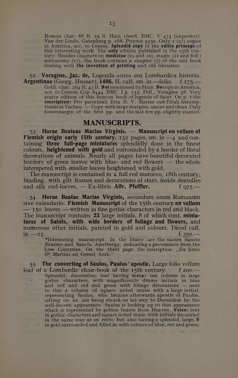 T3 Roman char. 88 ff. 29 Il. Hain 16008. BMC. V 473 (imperfect). Van der Linde, Gutenberg p. 288. Proctor 5250. Only 1 (2?) copies in America, acc. to Census. Splendid copy of the editio princeps of this interesting work. The only edition published in the 15th con- tury. Besides chapters on medicine (19 and 20), magic (21 and foll.) astronomy (17), the book contains a chapter (7) of the 2nd book dealing with the invention of printing and old librairies. 52 Voragine, Jac. de, Legenda aurea seu Lombardica historia. Argentinae (Georg. Husner), 1486. H. calf, sm. in —folio. f 175.— Goth. char. 264 ff. 47 ll. Notmentioned by Hain. Nocopyin America, acc. to Census. Cop. 6444. BMC. I p. 135. Pell., Voragine 38. Very scarce edition of this famous book of legends of Saint. On p. 1 the inscription: Pro parochiali Eita B. V. Mariae sub Tituli Assump- tioriisin Tachau. — Copy with large margins, uncut and clean. Only lowermargin of the first pp. and the last few pp. slightly stained. MANUSCRIPTS. 53 Horae Beateae Mariae Virginis. — Manuscript on vellum of Flemish origin early 15th century. 132 pages, sm. in —4 andcon- taining three full-page miniatures splendidly done in the finest colours, heightened with gold and surrounded by a border of floral decorations of animals. Nearly all pages have beautiful decorated borders of green leaves with blue- and red flowers — the whole interspered with smaller leaves heightened with gold. _ The manuscript is contained in a full red morocco, 18th century, binding, with gilt frames and decorations of stars, inside dentelles and silk end-leaves, — Ex-libris Alfr. Pfeiffer. f 975.— 54 Horae Beatae Mariae Virginis, secundum usum Romanum sive calendario. Flemish Manuscript of the 15th century. on vellum — 150 leaves — written in fine gothic characters in red and black. The manuscript contains 23 large initials, 8 of which cont. minia- tures of Saints, with wide borders of foliage and flowers, and numerous other initials, painted in gold and colours. Diced calf, in —I2. f 350.— “*Interesting manuscript. In the litany are the names Sancte Erasmevand Sancta Amelberga, indicating a-_provenance from the Low Countries. On the third page the inscription: ,,Ex libris Sti Martini ad Gemel Amb.” ar 55 The converting of Saulus, Paulus’ apostle. Large folio vellum leaf of a Lombardic choir-book of the 15th century. f 200.— Splendid, decorative, leaf having recto: one colomn in large + gothic characters, with magnificently drawn initials in blue and red and red and green with foliage decorations — next to this a column of square noted music with a large initial, representing Saulus, who became afterwards apostle of Paulus, sitting on an ass being struck on his way to Damaskus by the well-known appearance. Saulus is looking up to this appearance which is represented by golden beams from Heaven. Verso: text ‘in gothic characters and square noted music with initials decorated in the same way as on recto but also havinga splendid, large, V in gold surrounded and filled in with colours of blue, red and green, ‘\