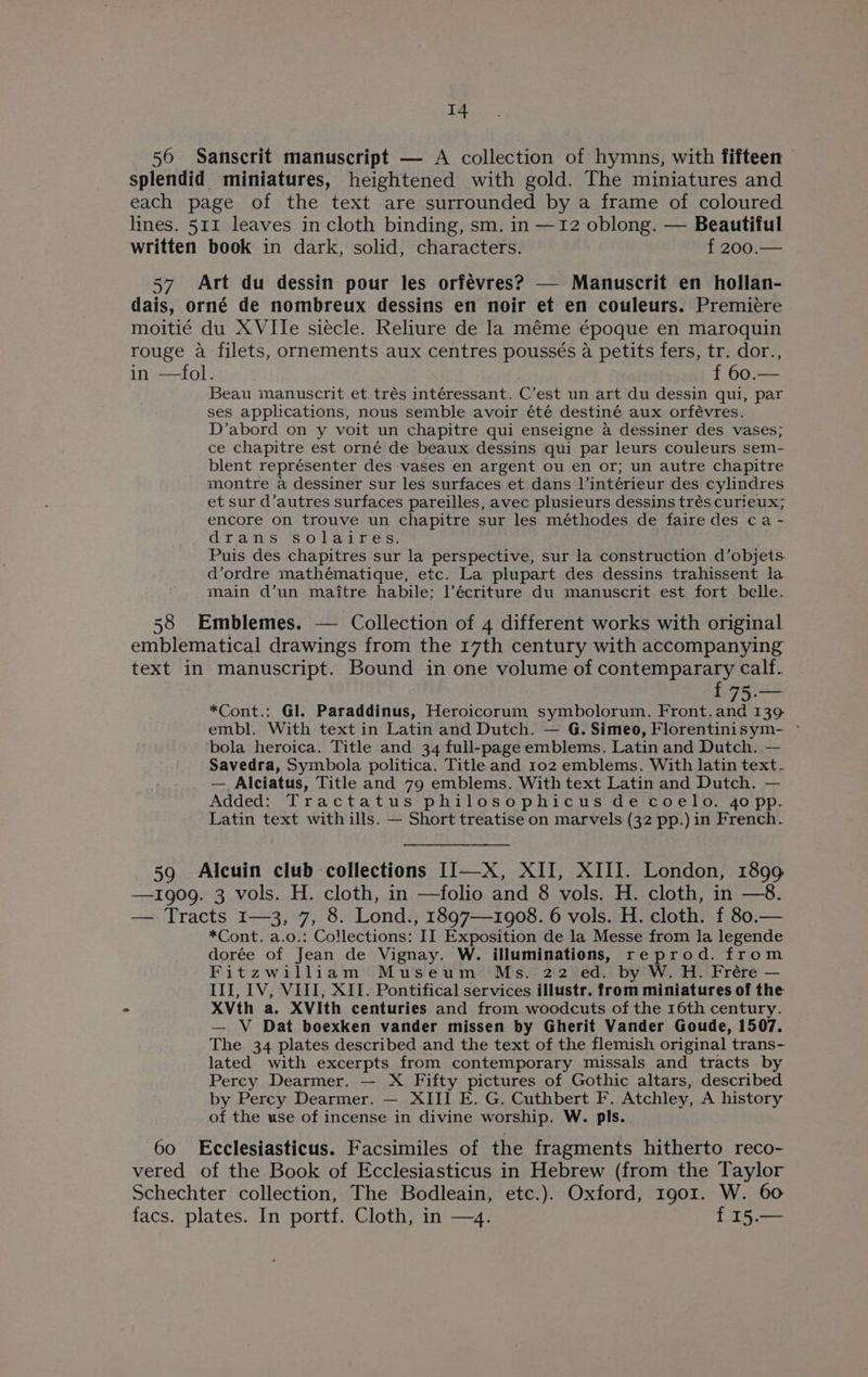 56 Sanscrit manuscript — A collection of hymns, with fifteen splendid miniatures, heightened with gold. The miniatures and each page of the text are surrounded by a frame of coloured lines. 511 leaves in cloth binding, sm. in —12 oblong. — Beautiful written book in dark, solid, characters. f200.— . 57 Art du dessin pour les orfévres? — Manuscrit en hollan- dais, orné de nombreux dessins en noir et en couleurs. Premiere moitié du XVIIe siecle. Reliure de la méme époque en maroquin rouge a filets, ornements aux centres poussés a petits fers, tr. dor., in-—101: f60:— Beau manuscrit et trés intéressant. C’est un art du dessin qui, par ses applications, nous semble avoir été destiné aux orfévres. D’abord on y voit un chapitre qui enseigne a dessiner des vases; ce chapitre est orné de beaux dessins qui par leurs couleurs sem- blent représenter des vases en argent ou en or; un autre chapitre montre a dessiner sur les surfaces et dans ]’intérieur des cylindres et sur d’autres surfaces pareilles, avec plusieurs dessins trés curieux; encore on trouve un chapitre sur les méthodes de faire des ca - drams 7s 0 bai re si Puis des chapitres sur la perspective, sur la construction d’objets. d’ordre mathématique, etc. La plupart des dessins trahissent la main d’un maitre habile: l’écriture du manuscrit est fort belle. 58 Emblemes. — Collection of 4 different works with original emblematical drawings from the 17th century with accompanying text in manuscript. Bound in one volume of contemparary calf. { 75.— *Cont.: Gl. Paraddinus, Heroicorum symbolorum. Front.and 139 embl. With text in Latin and Dutch. — G. Simeo, Florentinisym- - ‘bola heroica. Title and 34 full-page emblems. Latin and Dutch. — Savedra, Symbola politica. Title and 102 emblems. With latin text. _ — Alciatus, Title and 79 emblems. With text Latin and Dutch. — Added: Tractatus philosophicus de coelo. 4opp. Latin text with ills. — Short treatise on marvels (32 pp.) in French. 59 Alcuin club collections II—X, XII, XIII. London, 1899 —1909. 3 vols. H. cloth, in —folio and 8 vols. H. cloth, in —8. — Tracts 1—3, 7, 8. Lond., 1897—1908. 6 vols. H. cloth. f 80.— *Cont. a.o.: Collections: II Exposition de la Messe from la legende dorée of Jean de Vignay. W. illuminations, reprod. from Fitzwilliam Museum Ms. 22 ed. by W. H. Frére — III, IV, VIII, XII. Pontifical services illustr. from miniatures of the XVth a. XVIth centuries and from woodcuts of the 16th century. — V Dat boexken vander missen by Gherit Vander Goude, 1507. The 34 plates described and the text of the flemish original trans- lated with excerpts from contemporary muissals and tracts by Percy Dearmer. — X Fifty pictures of Gothic altars, described by Percy Dearmer. — XIII E. G. Cuthbert F. Atchley, A history of the use of incense in divine worship. W. pls. 60 Ecclesiasticus. Facsimiles of the fragments hitherto reco- vered of the Book of Ecclesiasticus in Hebrew (from the Taylor Schechter collection, The Bodleain, etc.). Oxford, 1901. W. 60 facs. plates. In portf. Cloth, in —4. f 15.—