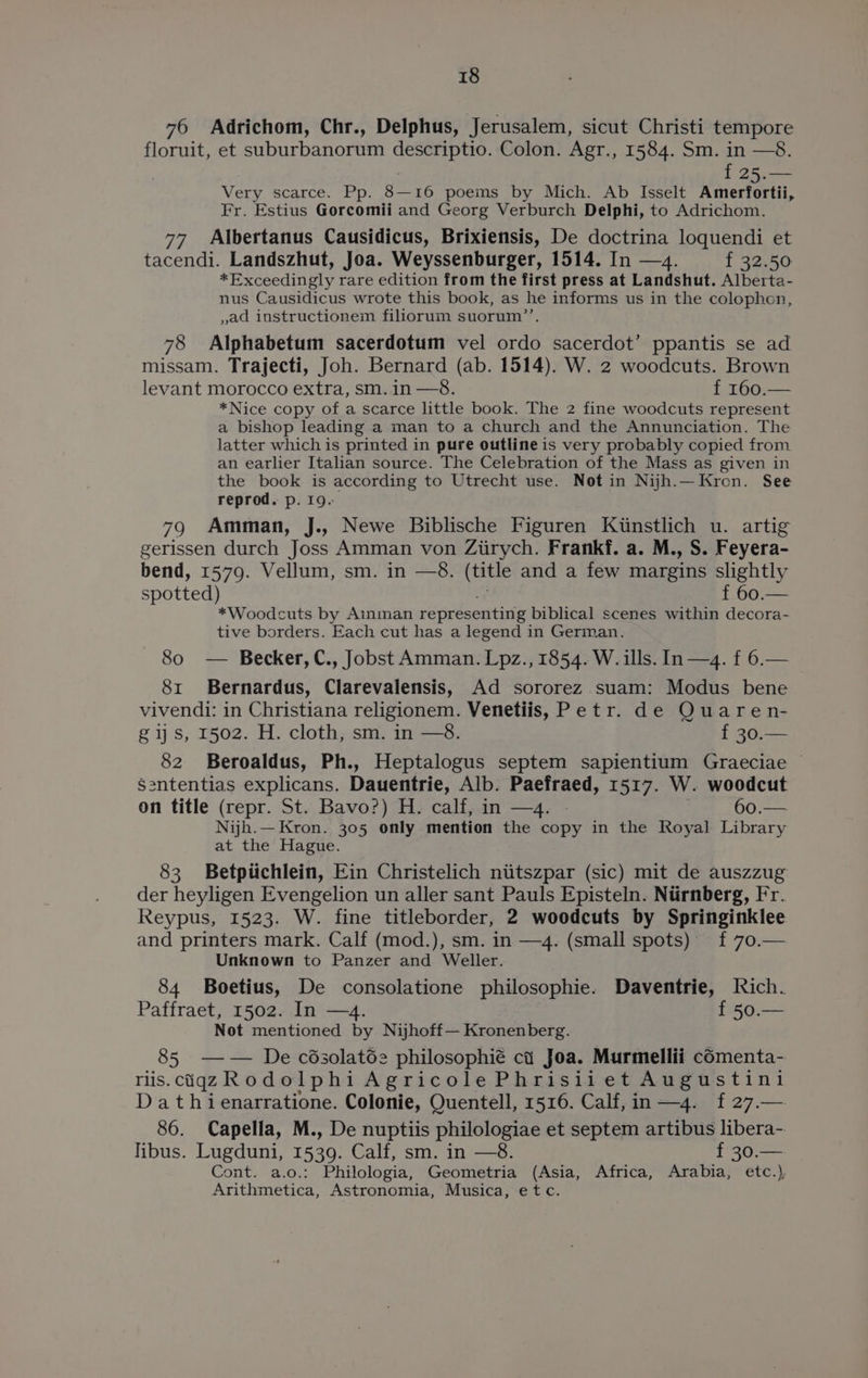 76 Adrichom, Chr., Delphus, Jerusalem, sicut Christi tempore floruit, et suburbanorum descriptio. Colon. Agr., 1584. Sm. in —8. | f 25.— Very scarce. Pp. 8—16 poems by Mich. Ab Isselt Amerfortii, Fr. Estius Gorcomii and Georg Verburch Delphi, to Adrichom. 77 Albertanus Causidicus, Brixiensis, De doctrina loquendi et tacendi. Landszhut, Joa. Weyssenburger, 1514. In —4. f 32.50 *Exceedingly rare edition from the first press at Landshut. Alberta- nus Causidicus wrote this book, as he informs us in the colophon, ,ad instructionem filiorum suorum’’, 78 Alphabetum sacerdotum vel ordo sacerdot’ ppantis se ad missam. Trajecti, Joh. Bernard (ab. 1514). W. 2 woodcuts. Brown levant morocco extra, sm. in —8. 1-760. *Nice copy of a scarce little book. The 2 fine woodcuts represent a bishop leading a man to a church and the Annunciation. The latter which is printed in pure outline is very probably copied from an earlier Italian source. The Celebration of the Mass as given in the book is according to Utrecht use. Not in Nijh.— Kron. See reprod. p. 19. 79 Amman, J., Newe Biblische Figuren Kiinstlich u. artig gerissen durch Joss Amman von Ziirych. Frankf. a. M., S. Feyera- bend, 1579. Vellum, sm. in —8. (title and a few margins slightly spotted) f 60.— *Woodcuts by Ainman representing biblical scenes within decora- tive borders. Each cut has a legend in German. 80 — Becker,C., Jobst Amman. Lpz., 1854. W. ills. In—4. f 6.— 81 Bernardus, Clarevalensis, Ad sororez suam: Modus bene vivendi: in Christiana religionem. Venetiis, Petr. de Quaren- gs, 1502. H. cloth, sm. in —8. f 30.— 82 Beroaldus, Ph., Heptalogus septem sapientium Graeciae | Sententias explicans. Dauentrie, Alb. Paefraed, 1517. W. woodcut on title (repr. St. Bavo?) H. calf, in —4. - 60.— Nijh.— Kron. 305 only mention the copy in the Royal Library at the Hague. 83 Betpiichlein, Ein Christelich niitszpar (sic) mit de auszzug der heyligen Evengelion un aller sant Pauls Episteln. Ntirnberg, Fr. Reypus, 1523. W. fine titleborder, 2 woodcuts by Springinklee and printers mark. Calf (mod.), sm. in —4. (small spots) f 70.— Unknown to Panzer and Weller. 84 Boetius, De consolatione philosophie. Daventrie, lich. Paffraet, 1502. In —4. f 50.— Not mentioned by Nijhoff— Kronenberg. 85 —— De césolatde philosophié ct Joa. Murmellii cOmenta- rlis.ciqgz Rodolphi Agricole Phrisiiet Augustini Dat hienarratione. Colonie, Quentell, 1516. Calf, in —4. f 27.— 86. Capella, M., De nuptiis philologiae et septem artibus libera- libus. Lugduni, 1539. Calf, sm. in —8. f 30.— Cont. a.o.: Philologia, Geometria (Asia, Africa, Arabia, etc.), Arithmetica, Astronomia, Musica, etc.