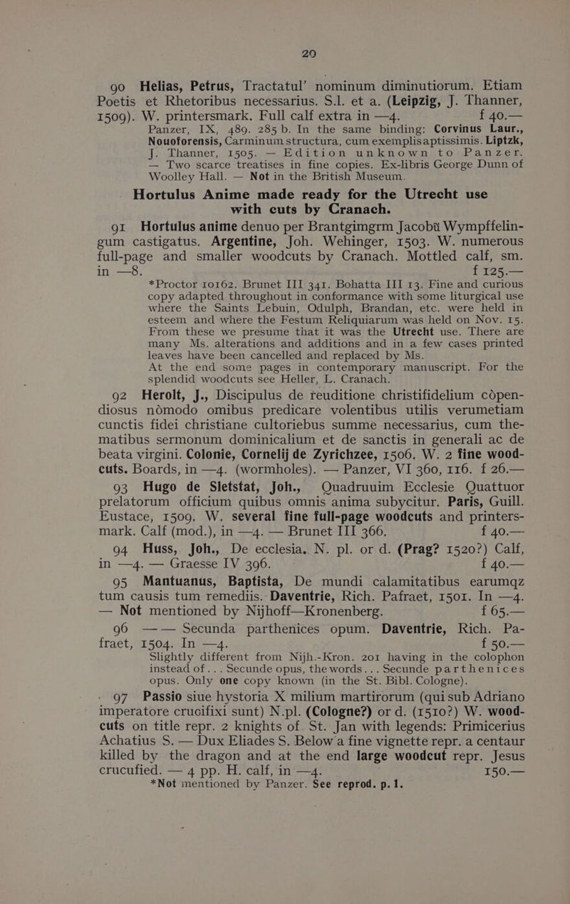 29 go Helias, Petrus, Tractatul’ nominum diminutiorum. Etiam Poetis et Rhetoribus necessarius. S.l. et a. (Leipzig, J. Thanner, 1509). W. printersmark. Full calf extra in —4. f 40.— Panzer, IX, 489. 285 b. In the same binding: Corvinus Laur., Nouoforensis, Carminum structura, cum exemplisaptissimis. Liptzk, J. Dhanner, 1505. — Edition unknown,to-Panzer. — Two scarce treatises in fine copies. Ex-libris George Dunn of Woolley Hall. — Not in the British Museum. Hortulus Anime made ready for the Utrecht use with cuts by Cranach. 91 Hortulus anime denuo per Brantgimgrm Jacobi Wympffelin- gum castigatus. Argentine, Joh. Wehinger, 1503. W. numerous full-page and smaller woodcuts by Cranach. Mottled calf, sm. in —8. f 125.— *Proctor 10162. Brunet III 341. Bohatta III 13. Fine and curious copy adapted throughout in conformance with some liturgical use where the Saints Lebuin, Odulph, Brandan, etc. were held in esteem and where the Festum Reliquiarum was held on Nov. 15. From these we presume that it was the Utrecht use. There are many Ms. alterations and additions and in a few cases printed leaves have been cancelled and replaced by Ms. At the end some pages in contemporary manuscript. For the splendid woodcuts see Heller, L. Cranach. 92 Herolt, j., Discipulus de reuditione christifidelium copen- diosus nOémodo omibus predicare volentibus utilis verumetiam cunctis fidei christiane cultoriebus summe necessarius, cum the- matibus sermonum dominicalium et de sanctis in generali ac de beata virgini. Colonie, Cornelij de Zyrichzee, 1506. W. 2 fine wood- cuts. Boards, in —4. (wormholes). — Panzer, VI 360, 116. f 26.— 93 Hugo de Sletstat, Joh., Quadruuim Ecclesie Quattuor prelatorum officium quibus omnis anima subycitur. Paris, Guill. Eustace, 1509. W. several fine full-page woodcuts and printers- mark. Calf (mod.), in —4. — Brunet III 366. f 40.— 94 Huss, Joh., De ecclesia. N. pl. or d. (Prag? 1520?) Calf, in —4. — Graesse IV 396. f 40.— 95 Mantuanus, Baptista, De mundi calamitatibus earumqz tum causis tum remediis.-Daventrie, Rich. Pafraet, 1501. In —4. — Not mentioned by Nijhoff—Kronenberg. f 65.— g6 —w— Secunda parthenicés opum. Daventrie, Rich. Pa- fraet, 1504. In —4. f 50.— Slightly different from Nih.-Kron. 201 having in the colophon instead of... Secunde opus, the words... Secunde parthenices opus. Only one copy known (in the St. Bibl. Cologne). 97 Passio siue hystoria X milium martirorum (quisub Adriano imperatore crucifixi sunt) N.pl. (Cologne?) or d. (1510?) W. wood- cuts on title repr. 2 knights of. St. Jan with legends: Primicerius Achatius S. — Dux Eliades S. Below a fine vignette repr. a centaur killed by the dragon and at the end large woodcut repr. Jesus crucufied. — 4 pp. H. calf, in —4. 150.— *Not mentioned by Panzer. See reprod. p. 1.