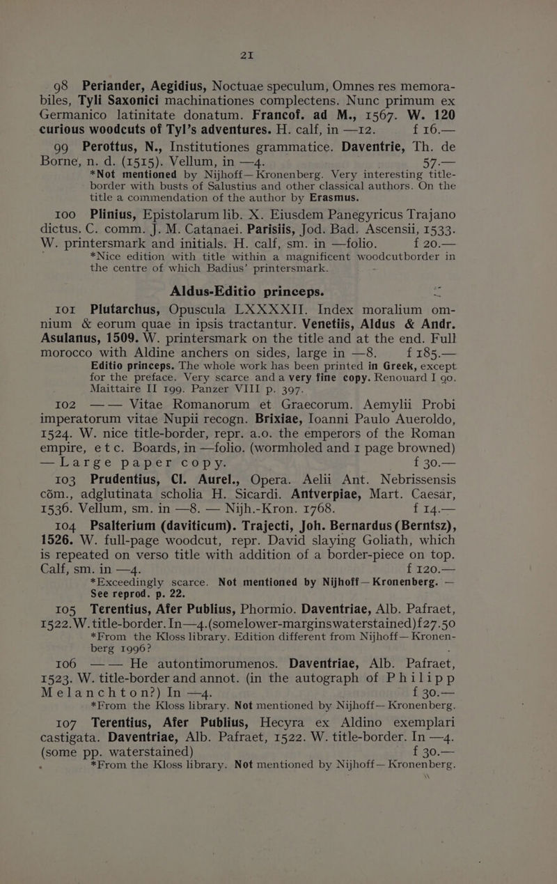 98 Periander, Aegidius, Noctuae speculum, Omnes res memora- biles, Tyli Saxonici machinationes complectens. Nunc primum ex Germanico latinitate donatum. Francof. ad M., 1567. W. 120 curious woodcuts of Tyl’s adventures. H. calf, in —12. f 16.— 99 Perottus, N., Institutiones grammatice. Daventrie, Th. de Borne, n. d. (1515). Vellum, in —4. 57.— *Not mentioned by Nijhoff— Kronenberg. Very interesting title- border with busts of Salustius and other classical authors. On the title a commendation of the author by Erasmus. 100 Plinius, Epistolarum lib. X. Eiusdem Panegyricus Trajano dictus. C. comm. J. M. Catanaei. Parisiis, Jod. Bad. Ascensii, 1533. W. printersmark and initials. H. calf, sm. in —folio. f 20.— *Nice edition with title within a magnificent woodcutborder in the centre of which Badius’ printersmark. : a Aldus-Editio princeps. ror Plutarchus, Opuscula LXXXXII. Index moralium om- nium &amp; eorum quae in ipsis tractantur. Venetiis, Aldus &amp; Andr. Asulanus, 1509. W. printersmark on the title and at the end. Full morocco with Aldine anchers on sides, large in —8. f 185.— Editio princeps. The whole work has been printed in Greek, except for the preface. Very scarce anda very fine copy. Renouard I go. Maittaire II 199. Panzer VIII p. 397. 102 —-w— Vitae Romanorum et. Graecorum. Aemylii Probi imperatorum vitae Nupii recogn. Brixiae, Ioanni Paulo Aueroldo, 1524. W. nice title-border, repr. a.o. the emperors of the Roman empire, etc. Boards, in —folio. (wormholed and I page browned) —Large papler®cop y. f 30.— 103 Prudentius, Cl. Aurel., Opera. Aelii Ant. Nebrissensis cém., adglutinata scholia H. 7 eeeet Antverpiag; Mart. Caesar, 1] f 14.— (oN Psalterium (daviticum). Trajecti, Joh. Bernardus (Berntsz), 1526. W. full-page woodcut, repr. David slaying Goliath, which is repeated on verso title with addition of a border-piece on top. Calf, sm. in —4. f 120.— *Exceedingly scarce. Not mentioned by Nijhoff— Kronenberg. — See reprod. p. 22. 105 Terentius, Afer Publius, Phormio. Daventriae, Alb. Pafraet, 1522. W. title-border. In—4.(somelower-marginswaterstained){27.50 *From the Kloss library. Edition different from Nijhoff— Kronen- berg 1996? : 106 —w— He autontimorumenos. Daventriae, Alb. Pafraet, 1523. W. title-border and annot. (in the autograph of Philipp Melanchton?) In —4. f 30.— *From the Kloss library. Not mentioned by Nijhoff— Kronenberg. 107 Terentius, Afer Publius, Hecyra ex Aldino exemplari castigata. Daventriae, Alb. Pafraet, 1522. W. title-border. In —4. (some pp. waterstained) f 30.— ‘ *From the Kloss library. Not mentioned by Nijhoff— Kronenberg. ‘\