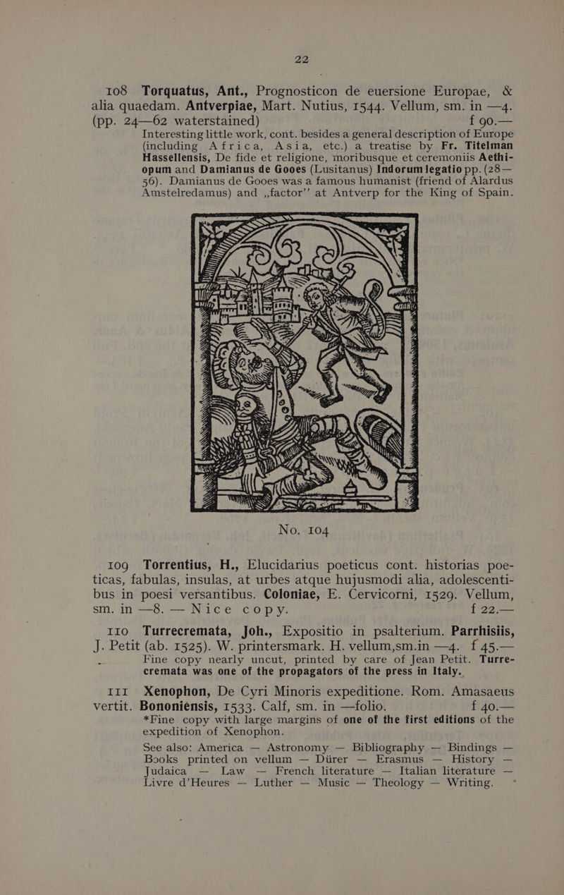 108 Torquatus, Ant., Prognosticon de euersione Europae, &amp; alia quaedam. Antverpiae, Mart. Nutius, 1544. Vellum, sm. in —4. (pp. 24—62 waterstained) f 90.— Interesting little work, cont. besides a general description of Europe (including Africa, Asia, etc.) a treatise by Fr. Titelman Hassellensis, De fide et religione, moribusque et ceremoniis Aethi- opum and Damianus de Gooes (Lusitanus) Indorum legatio pp. (28— 56). Damianus de Gooes was a famous humanist (friend of Alardus Amstelredamus) and ,,factor’’ at Antverp for the King of Spain. 10g Torrentius, H., Elucidarius poeticus cont. historias poe- ticas, fabulas, insulas, at urbes atque hujusmodi alia, adolescenti- bus in poesi versantibus. Coloniae, E. Cervicorni, 1529. Vellum, sm. in —8. — Nice copy. f 22.— 110 Turrecremata, Joh., Expositio in psalterium. Parrhisiis, J. Petit (ab. 1525). W. printersmark. H. vellum,sm.in —4. f 45.— Fine copy nearly uncut, printed by care of Jean Petit. Turre- cremata was one of the propagators of the press in Italy. Irm Xenophon, De Cyri Minoris expeditione. Rom. Amasaeus vertit. Bononiensis, 1533. Calf, sm. in —folio. f 40.— *Fine copy with large margins of one of the first editions of the expedition of Xenophon. See also: America — Astronomy — Bibliography — Bindings — Books printed on vellum — Diirer — Erasmus — History — Judaica — Law — French literature — Italian literature — Livre d’Heures — Luther — Music — Theology — Writing.