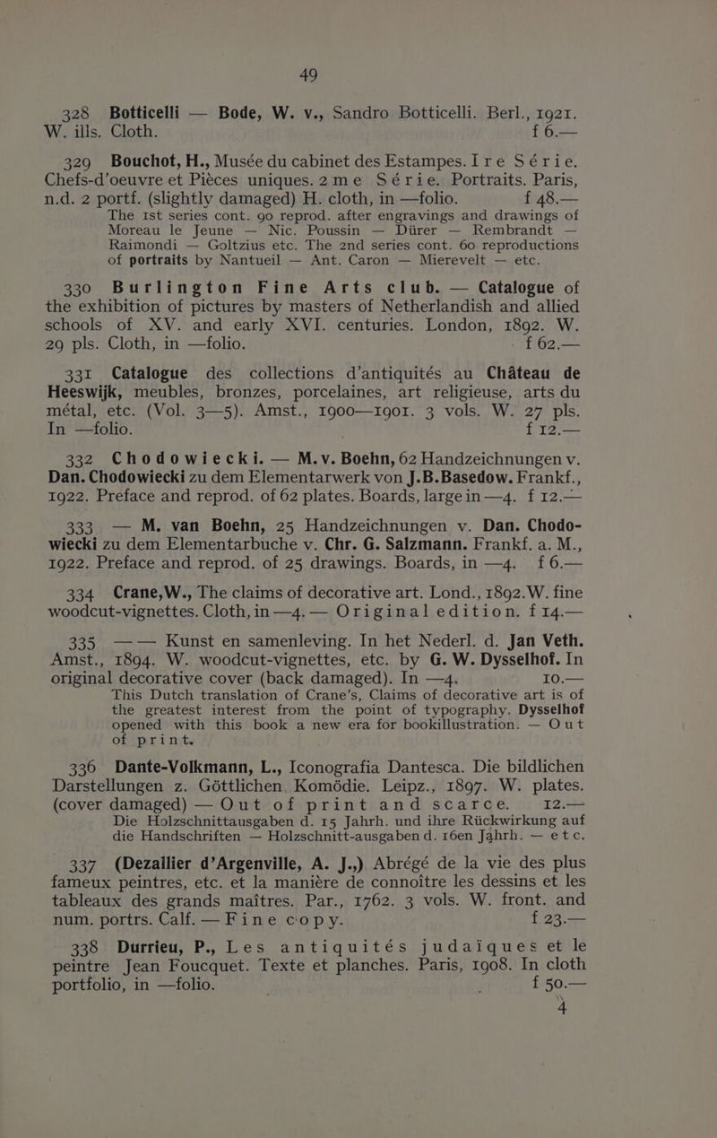 328 Botticelli — Bode, W. v., Sandro Botticelli. Berl., 1g2r. W. ills. Cloth. f 6.— 329 Bouchot, H., Musée du cabinet des Estampes.[ re Série. Chefs-d’oeuvre et Pieces uniques.2me Série. Portraits. Paris, n.d. 2 portf. (slightly damaged) H. cloth, in —folio. f 48.— The ist series cont. 90 reprod. after engravings and drawings of Moreau le Jeune — Nic. Poussin — Diirer — Rembrandt — Raimondi — Goltzius etc. The 2nd series cont. 60. reproductions of portraits by Nantueil — Ant. Caron — Mierevelt — etc. 330 Burlington Fine Arts club. — Catalogue of the exhibition of pictures by masters of Netherlandish and allied schools of XV. and early XVI. centuries. London, 1892. W. 29 pls. Cloth, in —folio. | £62.— 331 Catalogue des collections d’antiquités au Chateau de Heeswijk, meubles, bronzes, porcelaines, art religieuse, arts du métal, etc. (Vol. 3—5). Amst., I900—1go01. 3 vols. W. 27 pls. In —folio. f 12.— 332 Chodowiecki. — M.v. Boehn, 62 Handzeichnungen v. Dan. Chodowiecki zu dem Elementarwerk von J.B.Basedow. Frankf., 1922. Preface and reprod. of 62 plates. Boards, largein —4. f 12.— 333. — M. van Boehn, 25 Handzeichnungen v. Dan. Chodo- wiecki zu dem Elementarbuche v. Chr. G. Salzmann. Frankf. a. M., 1922. Preface and reprod. of 25 drawings. Boards, in —4. f6.— 334 (Crane,W., The claims of decorative art. Lond., 1892.W. fine woodcut-vignettes. Cloth, in —4.— Original edition. f 14.— 335 —w— Kunst en samenleving. In het Nederl. d. Jan Veth. Amst., 1894. W. woodcut-vignettes, etc. by G. W. Dysselhof. In original decorative cover (back damaged). In —4. ~ I0.— This Dutch translation of Crane’s, Claims of decorative art is of the greatest interest from the point of typography. Dysselhof opened with this book a new era for bookillustration. — Out of print 336 Dante-Volkmann, L., Iconografia Dantesca. Die bildlichen Darstellungen z. Géttlichen. Komédie. Leipz., 1897. W. plates. (cover damaged) — Out of print and scarce. 12.— Die Holzschnittausgaben d. 15 Jahrh. und ihre Riickwirkung auf die Handschriften — Holzschnitt-ausgaben d. 16en Jahrh. — etc. 337 (Dezailier d’Argenville, A. J.,) Abrégé de la vie des plus fameux peintres, etc. et la maniére de connoitre les dessins et les tableaux des grands maitres. Par., 1762. 3 vols. W. front. and num. portrs. Calf. — Fine copy. f 23.— 338 Durrieu, P.,, Les antiquités judaiques et le peintre Jean Foucquet. Texte et planches. Paris, 1g08. In cloth portfolio, in —folio. | ; f 50.— 4