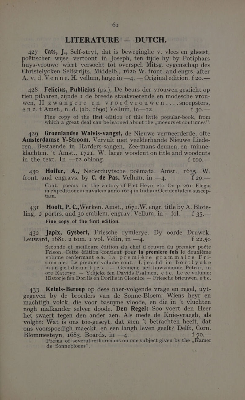 LITERATURE — DUTCH. 427 Cats, J., Self-stryt, dat is beweginghe v. vlees en gheest, poétischer wijse vertoont in Joseph, ten tijde hy by Potiphars _ huys-vrouwe wiert versocht tot overspel. Mitsg. eygenschap des Christelycken Selfstrijts. Middelb., 1620 W. front. and engrs. after A.v.d. Venne. H. vellum, large in —4. — Original edition. f 20.— 428 Felicius, Publicius (ps.), De beurs der vrouwen gesticht op tien pilaaren, zijnde 1 de breede staatvoerende en modesche vrou- wen, II zwangere en vroedvrouwen....snoepsters, enz. t’Amst., n. d. (ab. 1690) Vellum, in—1z2. f 30. Fine copy of the first edition of this little popular-book, from which a great deal can be learned about the ,,moeurs et coutumes’’. 429 Groenlandse Walvis-vangst, de Nieuwe vermeerderde, ofte Amsterdamse Y-Stroom. Vervult met veelderhande Nieuwe Liede- ren, Bestaende in Harders-sangen, Zee-mans-deunen, en minne- klachten. ‘t Amst., 1721. W. large woodcut on title and woodcuts in the text. In —12 oblong. f 100.— 430 Hoffer, A., Nederduytsche poémata. Amst., 1635. .W. front. and engravs. by C. de Pas. Vellum, in —4. f 20.— Cont. poems on the victory of Piet Heyn, etc. On p. 261: Elegia in expeditionem navalem anno 1624 in Indiam Occidentalem suscep- tam. 431 Hooft, P.C.,Werken. Amst., 1671.W. engr. title by A. Blote- ling, 2 portrs. and 30 emblem. engrav. Vellum, in —fol. f 35.— Fine copy of the first edition. 432 Japix, Gysbert, Friesche rymlerye. Dy oorde Druwck. Leuward, 1681. 2 tom. 1 vol. Vélin, in —4. f 22.50 Seconde et meilleure édition du chef d’oeuvre du premier poéte Frison. Cette édition contient pour la premiere fois le deuxiéme volume renfermant e.a. la premiére grammaire Fri- sonne. Le premier volume cont.: Ljeafd in bortlycke mingeldeuntjes. — Gemiene aef huwzmanne Petear, in ore Katerye. — Ytlijcke fen Davids Psalmen, etc. Le 2e volume: Historje fen Dorilis en Dorilis in Cleonice — Friesche brieuwen, etc. 433 Ketels-Beroep op dese naer-volgende vrage en regel, uyt- gegeven by de broeders van de Sonne-Bloem: Wiens heyr en machtigh volck, die voor basuyne vloode, en die in ’t vluchten nogh malkander selver doode. Den Regel: Soo voert den Heer het swaert tegen den ander aen. Als mede de Knie-vraegh, als volght: Wat is ons toe-geseyt, dat men ’t betrachten heeft, dat ons voorspoedigh maeckt, en een langh leven geeft? Delft, Corn. Blommesteyn, 1683. Boards, in —4. va £90.— Poems of several rethoricians on one subject given by the ,, Kamer de Sonnebloem’’. \