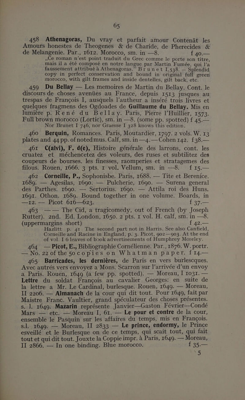 458 Athenagoras, Du vray et parfait amour Contenat les Amours honestes de Theogenes & de Charide, de Pherecides & de Melangenie. Par., 1612. Morocco, sm. in —8. f 40.— »Ce roman n’est point traduit du Grec comme le porte son titre, mais il a été composé en notre langue par Martin Fumée, qui l’a faussement attribué a Athenagoras.” Brunet 1,538. — Splendid copy in perfect conservation and bound in original full green ie morocco, with gilt frames and inside dentelles, gilt back, etc. _ 459 Du Bellay — Les memoires de Martin du Bellay. Cont. le discours de choses aventies au France, depuis 1513 jusques au trespas de Frangois I, ausquels l’autheur a inséré trois livres et quelques fragmens des Ogdoades de Guillaume du Bellay. Mis en lumiére p. René du Bellay. Paris, Pierre |’Huillier, 1573. Full brown morocco (Lortic), sm. in —8. (some pp. spotted) f 45.— Nor Brunet I 746, nor Graesse I 328 knows this edition. 460 Berquin, Romances. Paris, Moutardier, 1797. 2 vols. W. 13 plates and 44 pp. of noted mus. Calf, sm. in —4.— Cohen 142. £38.— 461 C(alvi), F. d(e), Histoire générale des larrons, cont. les cruatez et méchencetez des voleurs, des ruses et subtilitez des coupeurs de bourses. les finesses, raomperies et stratagemes des filous. Rouen, 1666. 3 pts. 1 vol. Vellum, sm. in —8. — f 15.— 462 Corneille, P., Sophonisbe. Paris, 1688. — Tite et Berenice. 1689. — Agesilas, 1690: — Pulcherie, 1690. — Surena general des Parthes. 1690. — Sertorius. 1690. — Attila roi des Huns. 1691. Othon. 1689. Bound together in one volume. Boards, in —12.— Picot 616—623. f 37.— 463 —— The Cid, a tragicomedy, out of French (by Joseph Rutter). 2nd. Ed. London, 1650. 2 pts. 1 vol. H. calf, sm. in —8. (uppermargins short) f 42.— Hazlitt p. 41 The second part not in Harris. See also Canfield, Corneille and Racine in England, p. 3. Picot, 9022— 903. At the end of vol. I 6 leaves of book advertisements of Humphrey Moseley. 464 — Picot, E., Bibliographie Cornélienne. Par., 1876. W. portr. — No. 22 0f the 50copies on Whatman paper. f14.— 465 Barricades, les derniéres, de Paris en vers burlescques. Avec autrés vers envoyez a Mons. Scarron sur l’arrivée d’un envoy a Paris. Rouen, 1649 (a few pp. spotted). — Moreau, I 1031. — Lettre du soldat Francois au cavalier Georges: en suite de la lettre a Mr. Le Cardinal, burlesque. Rouen, 1649. — Moreau, II 2206. — Almanach de la cour qui dit tout. Pour 1649, fait par Maistre Franc. Vaultier, grand spéculateur des choses présentes. s. J, 1649. Mazarin représente Janvier—Gaston Février—-Condé Mars — etc. — Moreau I, 61. — Le pour et contre de la cour, ensemble le Pasquin sur les affaires du temps, mis en Frangois. sl. 1649. -—— Moreau, II 2833 — Le prince, endormy, le Prince esveillé et le Burlesque on de ce temps, qui scait tout, qui fait tout et qui dit tout. Jouxte la Coppie impr. 4 Paris, 1649. — Moreau, II 2866. — In one binding. Blue morocco. f£35.— \ ,