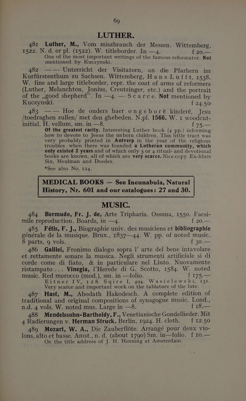 LUTHER. 481 Luther, M., Vom miszbrauch der Messen. Wittemberg, 1522. N.d. or pl. (1522). W. titleborder. In —4. f 20.— One of the most important writings of the famous reformator. Not mentioned by Kuczynski. 482 —-— Unterricht der Visitatorn, an die Pfarhern im Kurfirstenthum zu Sachsen. Wittemberg, Hans Lufft, 1538. W. fine and large titleborder, repr. the coat of arms of reformers (Luther, Melanchton, Jonius, Creutzinger, etc.) and the portrait of the ,,good shepherd”. In —4. — Scarce. Not mentioned by Kuczynski. f 24.50 83 -—-— Hoe de ouders haer ongeboré kinderé, Jesu /toedraghen zullen/ met den ghebeden. N.pl. 1566. W. x woodcut- initial. H. vellum, sm. in —8. {75 Of the greatest rarity. Interesting Luther bcok (4 pp.) informing how to devote to Jesus the unborn children. This little tract was very probably printed in Antverp in the year of the religious troubles when there was founded a Lutheran community, which only existed 2 years and of which only 3 or 4 ritual- and devotional books are known, all of which are very scarce. Nice copy. Ex-libris Six, Meulman and Doedes. *See also No. 124. MEDICAL BOOKS — See Incunabula, Natural History, Nr. 601 and our catalogues: 27 and 30. MUSIC. 484 Bermudo, Fr. J. de, Arte Tripharia. Ossuna, 1550. Facsi- mile reproduction. Boards, in —4. { 20.— 485 Fétis, F. J., Biographie univ. des musiciens et bibliographie générale de la musique. Brux., 1837—44. W. pp. of noted music. 8 parts, 9 vols. f 30.— 486 Galilei, Fronimo dialogo sopra |’ arte del bene intavolare et rettamente sonare la musica. Negli strumenti artificiale si di corde come di fiato, &amp; in particulare nel Liuto. Nuovamente ristampato... Vinegia, |’Herede di G. Scotto, 1584. W. noted music. Red morocco (mod.), sm. in —folio. f 175.— Betrerely 120. ogqire 1,404: Wasielews ki, 131. Very scarce and important work on the tablature of the lute. 487 Hast, M., Abodath Hakodesch. A complete edition of traditional and original compositions of synagogue music. Lond., n.d. 4 vols. W. noted mus. Large in —8. f 18.— 488 Mendelssohn-Bartholdy, F., Venetianische Gondellieder. Mit 4 Radierungen v. Herman Struck. Berlin, 1924. H. cloth. {12.50 489 Mozart, W. A., Die Zauberfléte. Arrangé pour deux vio- lons, alto et basse. Amst., n. d. (about 1790) Sm. in-—folio. f 10,— On the title address of J. H. Henning at Amsterdam.