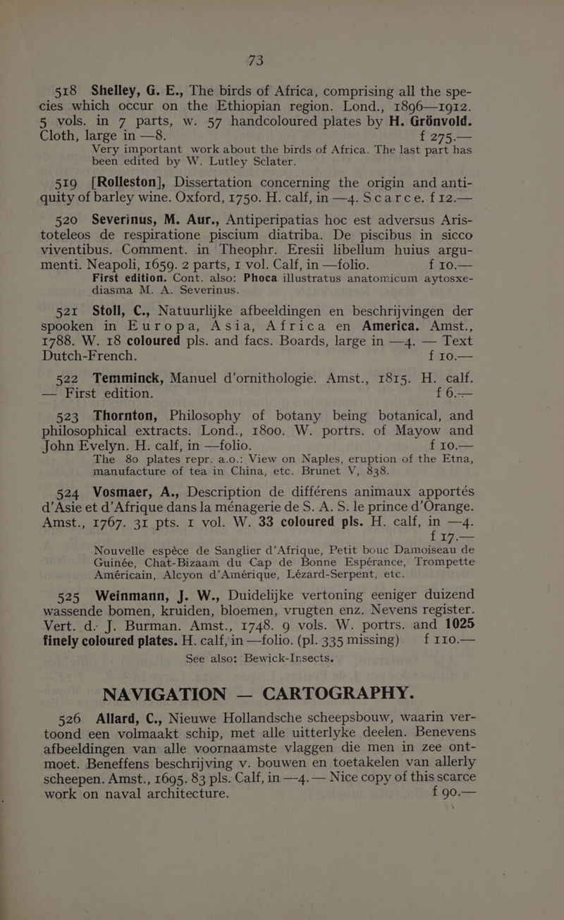 518 Shelley, G. E., The birds of Africa, comprising all the spe- cies which occur on the Ethiopian region. Lond., 189q6—1912. 5 vols. in 7 parts, w. 57 handcoloured plates by H. Grénvold. Cloth, large in —8. f 275. Z Very important work about the birds of Africa. The last part has been edited by W. Lutley Sclater. 519 [Rolleston], Dissertation concerning the origin and anti- quity of barley wine. Oxford, 1750. H. calf, in —4. Scarce. f 12.— 520 Severinus, M. Aur., Antiperipatias hoc est adversus Aris- toteleos de respiratione piscium diatriba. De piscibus in sicco viventibus. Comment. in Theophr. Eresii libellum huius argu- menti. Neapoli, 1659. 2 parts, 1 vol. Calf, in —folio. f 10.— First edition. Cont. also: Phoca illustratus anatomicum aytosxe- diasma M. A. Severinus. 521 Stoll, C., Natuurlijke afbeeldingen en beschrijvingen der spooken in Europa, Asia, Africa en America. Amst., 1788. W. 18 coloured pls. and facs. Boards, large in —4. — Text Dutch-French. f 10.— 522 Temminck, Manuel d’ornithologie. Amst., 1815. H. calf. — First edition. f 6.— 523 Thornton, Philosophy of botany being botanical, and philosophical extracts. Lond., 1800. W. portrs. of Mayow and John Evelyn. H. calf, in —folio. fTOn— The 80 plates repr. a.o.: View on Naples, eruption of the Etna, manufacture of tea in China, etc. Brunet V, 838. 524 Vosmaer, A., Description de différens animaux apportés d’Asie et d’Afrique dans la ménagerie de S. A. S. le prince d’Orange. Amst., 1767. 31 pts. r vol. W. 33 coloured pls. H. calf, in —4. f 17.— Nouvelle espéce de Sanglier d’Afrique, Petit bouc pita de Guinée, Chat-Bizaam du Cap de Bonne Espérance, Trompette Américain, Alcyon d’Amérique, Lézard-Serpent, etc. 525 Weinmann, J. W., Duidelijke vertoning eeniger duizend wassende bomen, kruiden, bloemen, vrugten enz. Nevens register. Vert. d- J. Burman. Amst., 1748. 9 vols. W. portrs. and 1025 finely coloured plates. H. calf, in —folio. (pl. 335 missing) f I10.— See also: Bewick-Insects. NAVIGATION — CARTOGRAPHY. 526 Allard, C., Nieuwe Hollandsche scheepsbouw, waarin ver- toond een volmaakt schip, met alle uitterlyke deelen. Benevens afbeeldingen van alle voornaamste vlaggen die men in zee ont- moet. Beneffens beschrijving v. bouwen en toetakelen van allerly scheepen. Amst., 1695. 83 pls. Calf, in —-4.— Nice copy of this scarce work on naval architecture. f 90.—