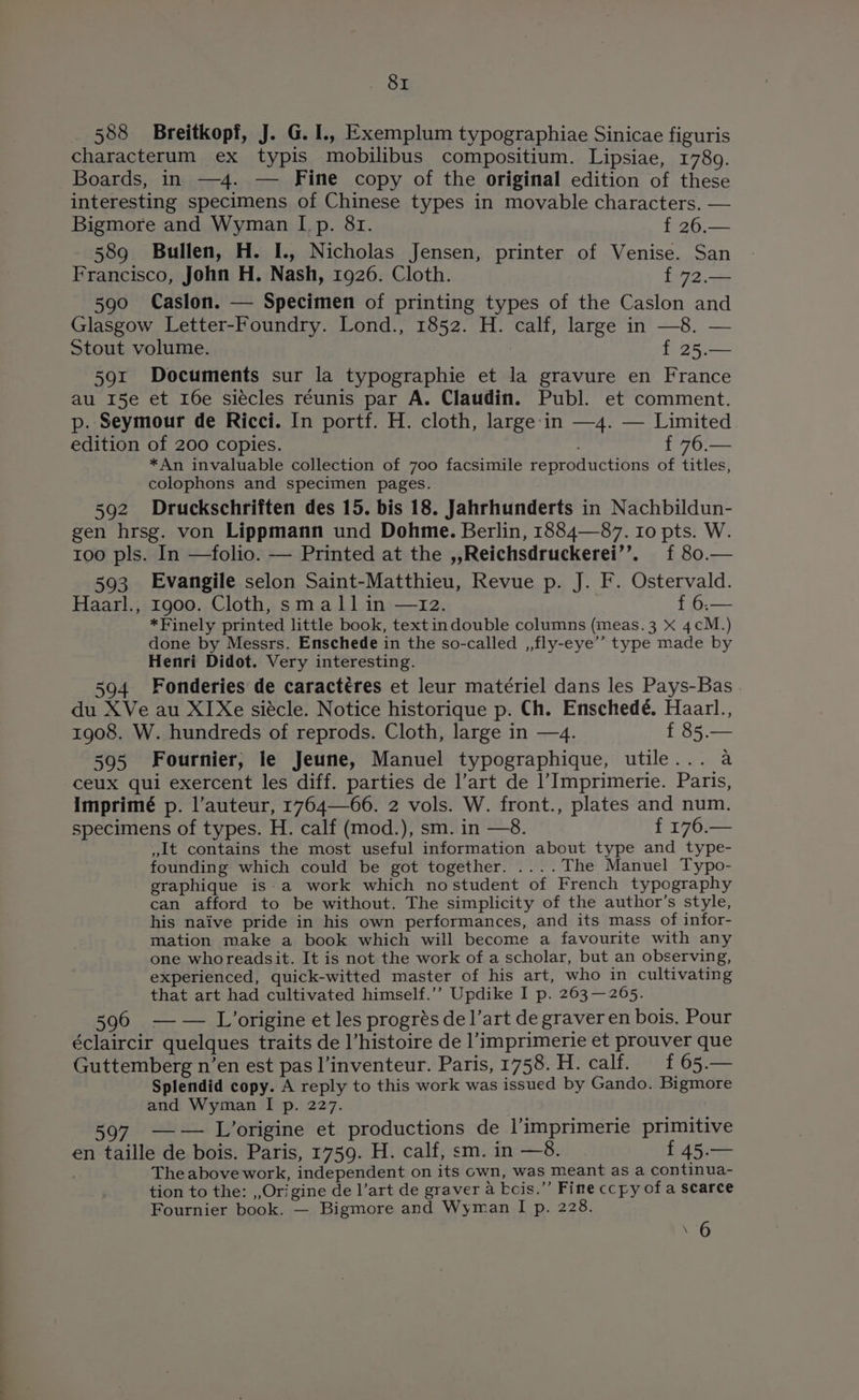588 Breitkopf, J. G.1I., Exemplum typographiae Sinicae figuris characterum ex typis mobilibus compositium. Lipsiae, 1789. Boards, in —4. — Fine copy of the original edition of these interesting specimens of Chinese types in movable characters. — Bigmore and Wyman [.p. 81. f 26.— 589 Bullen, H. I., Nicholas Jensen, printer of Venise. San Francisco, John H. Nash, 1926. Cloth. f 72.— 590 Caslon. — Specimen of printing types of the Caslon and Glasgow Letter-Foundry. Lond., 1852. H. calf, large in —8. — Stout volume. f 25.— 591 Documents sur la typographie et la gravure en France au 15e et I6e siécles réunis par A. Claudin. Publ. et comment. p. Seymour de Ricci. In portf. H. cloth, large:in —4. — Limited edition of 200 copies. f 76.— *An invaluable collection of 700 facsimile reproductions of titles, colophons and specimen pages. 592 Druckschriften des 15. bis 18. Jahrhunderts in Nachbildun- gen hrsg. von Lippmann und Dohme. Berlin, 1884—87. ro pts. W. too pls. In —folio. — Printed at the ,,Reichsdruckerei’’. { 80.— 593 Evangile selon Saint-Matthieu, Revue p. J. F. Ostervald. Haarl., 1900. Cloth, small in —12. f 6.— *Finely printed little book, textindouble columns (meas. 3 X 4cM.) done by Messrs. Enschede in the so-called ,,fly-eye’’ type made by Henri Didot. Very interesting. 594 Fonderies de caractéres et leur matériel dans les Pays-Bas du XVe au XI Xe siécle. Notice historique p. Ch. Enschedé. Haarl., 1908. W. hundreds of reprods. Cloth, large in —4. f 85.— 595 Fournier, le Jeune, Manuel typographique, utile... a ceux qui exercent les diff. parties de l’art de |’Imprimerie. Paris, Imprimé p. l’auteur, 176466. 2 vols. W. front., plates and num. specimens of types. H. calf (mod.), sm. in —8. f 176.— ,1t contains the most useful information about type and type- founding which could be got together. ....The Manuel Typo- graphique is-a work which nostudent of French typography can afford to be without. The simplicity of the author’s style, his naive pride in his own performances, and its mass of infor- mation make a book which will become a favourite with any one whoreadsit. It is not the work of a scholar, but an observing, experienced, quick-witted master of his art, who in cultivating that art had cultivated himself.’’ Updike I p. 263—265. 596 —— L’origine et les progrés de l’art de graver en bois. Pour éclaircir quelques traits de l’histoire de l’imprimerie et prouver que Guttemberg n’en est pas l’inventeur. Paris, 1758. H. calf. £ 65.— Splendid copy. A reply to this work was issued by Gando. Bigmore and Wyman I p. 227. 597 —— L’origine et productions de l’imprimerie primitive en taille de bois. Paris, 1759. H. calf, sm. in —8. id Re The above work, independent on its own, was meant as a continua- tion to the: ,,Origine de l’art de graver a -cis.”’ Fine ccpy of a scarce Fournier book. — Bigmore and Wyman I p. 228. ‘6