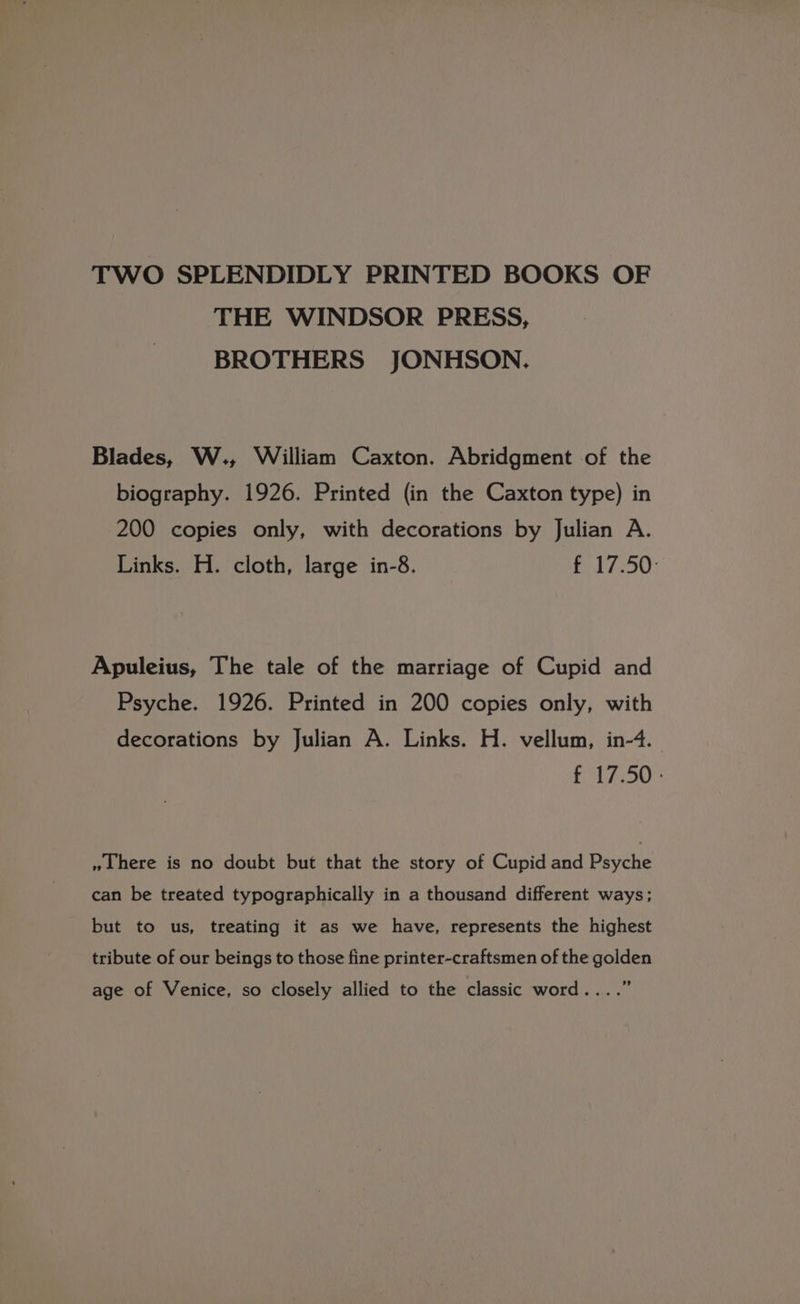 TWO SPLENDIDLY PRINTED BOOKS OF THE WINDSOR PRESS, BROTHERS JONHSON. Blades, W., William Caxton. Abridgment of the biography. 1926. Printed (in the Caxton type) in 200 copies only, with decorations by Julian A. Links. H. cloth, large in-8. ft 7250: Apuleius, The tale of the marriage of Cupid and Psyche. 1926. Printed in 200 copies only, with decorations by Julian A. Links. H. vellum, in-4. f 17.50: » here is no doubt but that the story of Cupid and Psyche can be treated typographically in a thousand different ways; but to us, treating it as we have, represents the highest tribute of our beings to those fine printer-craftsmen of the golden $ age of Venice, so closely allied to the classic word....’