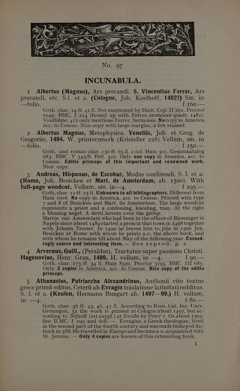 precandi, etc. S.l. et a. (Cologne, Joh. Koelhoff, 1482?) Sm. in —folio. © f 160.— Goth. char. 24 ff. 41 11. Not mentioned by Hain. Cop. II 202. Proctor 1049. BMC. I 224 (bound up with Ferrer, sermones quadr. 1482). Voulliéme, 411 only mentions Ferrer, Sermones. No copy in America acc. to Census. Nice copy with large margins, a few stained. 2 Albertus Magnus, Metaphysica. Venetiis, Joh. et Greg. de Gregoriis, 1494. W. printersmark (Kristeller 228) Vellum, sm. in —folio. f 250.— Goth. and roman char. 150 ff. 65 ll. 2 col. Hain 501. Gesamkatalog 683. BMC. V 345/6. Pell. 322. Only one copy in America, acc. to Census. Editio princeps of this important and renowned work. Nice copy. 3 Andreas, Hispanus, de Escobar, Modus confitendi. S. 1. et a. (Rome, Joh. Besicken et Mart. de Amsterdam, ab. 1500). With full-page woodcut. Vellum, sm. in—4. f 295.— Goth. char. 12 ff. 23 ll. Unknown to all bibliographers. Different from Hain 1008. No copy in America, acc. to Census. Printed with type 7 and 8 of Besicken and Mart. de Amsterdam. The large woodcut represents a priest and a confessing, kneeling, man. At the right a blessing angel. A devil hovers over the group. Martin van Amsterdam who had been in the offices of Riessinger in Napels since about 1484 started a press in that town in 1498 together with Johann Tresser. In 1499 he leaves him to join in 1500 Joh. Besicken at Rome with whom he prints a.o. the above book, and with whom he remains till about May of the following year. Exceed- ingly scarce and interesting item. — See reprod. p. 2. 4 Arvernus, Guill., (Peraldus), Tractatus super passione Christi. Hagenoviae, Henr. Gran, 1498. H. vellum, in —4. f 90.— Goth. char. 173 ff. 34 ll. Hain 8320. Proctor 3193. BMC. III 685. Only 2 copies in America, acc. to Census. Nice copy of the editio princeps. 5 Athanasius, Patriarcha Alexandrinus, Anthonii vite textus grece primt editus, Cetertii ab Evragio traslatione latinitatiredditus. S. l. et a. (Keulen, Hermann Bungart ab. 1497—99.) H. vellum, ine—-4, 3 | | f 80. Goth. char. 36 ff. 45, 46, 47 ll. According to Roos, Cat. Inc. Univ. Groningen, 32 the work is printed at Cologne about 1497, but ac- cording to Nijhoff (1st suppl.) at Zwolle by Peter v. Os about 1505. See B.MC. I 299 and foll. — Evragius, a Greek theologian, lived in the second part of the fourth century and was made bishopof An- tioch in 388. Hetravelled in Europeand becamea.o.acquainted with St. Jerome. — Only 4 copies are known of this interesting book. I