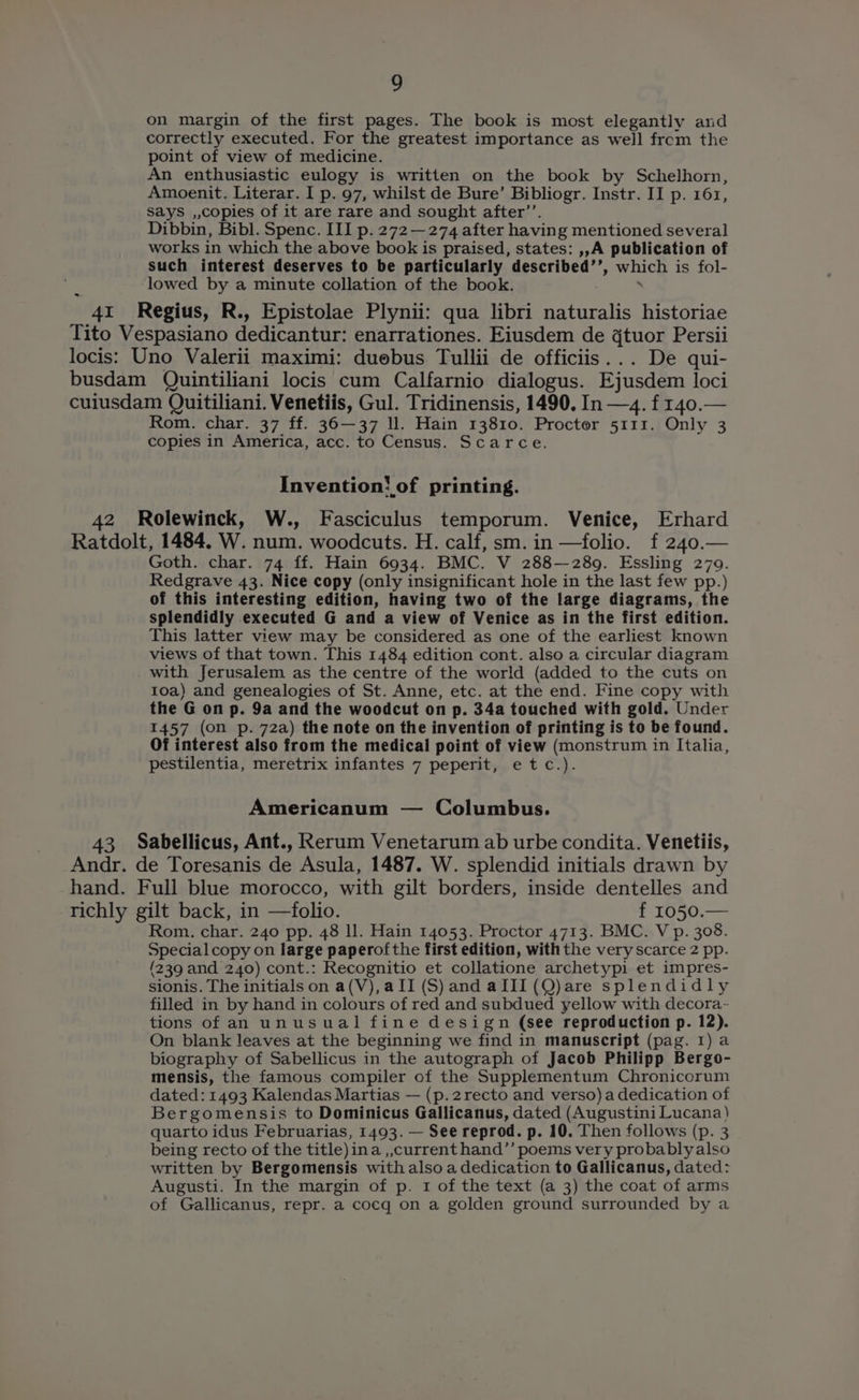 on margin of the first pages. The book is most elegantly and correctly executed. For the greatest importance as well from the point of view of medicine. An enthusiastic eulogy is written on the book by Schelhorn, Amoenit. Literar. I p. 97, whilst de Bure’ Bibliogr. Instr. II p. 161, Says ,,copies of it are rare and sought after’’. Dibbin, Bibl. Spenc. III p. 272 —274 after having mentioned several works in which the above book is praised, states: ,,A publication of such interest deserves to be particularly described’’, which is fol- lowed by a minute collation of the book. ; 41 Regius, R., Epistolae Plynii: qua libri naturalis historiae Tito Vespasiano dedicantur: enarrationes. Eiusdem de gtuor Persii locis: Uno Valerii maximi: duebus Tullii de officiis... De qui- busdam Quintiliani locis cum Calfarnio dialogus. Ejusdem loci cuiusdam Quitiliani. Venetiis, Gul. Tridinensis, 1490. In —4. f 140. Rom. char. 37 ff. 36—37 ll. Hain 13810. Procter 5111. Only 3 copies in America, acc. to Census. Scarce. Invention! of printing. 42 Rolewinck, W., Fasciculus temporum. Venice, Erhard Ratdolt, 1484. W. num. woodcuts. H. calf, sm. in —folio. f 240.— Goth. char. 74 ff. Hain 6934. BMC. V 288—289. Essling 279. Redgrave 43. Nice copy (only insignificant hole in the last few pp.) of this interesting edition, having two of the large diagrams, the splendidly executed G and a view of Venice as in the first edition. This latter view may be considered as one of the earliest known views of that town. This 1484 edition cont. also a circular diagram with Jerusalem as the centre of the world (added to the cuts on 10a) and genealogies of St. Anne, etc. at the end. Fine copy with the G on p. 9a and the woodcut on p. 34a touched with gold. Under 1457 (on p. 72a) the note on the invention of printing is to be found. Of interest also from the medical point of view (monstrum in Italia, pestilentia, meretrix infantes 7 peperit, etc.). Americanum — Columbus. 43 Sabellicus, Ant., Rerum Venetarum ab urbe condita. Venetiis, Andr. de Toresanis de Asula, 1487. W. splendid initials drawn by hand. Full blue morocco, with gilt borders, inside dentelles and richly gilt back, in —folio. £ 1050.— Rom. char. 240 pp. 48 ll. Hain 14053. Proctor 4713. BMC. V p. 308. Specialcopy on large paperofthe first edition, withthe very scarce 2 pp. (239 and 240) cont.: Recognitio et collatione archetypi et impres- sionis. The initials on a(V),a II (S) and aIII(Q)are splendidly filled in by hand in colours of red and subdued yellow with decora- tions of an unusual fine design (see reproduction p. 12). On blank leaves at the beginning we find in manuscript (pag. I) a biography of Sabellicus in the autograph of Jacob Philipp Bergo- mensis, the famous compiler of the Supplementum Chronicorum dated: 1493 Kalendas Martias — (p.2recto and verso) a dedication of Bergomensis to Dominicus Gallicanus, dated (Augustini Lucana) quarto idus Februarias, 1493. — See reprod. p. 10. Then follows (p. 3 being recto of the title)ina ,,current hand’’ poems very probably also written by Bergomensis with also a dedication to Gallicanus, dated: Augusti. In the margin of p. 1 of the text (a 3) the coat of arms of Gallicanus, repr. a cocq on a golden ground surrounded by a