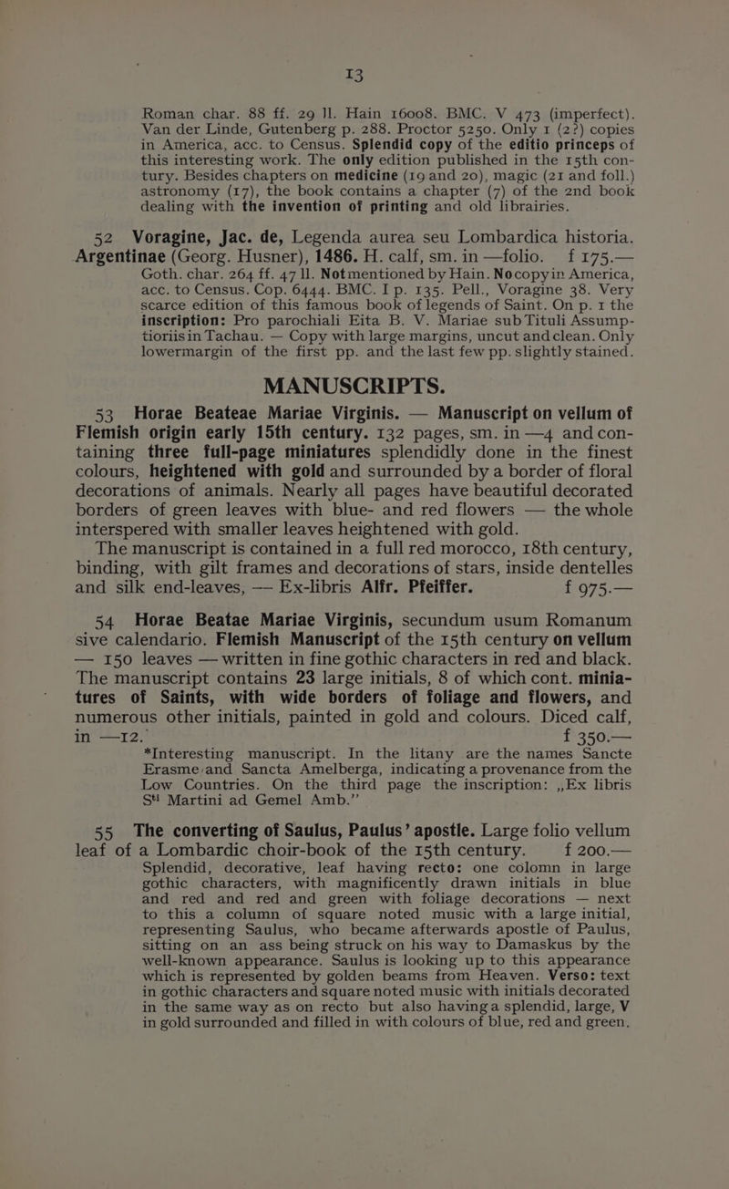 Roman char. 88 ff. 29 Il. Hain 16008. BMC. V 473 (imperfect). Van der Linde, Gutenberg p. 288. Proctor 5250. Only 1 (2?) copies in America, acc. to Census. Splendid copy of the editio princeps of this interesting work. The only edition published in the 15th con- tury. Besides chapters on medicine (19 and 20), magic (21 and foll.) astronomy (17), the book contains a chapter (7) of the 2nd book dealing with the invention of printing and old librairies. 52 Voragine, Jac. de, Legenda aurea seu Lombardica historia. Argentinae (Georg. Husner), 1486. H. calf, sm.in—folio. f 175.— Goth. char. 264 ff. 47 ll. Notmentioned by Hain. Nocopyin America, acc. to Census. Cop. 6444. BMC. Ip. 135. Pell., Voragine 38. Very scarce edition of this famous book of legends of Saint. On p. 1 the inscription: Pro parochiali Eita B. V. Mariae sub Tituli Assump- tioriisin Tachau. — Copy with large margins, uncut andclean. Only lowermargin of the first pp. and the last few pp. slightly stained. MANUSCRIPTS. 53 Horae Beateae Mariae Virginis. — Manuscript on vellum of Flemish origin early 15th century. 132 pages, sm. in —4 and con- taining three full-page miniatures splendidly done in the finest colours, heightened with gold and surrounded by a border of floral decorations of animals. Nearly all pages have beautiful decorated borders of green leaves with blue- and red flowers — the whole interspered with smaller leaves heightened with gold. The manuscript is contained in a full red morocco, 18th century, binding, with gilt frames and decorations of stars, inside dentelles and silk end-leaves, —— Ex-libris Alfr. Pfeiffer. f 975.— 54 Horae Beatae Mariae Virginis, secundum usum Romanum sive calendario. Flemish Manuscript of the 15th century on vellum — 150 leaves — written in fine gothic characters in red and black. The manuscript contains 23 large initials, 8 of which cont. minia- tures of Saints, with wide borders of foliage and flowers, and numerous other initials, painted in gold and colours. Diced calf, in —I2. f 350.— *Interesting manuscript. In the litany are the names Sancte Erasme/and Sancta Amelberga, indicating a provenance from the Low Countries. On the third page the inscription: ,,Ex libris Sti Martini ad Gemel Amb.” 55 The converting of Saulus, Paulus’ apostle. Large folio vellum leaf of a Lombardic choir-book of the 15th century. f 200.— Splendid, decorative, leaf having recto: one colomn in large gothic characters, with magnificently drawn initials in blue and red and red and green with foliage decorations — next to this a column of square noted music with a large initial, representing Saulus, who became afterwards apostle of Paulus, sitting on an ass being struck on his way to Damaskus by the well-known appearance. Saulus is looking up to this appearance which is represented by golden beams from Heaven. Verso: text in gothic characters and square noted music with initials decorated in the same way as on recto but also havinga splendid, large, V in gold surrounded and filled in with colours of blue, red and green,