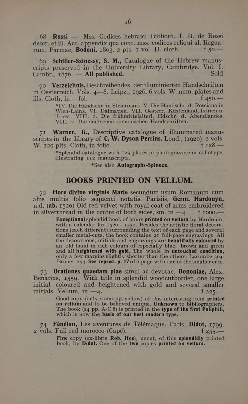 68 Rossi — Mss. Codices hebraici Biblioth. I. B. de Rossi descr. et ill. Acc. appendix qua cont. mss. codices reliqui al. lingua- rum. Parmae, Bodoni, 1803. 2 pts. 1 vol. H. cloth. f 50.— 69 Schiller-Szinessy, S. M., Catalogue of the Hebrew manus- cripts preserved in the University Library, Cambridge. Vol. I. Cambr., 1876. — All published. Sold 70 Verzeichnis, Beschreibendes, der illuminierten Handschriften in Oesterreich. Vols. 4—8. Leipz., 1926. 6 vols. W. num. plates and ills. Cloth, in —fol. f 450.— *IV. Die Handschr. in Steiermark. V. Die Handschr. d. Rossiana in Wien-Lainz. VI. Dalmatien. VII. Oesterr. Kiistenland, Istrien u. Triest. VIII. 1. Die friihmittelalterl. Hdschr. d. Abendlandes. VIII. 2. Die deutschen romanischen Handschriften. 71 Warner, G., Descriptive catalogue of illuminated manu- scripts in the library of C. W. Dyson Perrins. Lond., (1920). 2 vols W. 129 pits. Cloth, in folio. f 128.— *Splendid catalogue with 129 plates in photogravure or collotype, illustrating I12 manuscripts. *See also Autographs-Spinoza. BOOKS PRINTED ON VELLUM. 72 Hore divine virginis Marie secundum usum Romanum cum aliis multis folio sequenti notatis. Parisiis, Germ. Hardouyn, n.d. (ab. 1520) Old red velvet with royal coat of arms embroidered in silverthread in the centre of both sides, sm.in—4. ff 1000.— Exceptional splendid book of hours printed on vellum by Hardouin, with a calendar for 1520—1532. Besides the artistic floral decora- tions (each different) surrounding the text of each page and several smaller metal-cuts, the book contains 21 full-page engravings. All the decorations, initials and engravings are beautifully coloured by an old hand in rich colours of especially blue,, brown and green and all heightened with gold. The whole in untouched condition, only a few margins slightly shorter than the others. Lacombe 304. Brunet 254. See reprod. p. 17 ofa page with one of the smaller cuts. 73 Orationes quaedam piae simul ac devotae. Bononiae, Alex. Benatius, 1559. With title in splendid woodcutborder, one large initial coloured and. heightened with gold and several smaller initials. Vellum, in —4. f 225.— Good copy (only some pp. yellow) of this interesting item printed on vellum and to be believed unique. Unknown to bibliographers. The book (24 pp. A-C 8) is printed in the type of the first Poliphili, which is now the basis of our best modern type. 74 Fénélon, Les aventures de Télémaque. Paris, Didot, 1799. 2 vols. Full red morocco (Capé). f 255.— Fine copy (ex-libris Rob. Hoe), uncut, of this splendidly printed book, by Didot. One of the two copies printed on vellum.