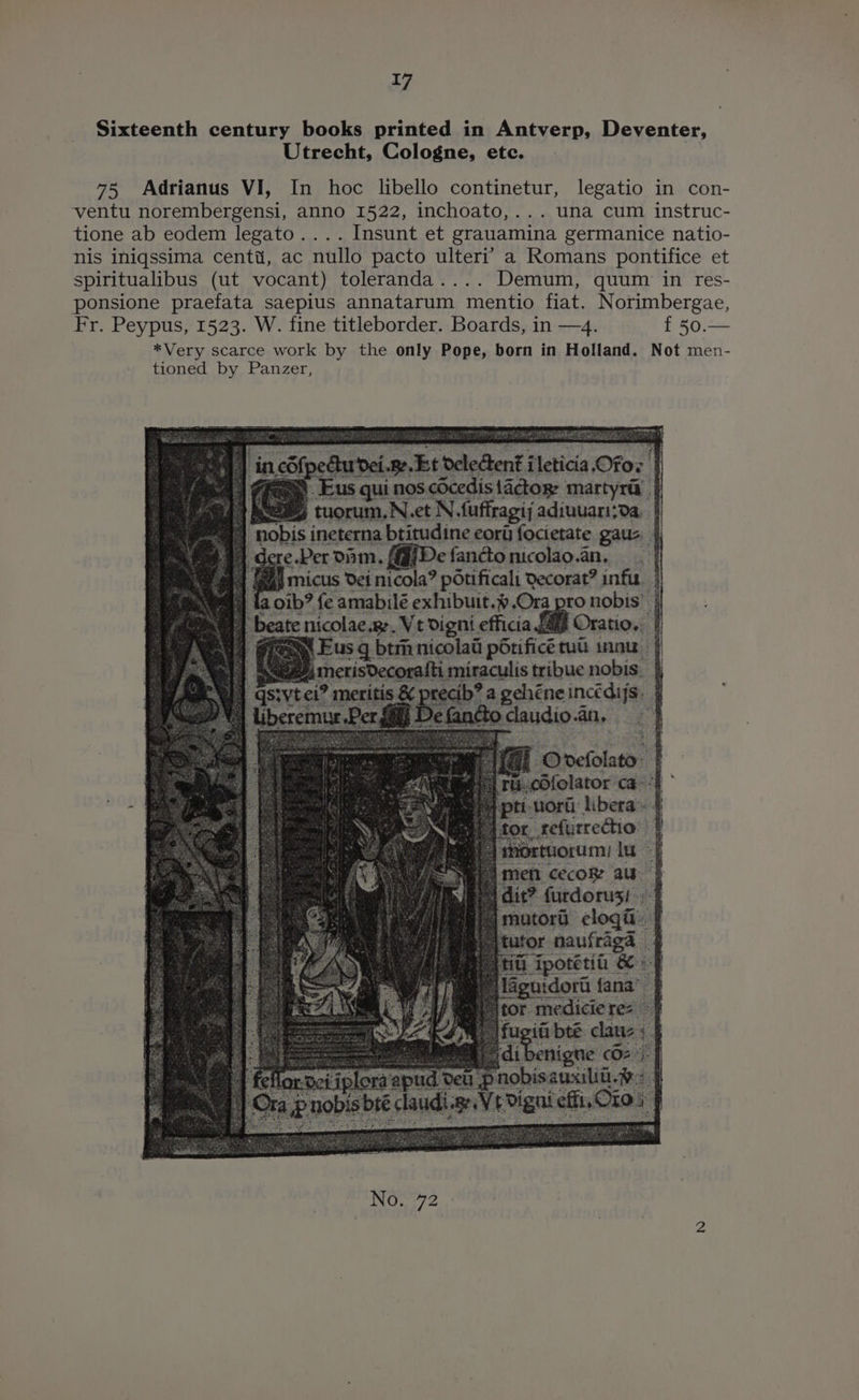 Sixteenth century books printed in Antverp, Deventer, Utrecht, Cologne, etc. 75 Adrianus VI, In hoc lbello continetur, legatio in con- ventu norembergensi, anno 1522, inchoato,... una cum instruc- tione ab eodem legato.... Insunt et grauamina germanice natio- nis iniqssima centi, ac nullo pacto ulteri’ a Romans pontifice et spiritualibus (ut vocant) toleranda.... Demum, quum in res- ponsione praefata saepius annatarum mentio fiat. Norimbergae, Fr. Peypus, 1523. W. fine titleborder. Boards, in —4. f 50. *Very scarce work by the only Pope, born in Holland. Not men- tioned by Panzer, Et deledtent ileticia Ofox | US qui nos cOcedis !actoge martyra N.et N fuffragij adiuuani;da, | itudine eori focietate gaua | ‘ad 1 De fanctonicolao.an, | '@ | eas micus Vei nicola? potificali Qecorat? infu | pa} {a oib? fe amabilé exhibuit.%.Ora pro nobis’ | 4 be _Ve digni efficia L49 Oratio.. | btmnicolad p6rificé tu tinnu | u{ti miraculis tribue nobis. } ecib? a gehéneincédijs. | 40 udio.an, eg