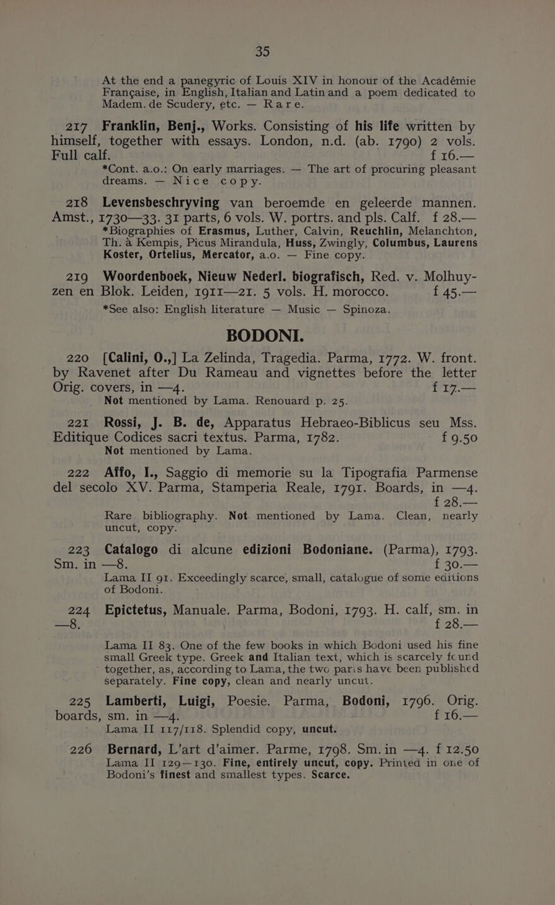 At the end a panegyric of Louis XIV in honour of the Académie Frangaise, in English, Italian and Latinand a poem dedicated to Madem. de Scudery, etc. — Rare. 217 Franklin, Benj., Works. Consisting of his life written by himself, together with essays. London, n.d. (ab. 1790) 2 vols. Full calf. | f 16.— *Cont. a.o.: On early marriages. — The art of procuring pleasant dreams. — Nice cop'y. 218 Levensbeschryving van beroemde en geleerde mannen. Amst., 1730—33. 31 parts, 6 vols. W. portrs. and pls. Calf. f 28.— *Biographies of Erasmus, Luther, Calvin, Reuchlin, Melanchton, Th. a Kempis, Picus Mirandula, Huss, Zwingly, Columbus, Laurens Koster, Ortelius, Mercator, a.o. — Fine copy. 219 Woordenboek, Nieuw Nederl. biografisch, Red. v. Molhuy- zen en Blok. Leiden, 1911—2I. 5 vols. H. morocco. f 45.— *See also: English literature — Music — Spinoza. BODONI. 220 [Calini, 0.,] La Zelinda, Tragedia. Parma, 1772. W. front. by Ravenet after Du Rameau and vignettes before the letter Orig. covers, in —4. f 17.— Not mentioned by Lama. Renouard p. 25. 221 Rossi, J. B. de, Apparatus Hebraeo-Biblicus seu Mss. Editique Codices sacri textus. Parma, 1782. f 9.50 Not mentioned by Lama. 222 Affo, I., Saggio di memorie su la Tipografia Parmense del secolo XV. Parma, Stamperia Reale, 1791. Boards, in —4. f 28.— Rare. bibliography. Not. mentioned by Lama. Clean, nearly uncut, copy. 223 Catalogo di alcune edizioni Bodoniane. (Parma), 1793. Sm. in —8. A Lama IT 91. Exsceaingly, scarce, small, catalogue of some editions of Bodoni. 224 Epictetus, Manuale. Parma, Bodoni, 1793. H. calf, sm. in —8. f 28.— Lama II 83. One of the few books in which Bodoni used his fine small Greek type. Greek and Italian text, which is scarcely found ‘ together, as, according to Lama, the two paris have been published Separately. Fine copy, clean and nearly uncut. 225 Lamberti, Luigi, Poesie. Parma, Bodoni, 1796. Orig. boards, sm. in —4. : f 16.— Lama II 117/118. Splendid copy, uncut. 226 Bernard, L’art d’aimer. Parme, 1798. Sm.in —4. f 12.50 Lama II 129—130. Fine, entirely uncut, copy. Printed in one of Bodoni’s finest and smallest types. Scarce.