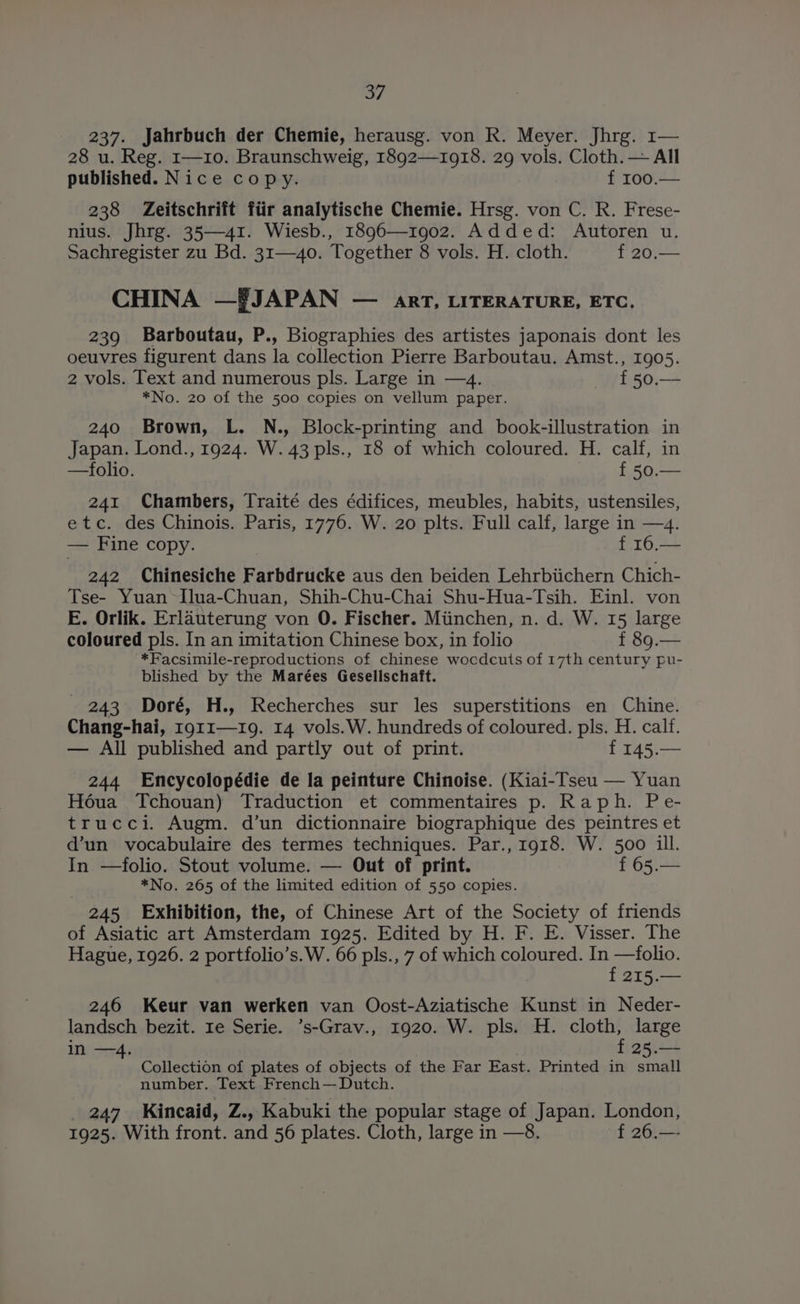 237. Jahrbuch der Chemie, herausg. von R. Meyer. Jhrg. 1— 28 u. Reg. 1—10. Braunschweig, 1892—1918. 29 vols. Cloth. — All published. Nice copy. f 100.— 238 Zeitschrift fiir analytische Chemie. Hrsg. von C. R. Frese- nius. Jhrg. 35—41. Wiesb., 1896—1902. Added: Autoren u. Sachregister zu Bd. 31—40. Together 8 vols. H. cloth. f 20.— CHINA —#JAPAN — art, LITERATURE, ETC. 239 Barboutau, P., Biographies des artistes japonais dont les oeuvres figurent dans la collection Pierre Barboutau. Amst., 1905. 2 vols. Text and numerous pls. Large in —4. f 50.— *No. 20 of the 500 copies on vellum paper. 240 Brown, L. N., Block-printing and book-illustration in Japan. Lond., 1924. W. 43 pls., 18 of which coloured. H. calf, in —folio. | f 50.— 241 Chambers, Traité des édifices, meubles, habits, ustensiles, etc. des Chinois. Paris, 1776. W. 20 plts. Full calf, large in —4. — Fine copy. : f 16.— 242 Chinesiche Farbdrucke aus den beiden Lehrbiichern Chich- Tse- Yuan -Ilua-Chuan, Shih-Chu-Chai Shu-Hua-Tsih. Einl. von E. Orlik. Erlauterung von O. Fischer. Miinchen, n. d. W. 15 large coloured pls. In an imitation Chinese box, in folio f 89.— ‘*Facsimile-reproductions of chinese wocdcuts of 17th century pu- blished by the Marées Geselischaft. - 243 Doré, H., Recherches sur les superstitions en Chine. Chang-hai, r911—19. 14 vols.W. hundreds of coloured. pls. H. calf. — All published and partly out of print. f 145.— 244 Encycolopédie de la peinture Chinoise. (Kiai-Tseu — Yuan Hoéua Tchouan) Traduction et commentaires p. Raph. Pe- trucci. Augm. d’un dictionnaire biographique des peintres et d’un vocabulaire des termes techniques. Par., 1918. W. 500 ill. In —folio. Stout volume. — Out of print. f 65.— *No. 265 of the limited edition of 550 copies. 245 Exhibition, the, of Chinese Art of the Society of friends of Asiatic art Amsterdam 1925. Edited by H. F. E. Visser. The Hague, 1926. 2 portfolio’s. W. 66 pls., 7 of which coloured. In —folio. f 215.— 246 Keur van werken van Oost-Aziatische Kunst in Neder- landsch bezit. re Serie. ’s-Grav., 1920. W. pls. H. cloth, large in —4. f 25.— Collection of plates of objects of the Far East. Printed in small number. Text French— Dutch. _ 247 Kincaid, Z., Kabuki the popular stage of Japan. London, 1925. With front. and 56 plates. Cloth, large in —8. f 26.—-